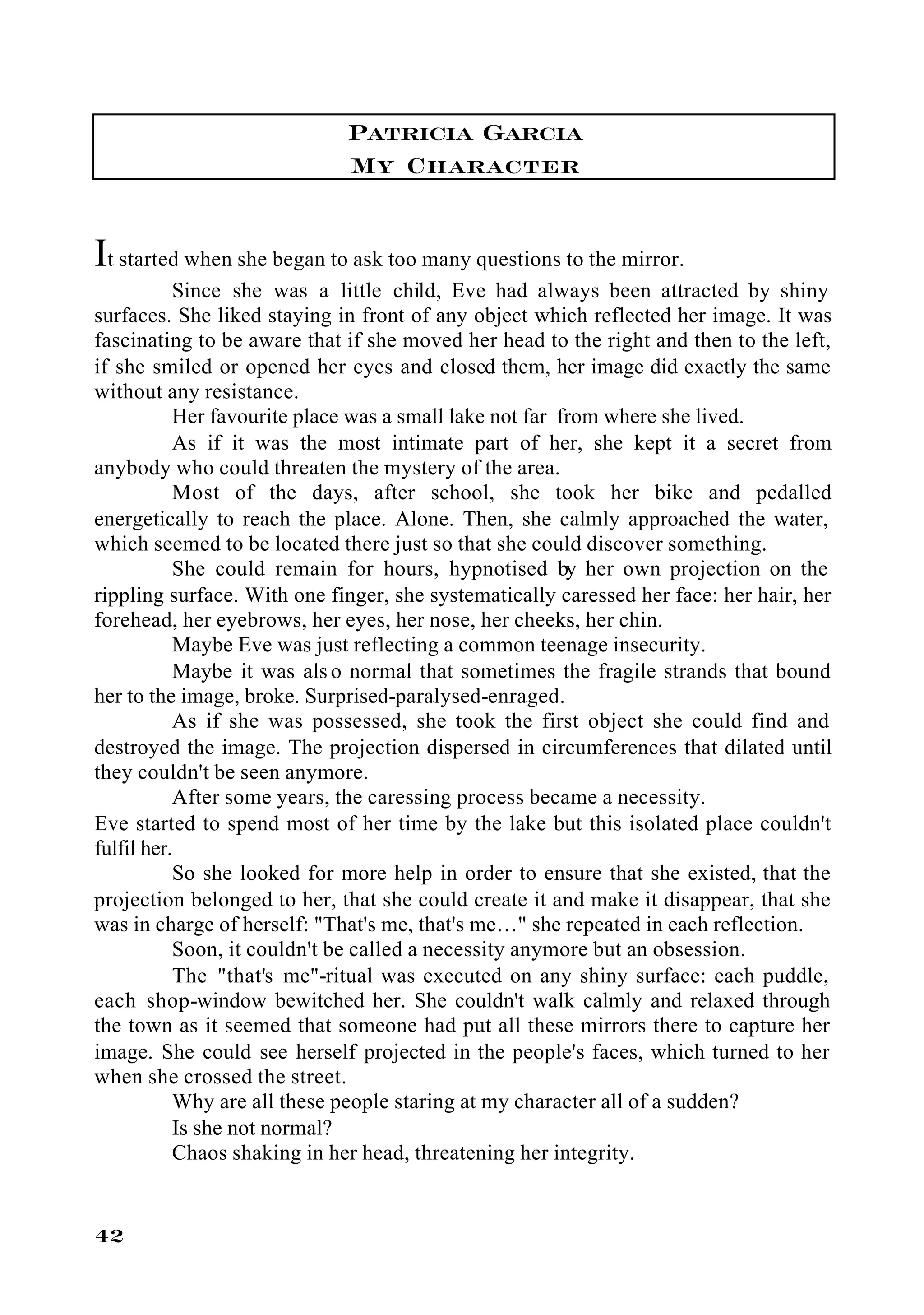 Patricia Garcia
                             My Character

It started when she began to ask too many questions to the mirror.
           Since she was a little child, Eve had always been attracted by shiny
surfaces. She liked staying in front of any object which reflected her image. It was
fascinating to be aware that if she moved her head to the right and then to the left,
if she smiled or opened her eyes and closed them, her image did exactly the same
without any resistance.
           Her favourite place was a small lake not far from where she lived.
           As if it was the most intimate part of her, she kept it a secret from
anybody who could threaten the mystery of the area.
           Most of the days, after school, she took her bike and pedalled
energetically to reach the place. Alone. Then, she calmly approached the water,
which seemed to be located there just so that she could discover something.
           She could remain for hours, hypnotised by her own projection on the
rippling surface. With one finger, she systematically caressed her face: her hair, her
forehead, her eyebrows, her eyes, her nose, her cheeks, her chin.
           Maybe Eve was just reflecting a common teenage insecurity.
           Maybe it was als o normal that sometimes the fragile strands that bound
her to the image, broke. Surprised-paralysed-enraged.
           As if she was possessed, she took the first object she could find and
destroyed the image. The projection dispersed in circumferences that dilated until
they couldn't be seen anymore.
           After some years, the caressing process became a necessity.
Eve started to spend most of her time by the lake but this isolated place couldn't
fulfil her.
           So she looked for more help in order to ensure that she existed, that the
projection belonged to her, that she could create it and make it disappear, that she
was in charge of herself: "That's me, that's me…" she repeated in each reflection.
           Soon, it couldn't be called a necessity anymore but an obsession.
           The "that's me"-ritual was executed on any shiny surface: each puddle,
each shop-window bewitched her. She couldn't walk calmly and relaxed through
the town as it seemed that someone had put all these mirrors there to capture her
image. She could see herself projected in the people's faces, which turned to her
when she crossed the street.
           Why are all these people staring at my character all of a sudden?
           Is she not normal?
           Chaos shaking in her head, threatening her integrity.


42
 