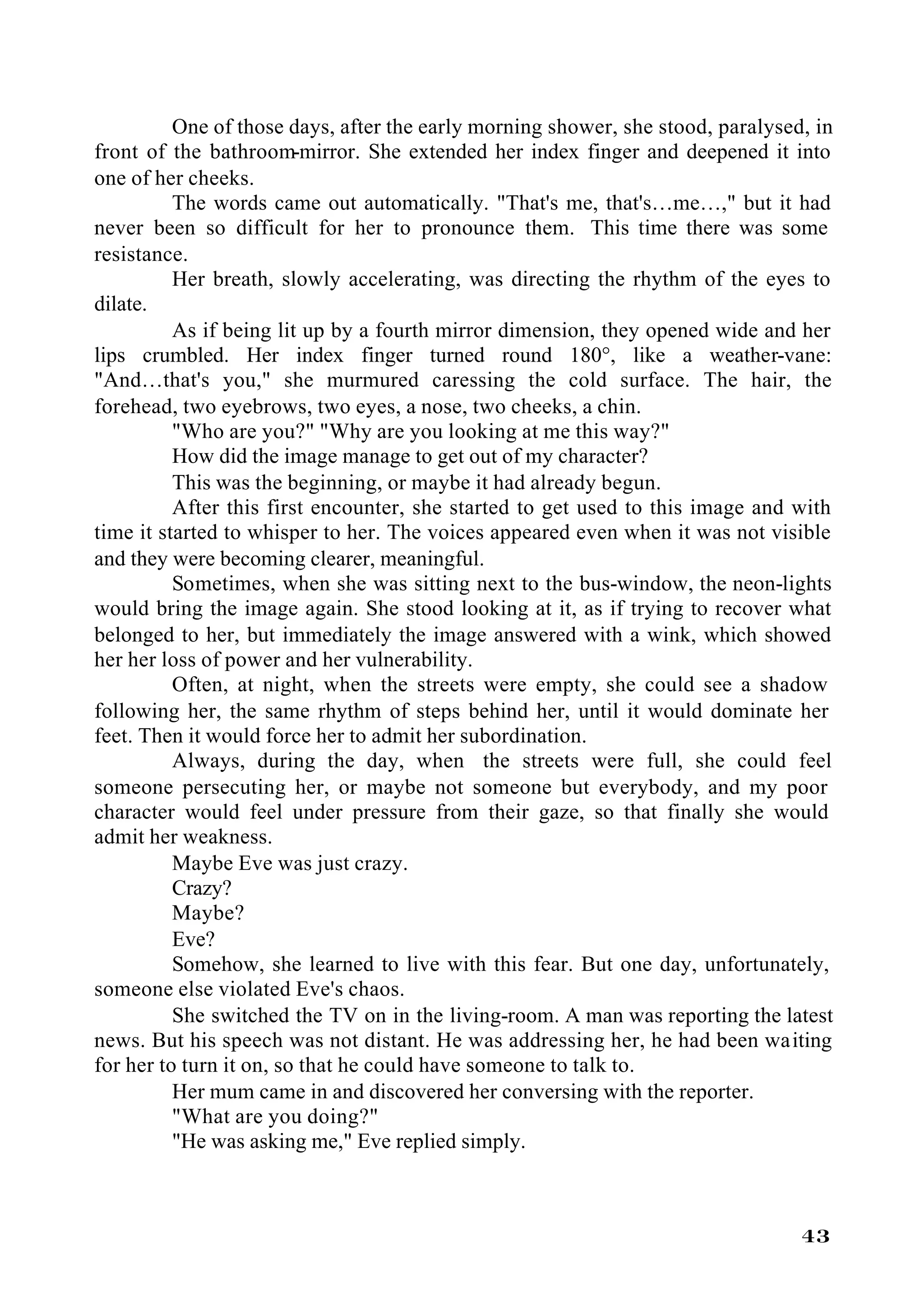 One of those days, after the early morning shower, she stood, paralysed, in
front of the bathroom-mirror. She extended her index finger and deepened it into
one of her cheeks.
          The words came out automatically. "That's me, that's…me…," but it had
never been so difficult for her to pronounce them. This time there was some
resistance.
          Her breath, slowly accelerating, was directing the rhythm of the eyes to
dilate.
          As if being lit up by a fourth mirror dimension, they opened wide and her
lips crumbled. Her index finger turned round 180°, like a weather-vane:
"And…that's you," she murmured caressing the cold surface. The hair, the
forehead, two eyebrows, two eyes, a nose, two cheeks, a chin.
          "Who are you?" "Why are you looking at me this way?"
          How did the image manage to get out of my character?
          This was the beginning, or maybe it had already begun.
          After this first encounter, she started to get used to this image and with
time it started to whisper to her. The voices appeared even when it was not visible
and they were becoming clearer, meaningful.
          Sometimes, when she was sitting next to the bus-window, the neon-lights
would bring the image again. She stood looking at it, as if trying to recover what
belonged to her, but immediately the image answered with a wink, which showed
her her loss of power and her vulnerability.
          Often, at night, when the streets were empty, she could see a shadow
following her, the same rhythm of steps behind her, until it would dominate her
feet. Then it would force her to admit her subordination.
          Always, during the day, when the streets were full, she could feel
someone persecuting her, or maybe not someone but everybody, and my poor
character would feel under pressure from their gaze, so that finally she would
admit her weakness.
          Maybe Eve was just crazy.
          Crazy?
          Maybe?
          Eve?
          Somehow, she learned to live with this fear. But one day, unfortunately,
someone else violated Eve's chaos.
          She switched the TV on in the living-room. A man was reporting the latest
news. But his speech was not distant. He was addressing her, he had been waiting
for her to turn it on, so that he could have someone to talk to.
          Her mum came in and discovered her conversing with the reporter.
          "What are you doing?"
          "He was asking me," Eve replied simply.



                                                                                 43
 