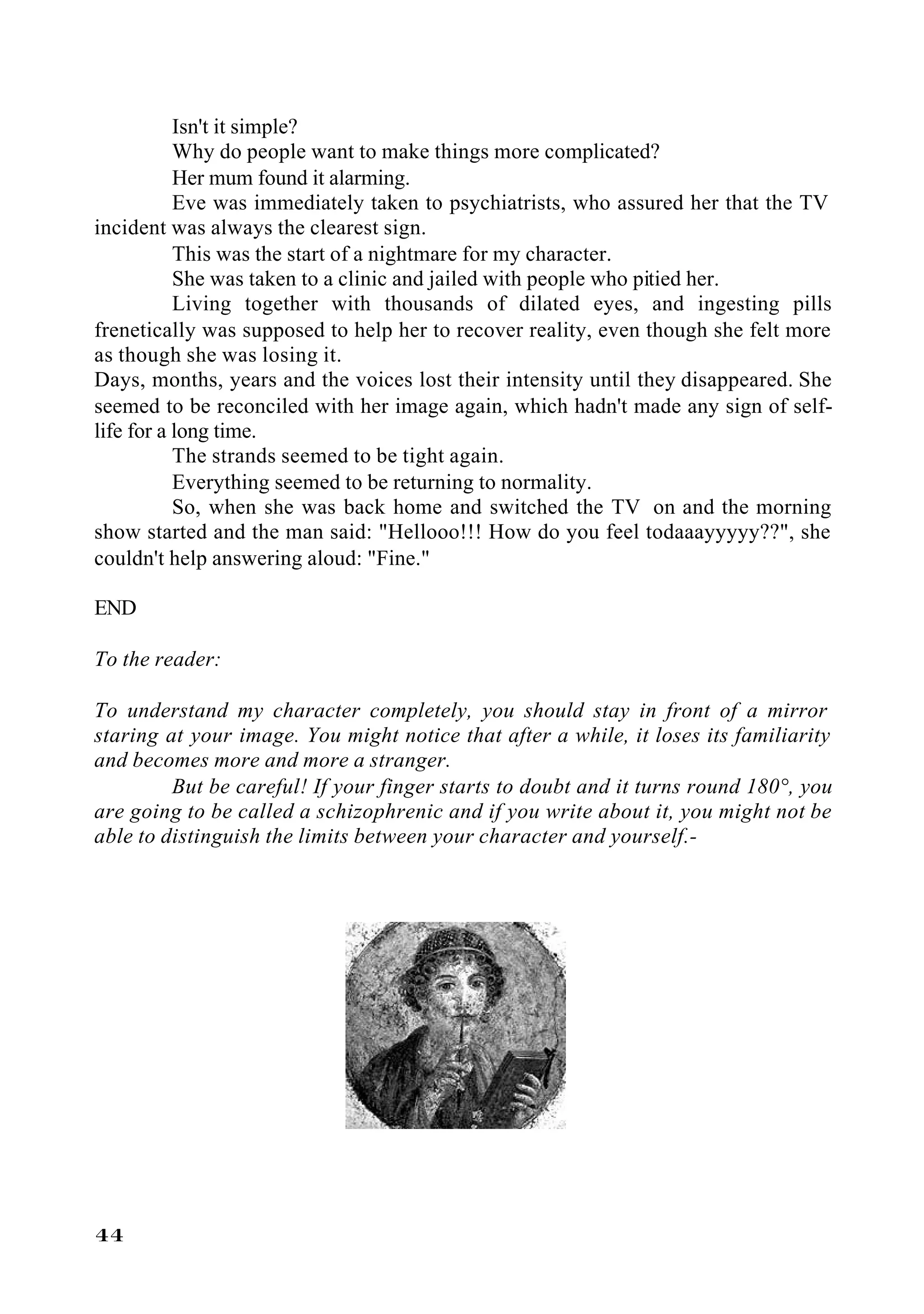 Isn't it simple?
           Why do people want to make things more complicated?
           Her mum found it alarming.
           Eve was immediately taken to psychiatrists, who assured her that the TV
incident was always the clearest sign.
           This was the start of a nightmare for my character.
           She was taken to a clinic and jailed with people who pitied her.
           Living together with thousands of dilated eyes, and ingesting pills
frenetically was supposed to help her to recover reality, even though she felt more
as though she was losing it.
Days, months, years and the voices lost their intensity until they disappeared. She
seemed to be reconciled with her image again, which hadn't made any sign of self-
life for a long time.
           The strands seemed to be tight again.
           Everything seemed to be returning to normality.
           So, when she was back home and switched the TV on and the morning
show started and the man said: "Hellooo!!! How do you feel todaaayyyyy??", she
couldn't help answering aloud: "Fine."

END

To the reader:

To understand my character completely, you should stay in front of a mirror
staring at your image. You might notice that after a while, it loses its familiarity
and becomes more and more a stranger.
         But be careful! If your finger starts to doubt and it turns round 180°, you
are going to be called a schizophrenic and if you write about it, you might not be
able to distinguish the limits between your character and yourself.-




44
 