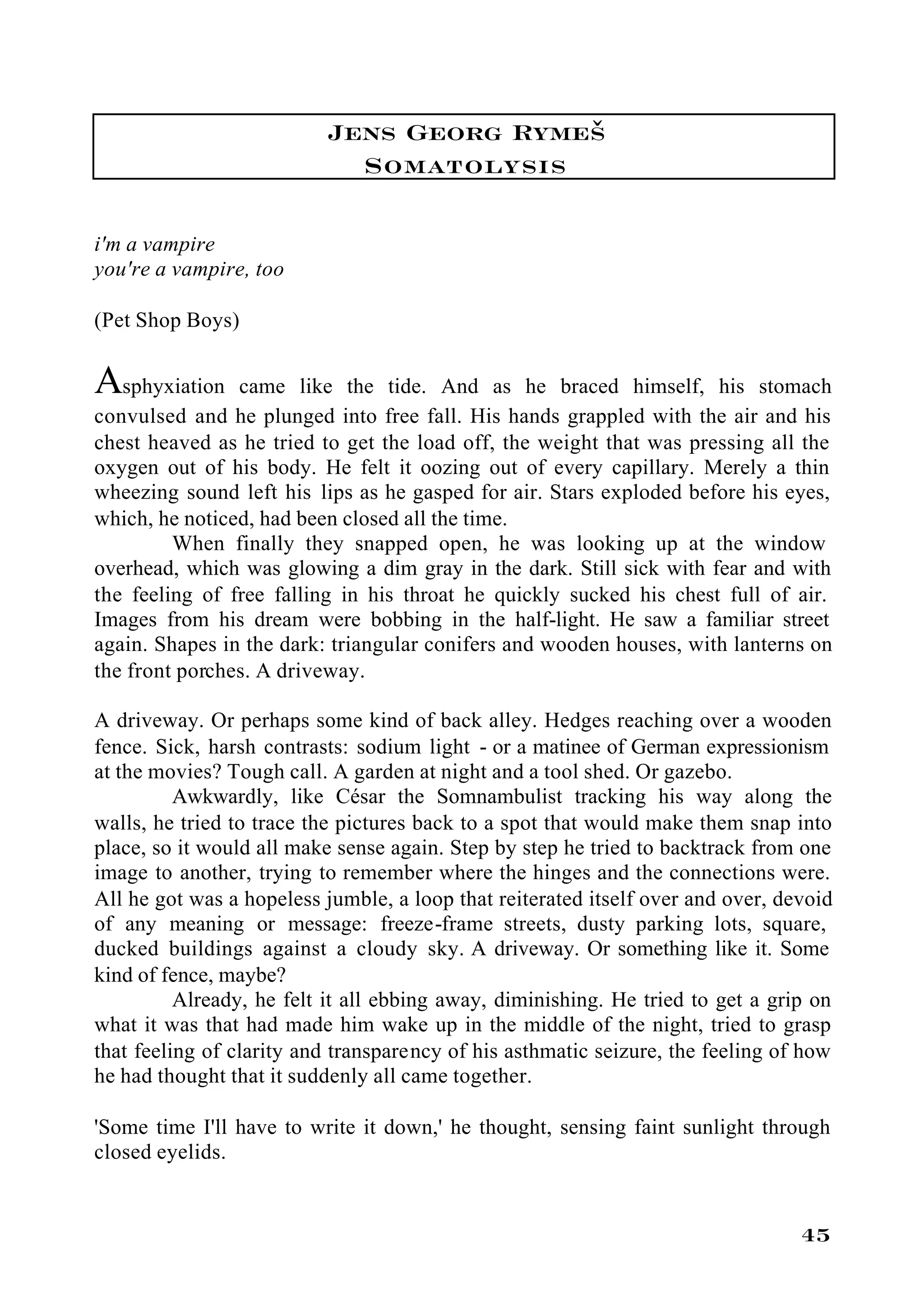 Jens Georg Rymeš
                            Somatolysis

i'm a vampire
you're a vampire, too

(Pet Shop Boys)


Asphyxiation    came like the tide. And as he braced himself, his stomach
convulsed and he plunged into free fall. His hands grappled with the air and his
chest heaved as he tried to get the load off, the weight that was pressing all the
oxygen out of his body. He felt it oozing out of every capillary. Merely a thin
wheezing sound left his lips as he gasped for air. Stars exploded before his eyes,
which, he noticed, had been closed all the time.
         When finally they snapped open, he was looking up at the window
overhead, which was glowing a dim gray in the dark. Still sick with fear and with
the feeling of free falling in his throat he quickly sucked his chest full of air.
Images from his dream were bobbing in the half-light. He saw a familiar street
again. Shapes in the dark: triangular conifers and wooden houses, with lanterns on
the front porches. A driveway.

A driveway. Or perhaps some kind of back alley. Hedges reaching over a wooden
fence. Sick, harsh contrasts: sodium light - or a matinee of German expressionism
at the movies? Tough call. A garden at night and a tool shed. Or gazebo.
          Awkwardly, like César the Somnambulist tracking his way along the
walls, he tried to trace the pictures back to a spot that would make them snap into
place, so it would all make sense again. Step by step he tried to backtrack from one
image to another, trying to remember where the hinges and the connections were.
All he got was a hopeless jumble, a loop that reiterated itself over and over, devoid
of any meaning or message: freeze-frame streets, dusty parking lots, square,
ducked buildings against a cloudy sky. A driveway. Or something like it. Some
kind of fence, maybe?
          Already, he felt it all ebbing away, diminishing. He tried to get a grip on
what it was that had made him wake up in the middle of the night, tried to grasp
that feeling of clarity and transparency of his asthmatic seizure, the feeling of how
he had thought that it suddenly all came together.

'Some time I'll have to write it down,' he thought, sensing faint sunlight through
closed eyelids.


                                                                                 45
 