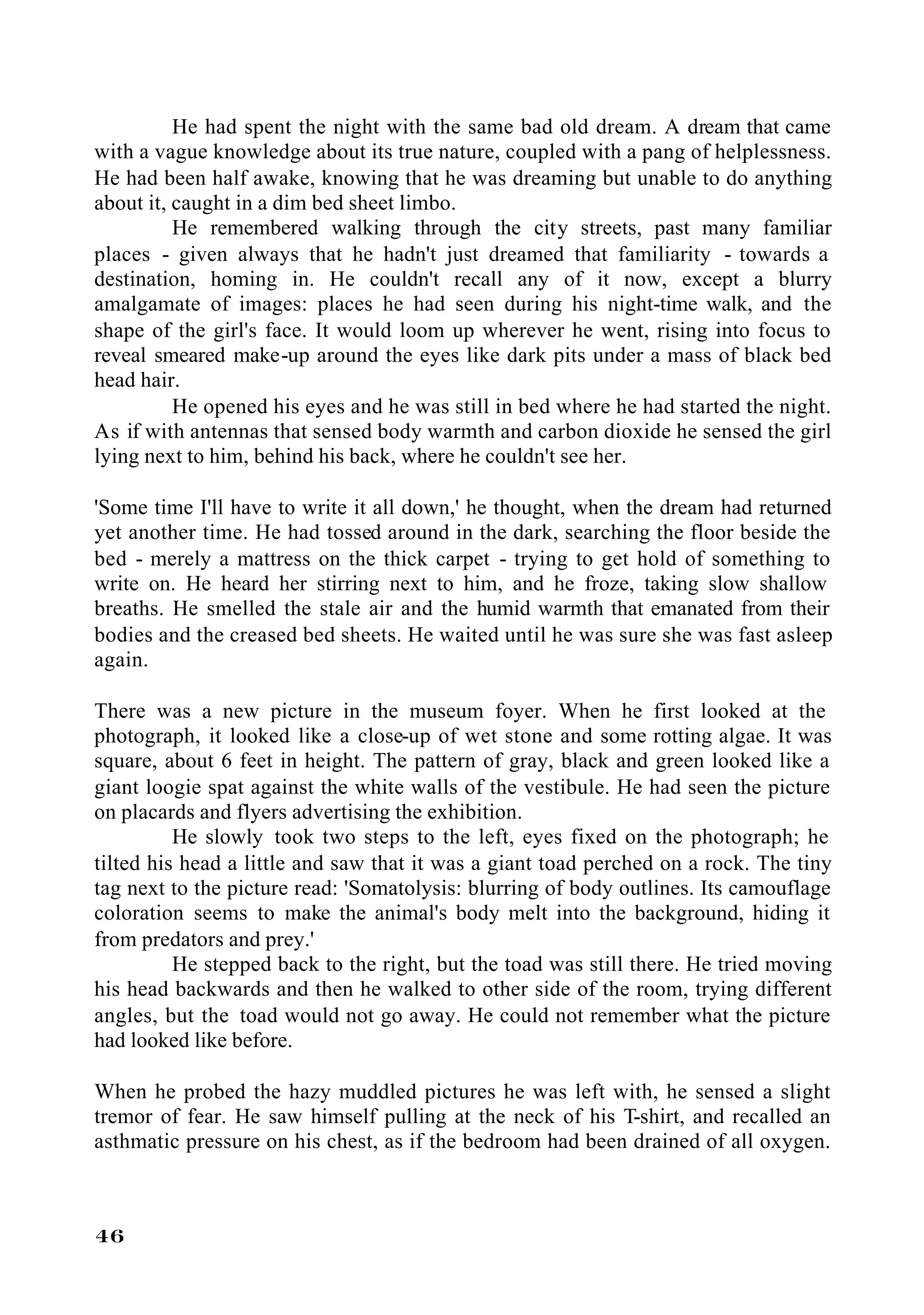 He had spent the night with the same bad old dream. A dream that came
with a vague knowledge about its true nature, coupled with a pang of helplessness.
He had been half awake, knowing that he was dreaming but unable to do anything
about it, caught in a dim bed sheet limbo.
          He remembered walking through the city streets, past many familiar
places - given always that he hadn't just dreamed that familiarity - towards a
destination, homing in. He couldn't recall any of it now, except a blurry
amalgamate of images: places he had seen during his night-time walk, and the
shape of the girl's face. It would loom up wherever he went, rising into focus to
reveal smeared make-up around the eyes like dark pits under a mass of black bed
head hair.
          He opened his eyes and he was still in bed where he had started the night.
As if with antennas that sensed body warmth and carbon dioxide he sensed the girl
lying next to him, behind his back, where he couldn't see her.

'Some time I'll have to write it all down,' he thought, when the dream had returned
yet another time. He had tossed around in the dark, searching the floor beside the
bed - merely a mattress on the thick carpet - trying to get hold of something to
write on. He heard her stirring next to him, and he froze, taking slow shallow
breaths. He smelled the stale air and the humid warmth that emanated from their
bodies and the creased bed sheets. He waited until he was sure she was fast asleep
again.

There was a new picture in the museum foyer. When he first looked at the
photograph, it looked like a close-up of wet stone and some rotting algae. It was
square, about 6 feet in height. The pattern of gray, black and green looked like a
giant loogie spat against the white walls of the vestibule. He had seen the picture
on placards and flyers advertising the exhibition.
          He slowly took two steps to the left, eyes fixed on the photograph; he
tilted his head a little and saw that it was a giant toad perched on a rock. The tiny
tag next to the picture read: 'Somatolysis: blurring of body outlines. Its camouflage
coloration seems to make the animal's body melt into the background, hiding it
from predators and prey.'
          He stepped back to the right, but the toad was still there. He tried moving
his head backwards and then he walked to other side of the room, trying different
angles, but the toad would not go away. He could not remember what the picture
had looked like before.

When he probed the hazy muddled pictures he was left with, he sensed a slight
tremor of fear. He saw himself pulling at the neck of his T-shirt, and recalled an
asthmatic pressure on his chest, as if the bedroom had been drained of all oxygen.



46
 