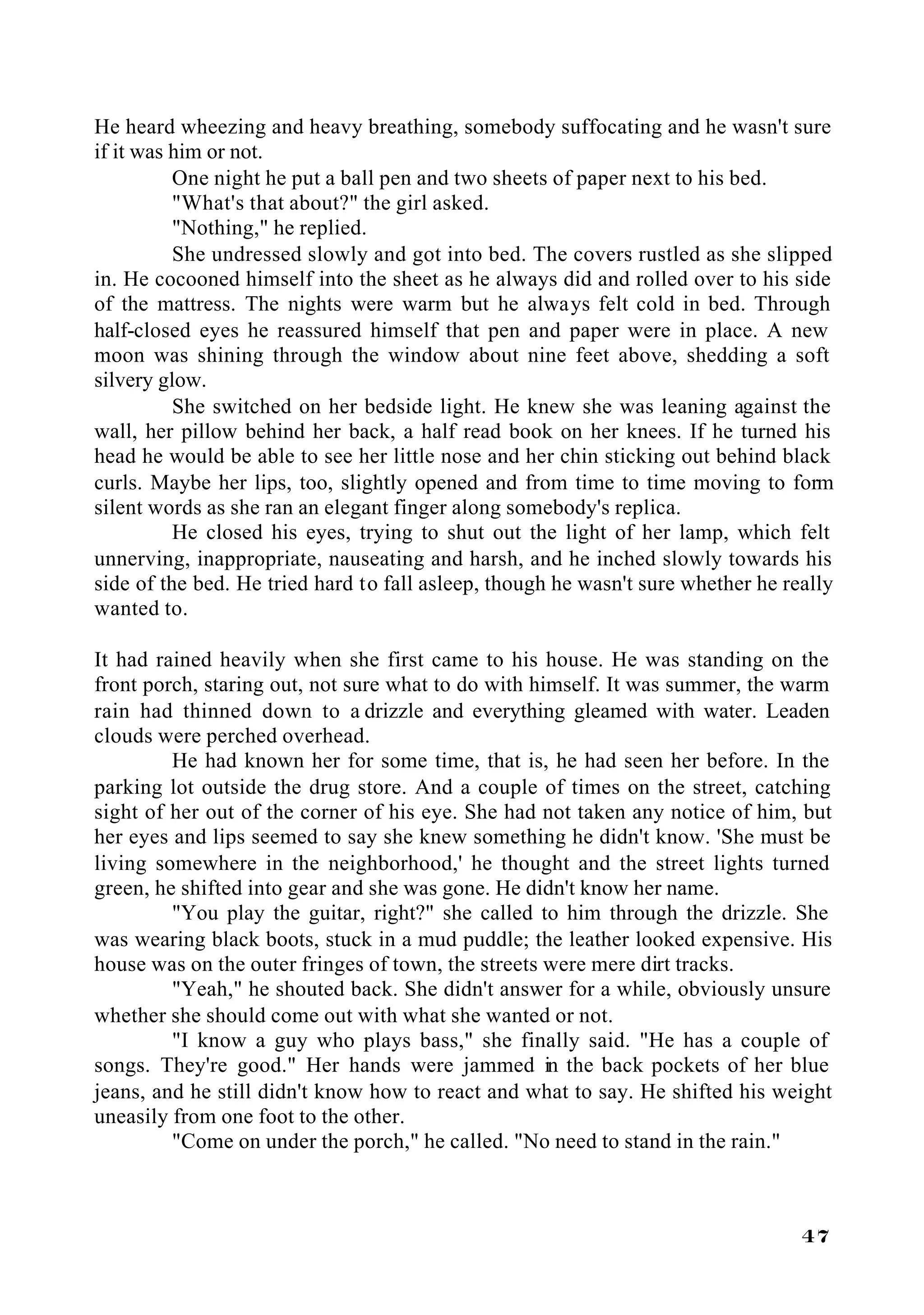 He heard wheezing and heavy breathing, somebody suffocating and he wasn't sure
if it was him or not.
          One night he put a ball pen and two sheets of paper next to his bed.
          "What's that about?" the girl asked.
          "Nothing," he replied.
          She undressed slowly and got into bed. The covers rustled as she slipped
in. He cocooned himself into the sheet as he always did and rolled over to his side
of the mattress. The nights were warm but he always felt cold in bed. Through
half-closed eyes he reassured himself that pen and paper were in place. A new
moon was shining through the window about nine feet above, shedding a soft
silvery glow.
          She switched on her bedside light. He knew she was leaning against the
wall, her pillow behind her back, a half read book on her knees. If he turned his
head he would be able to see her little nose and her chin sticking out behind black
curls. Maybe her lips, too, slightly opened and from time to time moving to form
silent words as she ran an elegant finger along somebody's replica.
          He closed his eyes, trying to shut out the light of her lamp, which felt
unnerving, inappropriate, nauseating and harsh, and he inched slowly towards his
side of the bed. He tried hard to fall asleep, though he wasn't sure whether he really
wanted to.

It had rained heavily when she first came to his house. He was standing on the
front porch, staring out, not sure what to do with himself. It was summer, the warm
rain had thinned down to a drizzle and everything gleamed with water. Leaden
clouds were perched overhead.
         He had known her for some time, that is, he had seen her before. In the
parking lot outside the drug store. And a couple of times on the street, catching
sight of her out of the corner of his eye. She had not taken any notice of him, but
her eyes and lips seemed to say she knew something he didn't know. 'She must be
living somewhere in the neighborhood,' he thought and the street lights turned
green, he shifted into gear and she was gone. He didn't know her name.
         "You play the guitar, right?" she called to him through the drizzle. She
was wearing black boots, stuck in a mud puddle; the leather looked expensive. His
house was on the outer fringes of town, the streets were mere dirt tracks.
         "Yeah," he shouted back. She didn't answer for a while, obviously unsure
whether she should come out with what she wanted or not.
         "I know a guy who plays bass," she finally said. "He has a couple of
songs. They're good." Her hands were jammed in the back pockets of her blue
jeans, and he still didn't know how to react and what to say. He shifted his weight
uneasily from one foot to the other.
         "Come on under the porch," he called. "No need to stand in the rain."



                                                                                  47
 