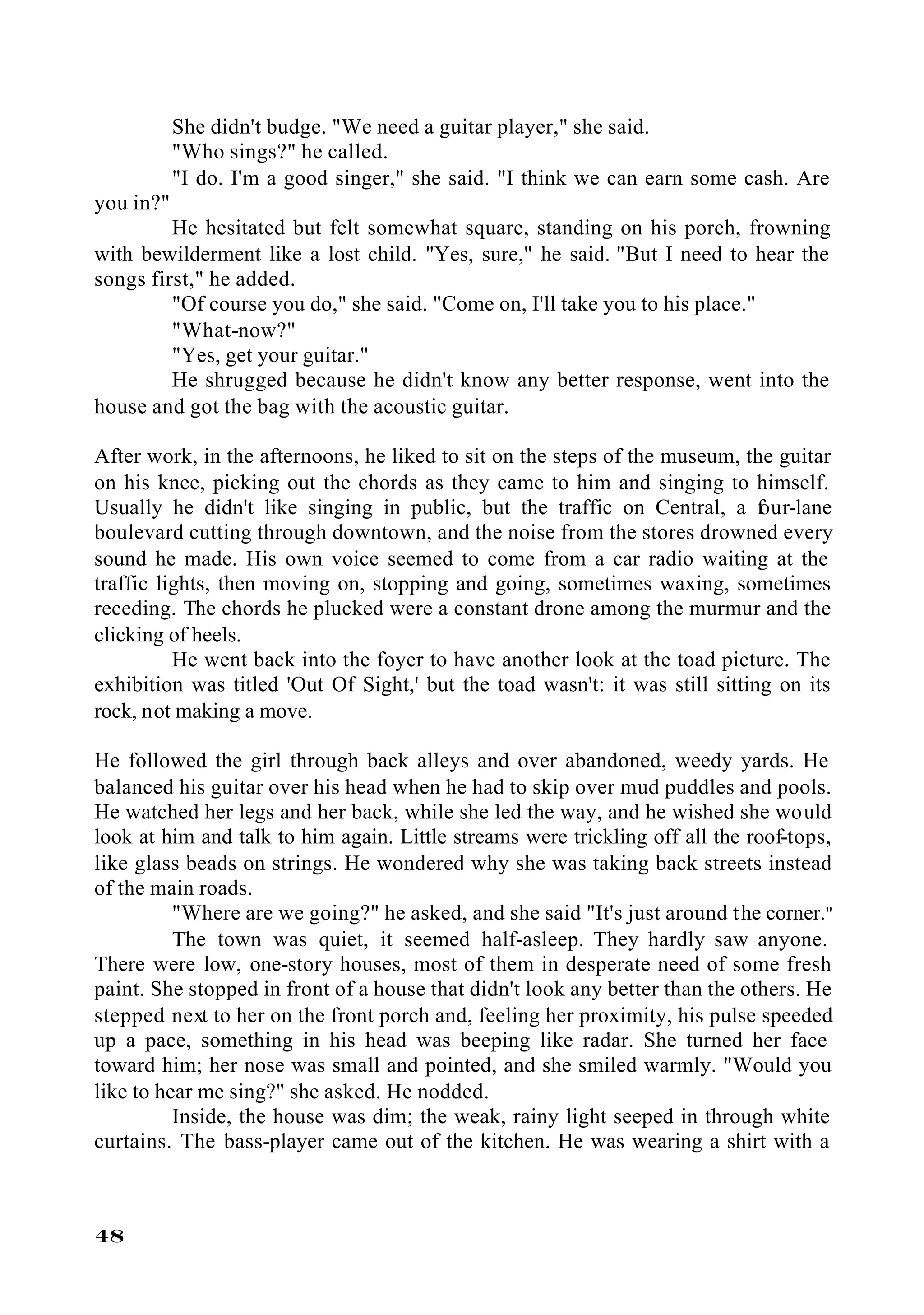 She didn't budge. "We need a guitar player," she said.
           "Who sings?" he called.
           "I do. I'm a good singer," she said. "I think we can earn some cash. Are
you in?"
         He hesitated but felt somewhat square, standing on his porch, frowning
with bewilderment like a lost child. "Yes, sure," he said. "But I need to hear the
songs first," he added.
         "Of course you do," she said. "Come on, I'll take you to his place."
         "What-now?"
         "Yes, get your guitar."
         He shrugged because he didn't know any better response, went into the
house and got the bag with the acoustic guitar.

After work, in the afternoons, he liked to sit on the steps of the museum, the guitar
on his knee, picking out the chords as they came to him and singing to himself.
Usually he didn't like singing in public, but the traffic on Central, a f     our-lane
boulevard cutting through downtown, and the noise from the stores drowned every
sound he made. His own voice seemed to come from a car radio waiting at the
traffic lights, then moving on, stopping and going, sometimes waxing, sometimes
receding. The chords he plucked were a constant drone among the murmur and the
clicking of heels.
          He went back into the foyer to have another look at the toad picture. The
exhibition was titled 'Out Of Sight,' but the toad wasn't: it was still sitting on its
rock, not making a move.

He followed the girl through back alleys and over abandoned, weedy yards. He
balanced his guitar over his head when he had to skip over mud puddles and pools.
He watched her legs and her back, while she led the way, and he wished she would
look at him and talk to him again. Little streams were trickling off all the roof-tops,
like glass beads on strings. He wondered why she was taking back streets instead
of the main roads.
          "Where are we going?" he asked, and she said "It's just around the corner."
          The town was quiet, it seemed half-asleep. They hardly saw anyone.
There were low, one-story houses, most of them in desperate need of some fresh
paint. She stopped in front of a house that didn't look any better than the others. He
stepped next to her on the front porch and, feeling her proximity, his pulse speeded
up a pace, something in his head was beeping like radar. She turned her face
toward him; her nose was small and pointed, and she smiled warmly. "Would you
like to hear me sing?" she asked. He nodded.
          Inside, the house was dim; the weak, rainy light seeped in through white
curtains. The bass-player came out of the kitchen. He was wearing a shirt with a



48
 
