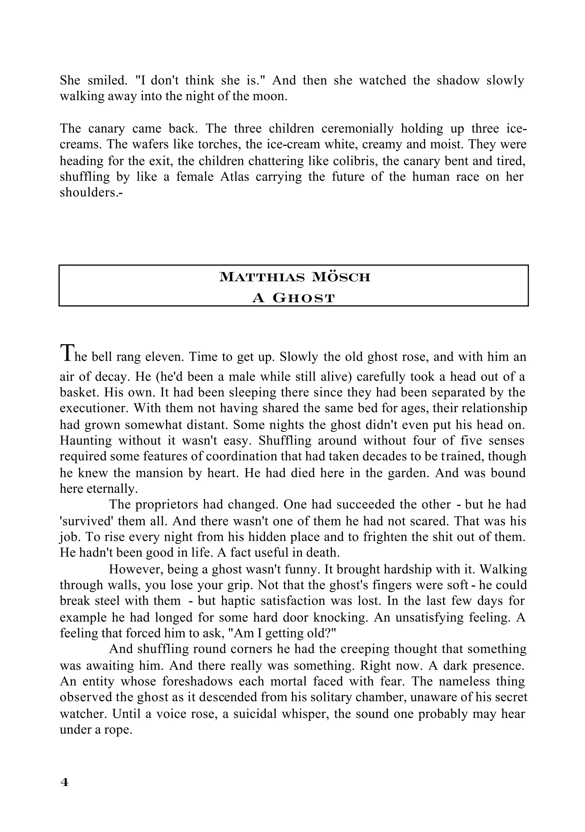She smiled. "I don't think she is." And then she watched the shadow slowly
walking away into the night of the moon.

The canary came back. The three children ceremonially holding up three ice-
creams. The wafers like torches, the ice-cream white, creamy and moist. They were
heading for the exit, the children chattering like colibris, the canary bent and tired,
shuffling by like a female Atlas carrying the future of the human race on her
shoulders.-




                             Matthias Mösch
                                A Ghost

The bell rang eleven. Time to get up. Slowly the old ghost rose, and with him an
air of decay. He (he'd been a male while still alive) carefully took a head out of a
basket. His own. It had been sleeping there since they had been separated by the
executioner. With them not having shared the same bed for ages, their relationship
had grown somewhat distant. Some nights the ghost didn't even put his head on.
Haunting without it wasn't easy. Shuffling around without four of five senses
required some features of coordination that had taken decades to be trained, though
he knew the mansion by heart. He had died here in the garden. And was bound
here eternally.
          The proprietors had changed. One had succeeded the other - but he had
'survived' them all. And there wasn't one of them he had not scared. That was his
job. To rise every night from his hidden place and to frighten the shit out of them.
He hadn't been good in life. A fact useful in death.
          However, being a ghost wasn't funny. It brought hardship with it. Walking
through walls, you lose your grip. Not that the ghost's fingers were soft - he could
break steel with them - but haptic satisfaction was lost. In the last few days for
example he had longed for some hard door knocking. An unsatisfying feeling. A
feeling that forced him to ask, "Am I getting old?"
          And shuffling round corners he had the creeping thought that something
was awaiting him. And there really was something. Right now. A dark presence.
An entity whose foreshadows each mortal faced with fear. The nameless thing
observed the ghost as it descended from his solitary chamber, unaware of his secret
watcher. Until a voice rose, a suicidal whisper, the sound one probably may hear
under a rope.


4
 