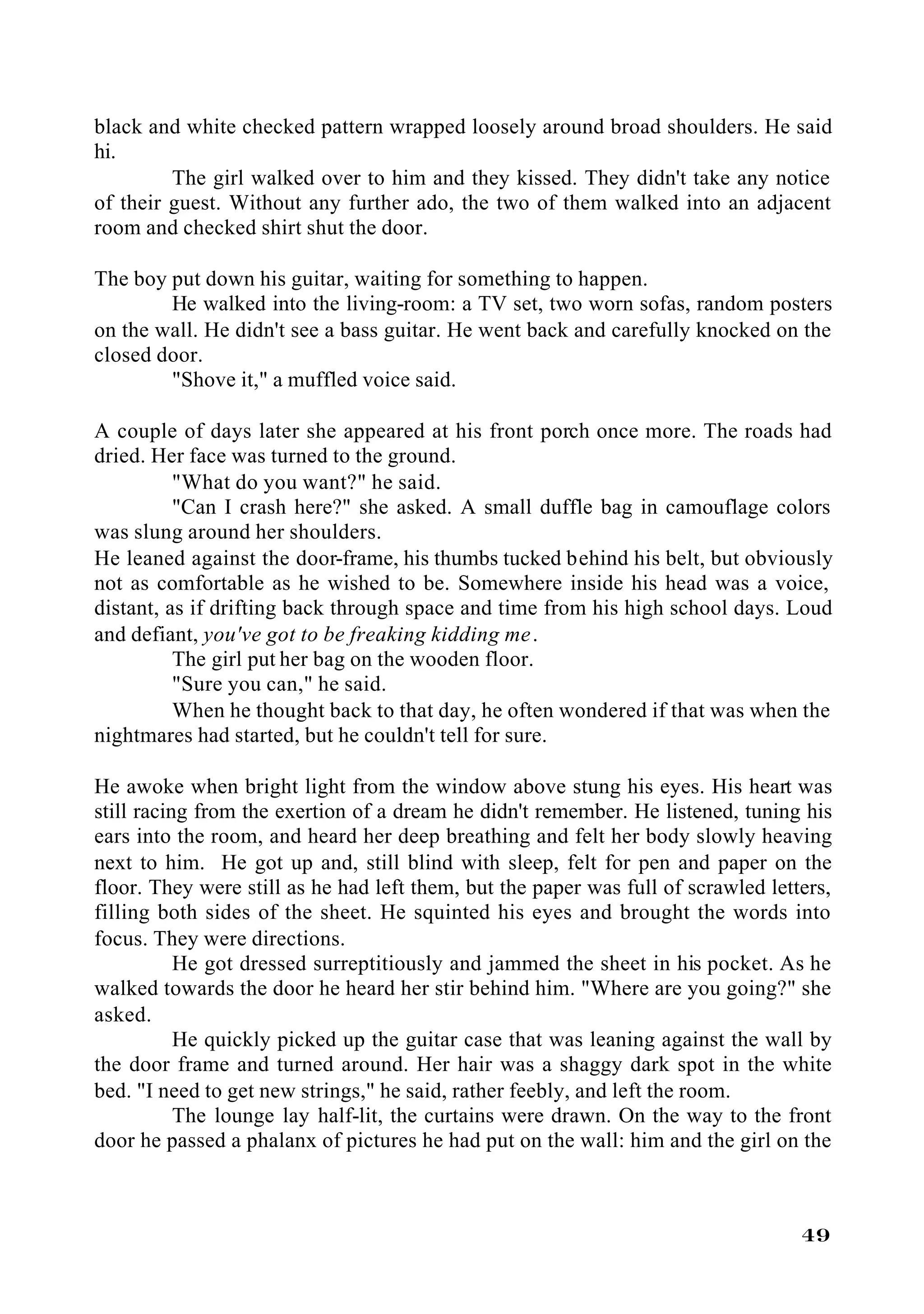 black and white checked pattern wrapped loosely around broad shoulders. He said
hi.
         The girl walked over to him and they kissed. They didn't take any notice
of their guest. Without any further ado, the two of them walked into an adjacent
room and checked shirt shut the door.

The boy put down his guitar, waiting for something to happen.
        He walked into the living-room: a TV set, two worn sofas, random posters
on the wall. He didn't see a bass guitar. He went back and carefully knocked on the
closed door.
        "Shove it," a muffled voice said.

A couple of days later she appeared at his front porch once more. The roads had
dried. Her face was turned to the ground.
          "What do you want?" he said.
          "Can I crash here?" she asked. A small duffle bag in camouflage colors
was slung around her shoulders.
He leaned against the door-frame, his thumbs tucked behind his belt, but obviously
not as comfortable as he wished to be. Somewhere inside his head was a voice,
distant, as if drifting back through space and time from his high school days. Loud
and defiant, you've got to be freaking kidding me .
          The girl put her bag on the wooden floor.
          "Sure you can," he said.
          When he thought back to that day, he often wondered if that was when the
nightmares had started, but he couldn't tell for sure.

He awoke when bright light from the window above stung his eyes. His heart was
still racing from the exertion of a dream he didn't remember. He listened, tuning his
ears into the room, and heard her deep breathing and felt her body slowly heaving
next to him. He got up and, still blind with sleep, felt for pen and paper on the
floor. They were still as he had left them, but the paper was full of scrawled letters,
filling both sides of the sheet. He squinted his eyes and brought the words into
focus. They were directions.
           He got dressed surreptitiously and jammed the sheet in his pocket. As he
walked towards the door he heard her stir behind him. "Where are you going?" she
asked.
           He quickly picked up the guitar case that was leaning against the wall by
the door frame and turned around. Her hair was a shaggy dark spot in the white
bed. "I need to get new strings," he said, rather feebly, and left the room.
           The lounge lay half-lit, the curtains were drawn. On the way to the front
door he passed a phalanx of pictures he had put on the wall: him and the girl on the



                                                                                   49
 