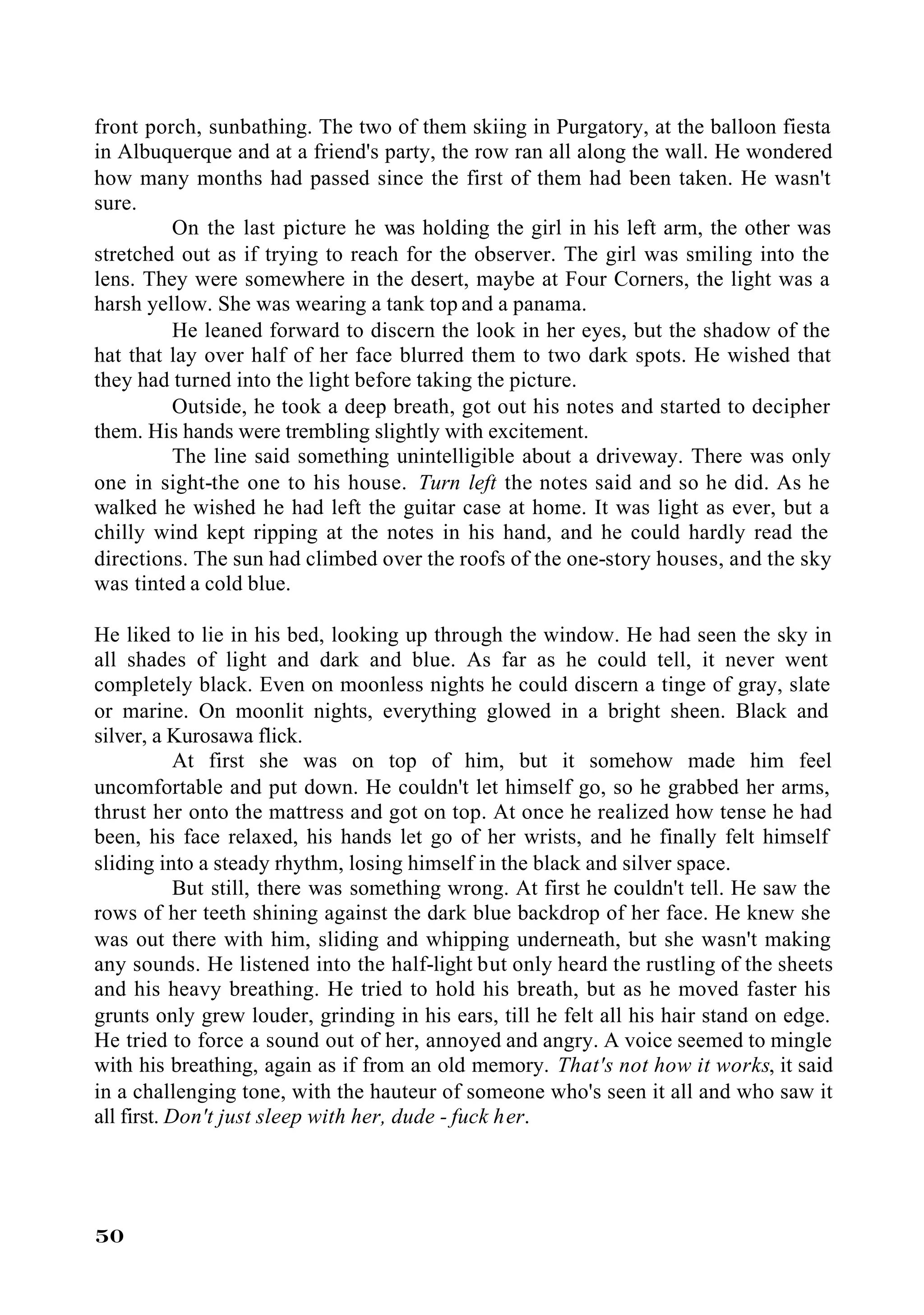 front porch, sunbathing. The two of them skiing in Purgatory, at the balloon fiesta
in Albuquerque and at a friend's party, the row ran all along the wall. He wondered
how many months had passed since the first of them had been taken. He wasn't
sure.
         On the last picture he was holding the girl in his left arm, the other was
stretched out as if trying to reach for the observer. The girl was smiling into the
lens. They were somewhere in the desert, maybe at Four Corners, the light was a
harsh yellow. She was wearing a tank top and a panama.
         He leaned forward to discern the look in her eyes, but the shadow of the
hat that lay over half of her face blurred them to two dark spots. He wished that
they had turned into the light before taking the picture.
         Outside, he took a deep breath, got out his notes and started to decipher
them. His hands were trembling slightly with excitement.
         The line said something unintelligible about a driveway. There was only
one in sight-the one to his house. Turn left the notes said and so he did. As he
walked he wished he had left the guitar case at home. It was light as ever, but a
chilly wind kept ripping at the notes in his hand, and he could hardly read the
directions. The sun had climbed over the roofs of the one-story houses, and the sky
was tinted a cold blue.

He liked to lie in his bed, looking up through the window. He had seen the sky in
all shades of light and dark and blue. As far as he could tell, it never went
completely black. Even on moonless nights he could discern a tinge of gray, slate
or marine. On moonlit nights, everything glowed in a bright sheen. Black and
silver, a Kurosawa flick.
            At first she was on top of him, but it somehow made him feel
uncomfortable and put down. He couldn't let himself go, so he grabbed her arms,
thrust her onto the mattress and got on top. At once he realized how tense he had
been, his face relaxed, his hands let go of her wrists, and he finally felt himself
sliding into a steady rhythm, losing himself in the black and silver space.
            But still, there was something wrong. At first he couldn't tell. He saw the
rows of her teeth shining against the dark blue backdrop of her face. He knew she
was out there with him, sliding and whipping underneath, but she wasn't making
any sounds. He listened into the half-light but only heard the rustling of the sheets
and his heavy breathing. He tried to hold his breath, but as he moved faster his
grunts only grew louder, grinding in his ears, till he felt all his hair stand on edge.
He tried to force a sound out of her, annoyed and angry. A voice seemed to mingle
with his breathing, again as if from an old memory. That's not how it works, it said
in a challenging tone, with the hauteur of someone who's seen it all and who saw it
all first. Don't just sleep with her, dude - fuck her.




50
 
