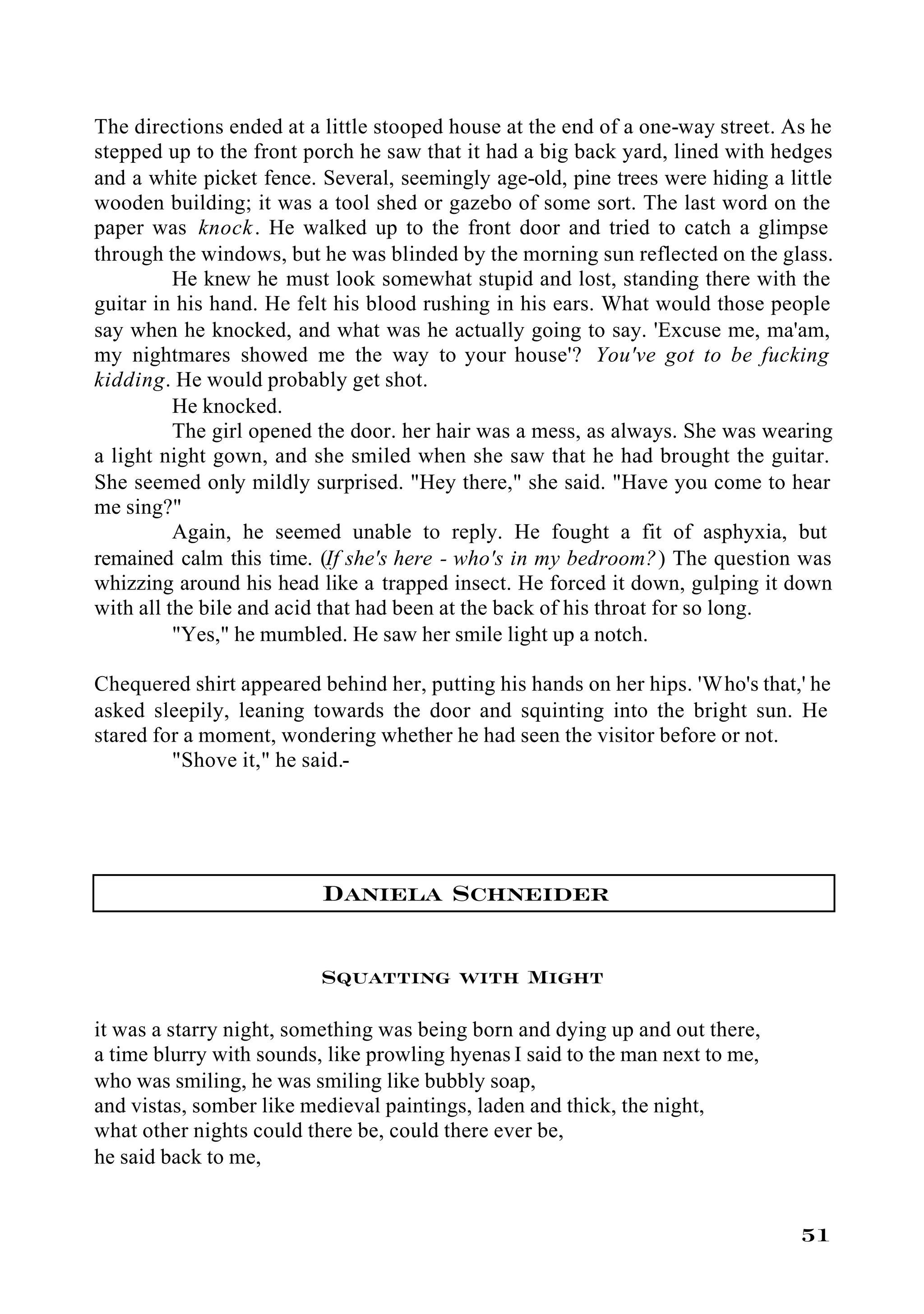 The directions ended at a little stooped house at the end of a one-way street. As he
stepped up to the front porch he saw that it had a big back yard, lined with hedges
and a white picket fence. Several, seemingly age-old, pine trees were hiding a little
wooden building; it was a tool shed or gazebo of some sort. The last word on the
paper was knock . He walked up to the front door and tried to catch a glimpse
through the windows, but he was blinded by the morning sun reflected on the glass.
          He knew he must look somewhat stupid and lost, standing there with the
guitar in his hand. He felt his blood rushing in his ears. What would those people
say when he knocked, and what was he actually going to say. 'Excuse me, ma'am,
my nightmares showed me the way to your house'? You've got to be fucking
kidding. He would probably get shot.
          He knocked.
          The girl opened the door. her hair was a mess, as always. She was wearing
a light night gown, and she smiled when she saw that he had brought the guitar.
She seemed only mildly surprised. "Hey there," she said. "Have you come to hear
me sing?"
          Again, he seemed unable to reply. He fought a fit of asphyxia, but
remained calm this time. (If she's here - who's in my bedroom?) The question was
whizzing around his head like a trapped insect. He forced it down, gulping it down
with all the bile and acid that had been at the back of his throat for so long.
          "Yes," he mumbled. He saw her smile light up a notch.

Chequered shirt appeared behind her, putting his hands on her hips. 'Who's that,' he
asked sleepily, leaning towards the door and squinting into the bright sun. He
stared for a moment, wondering whether he had seen the visitor before or not.
         "Shove it," he said.-




                          Daniela Schneider

                          Squatting with Might

it was a starry night, something was being born and dying up and out there,
a time blurry with sounds, like prowling hyenas I said to the man next to me,
who was smiling, he was smiling like bubbly soap,
and vistas, somber like medieval paintings, laden and thick, the night,
what other nights could there be, could there ever be,
he said back to me,


                                                                                 51
 