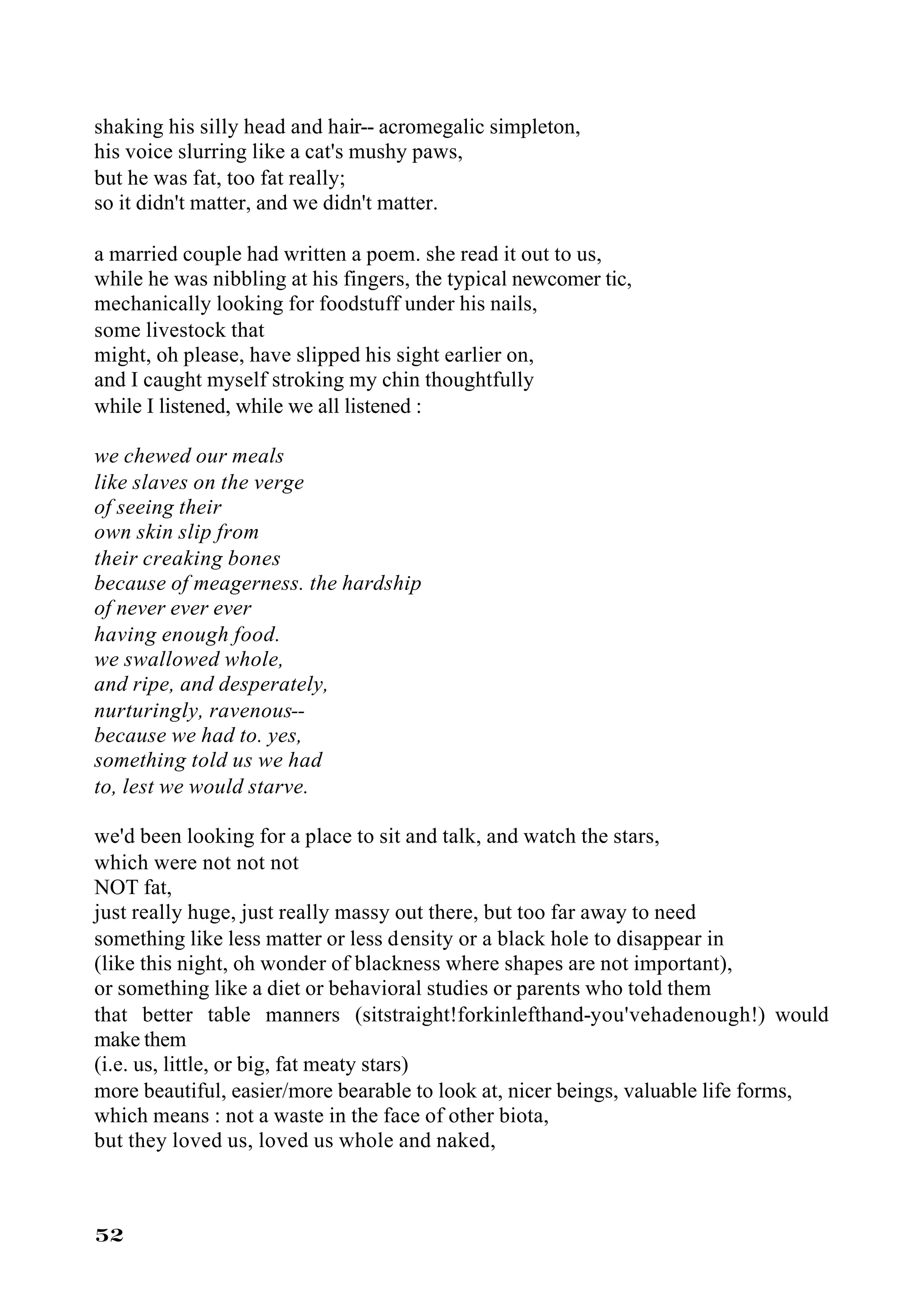 shaking his silly head and hair-- acromegalic simpleton,
his voice slurring like a cat's mushy paws,
but he was fat, too fat really;
so it didn't matter, and we didn't matter.

a married couple had written a poem. she read it out to us,
while he was nibbling at his fingers, the typical newcomer tic,
mechanically looking for foodstuff under his nails,
some livestock that
might, oh please, have slipped his sight earlier on,
and I caught myself stroking my chin thoughtfully
while I listened, while we all listened :

we chewed our meals
like slaves on the verge
of seeing their
own skin slip from
their creaking bones
because of meagerness. the hardship
of never ever ever
having enough food.
we swallowed whole,
and ripe, and desperately,
nurturingly, ravenous--
because we had to. yes,
something told us we had
to, lest we would starve.

we'd been looking for a place to sit and talk, and watch the stars,
which were not not not
NOT fat,
just really huge, just really massy out there, but too far away to need
something like less matter or less density or a black hole to disappear in
(like this night, oh wonder of blackness where shapes are not important),
or something like a diet or behavioral studies or parents who told them
that better table manners (sitstraight!forkinlefthand-you'vehadenough!) would
make them
(i.e. us, little, or big, fat meaty stars)
more beautiful, easier/more bearable to look at, nicer beings, valuable life forms,
which means : not a waste in the face of other biota,
but they loved us, loved us whole and naked,



52
 