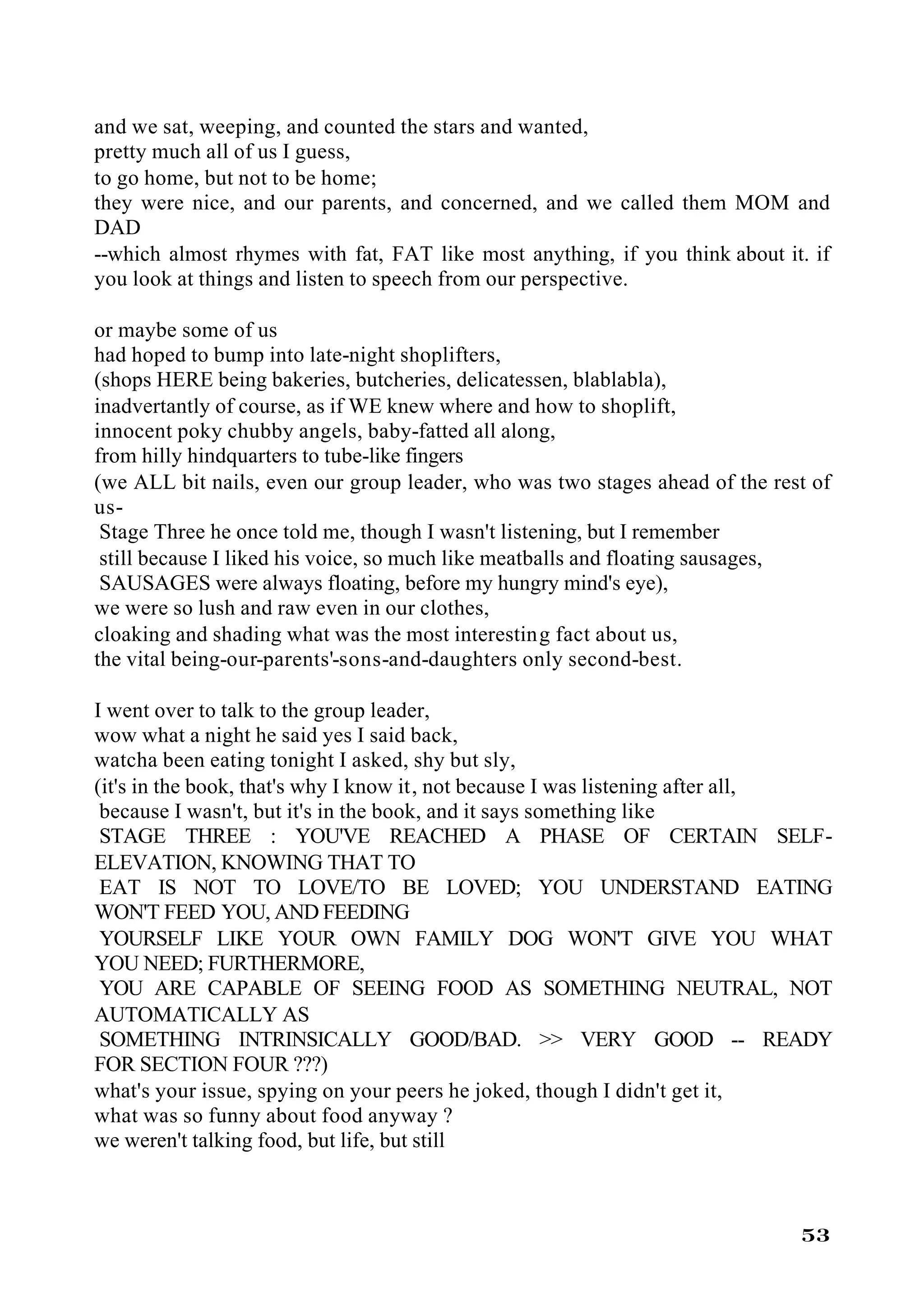 and we sat, weeping, and counted the stars and wanted,
pretty much all of us I guess,
to go home, but not to be home;
they were nice, and our parents, and concerned, and we called them MOM and
DAD
--which almost rhymes with fat, FAT like most anything, if you think about it. if
you look at things and listen to speech from our perspective.

or maybe some of us
had hoped to bump into late-night shoplifters,
(shops HERE being bakeries, butcheries, delicatessen, blablabla),
inadvertantly of course, as if WE knew where and how to shoplift,
innocent poky chubby angels, baby-fatted all along,
from hilly hindquarters to tube-like fingers
(we ALL bit nails, even our group leader, who was two stages ahead of the rest of
us-
 Stage Three he once told me, though I wasn't listening, but I remember
 still because I liked his voice, so much like meatballs and floating sausages,
 SAUSAGES were always floating, before my hungry mind's eye),
we were so lush and raw even in our clothes,
cloaking and shading what was the most interesting fact about us,
the vital being-our-parents'-sons-and-daughters only second-best.

I went over to talk to the group leader,
wow what a night he said yes I said back,
watcha been eating tonight I asked, shy but sly,
(it's in the book, that's why I know it, not because I was listening after all,
 because I wasn't, but it's in the book, and it says something like
 STAGE THREE : YOU'VE REACHED A PHASE OF CERTAIN SELF-
ELEVATION, KNOWING THAT TO
 EAT IS NOT TO LOVE/TO BE LOVED; YOU UNDERSTAND EATING
WON'T FEED YOU, AND FEEDING
 YOURSELF LIKE YOUR OWN FAMILY DOG WON'T GIVE YOU WHAT
YOU NEED; FURTHERMORE,
 YOU ARE CAPABLE OF SEEING FOOD AS SOMETHING NEUTRAL, NOT
AUTOMATICALLY AS
 SOMETHING INTRINSICALLY GOOD/BAD. >> VERY GOOD -- READY
FOR SECTION FOUR ???)
what's your issue, spying on your peers he joked, though I didn't get it,
what was so funny about food anyway ?
we weren't talking food, but life, but still



                                                                             53
 