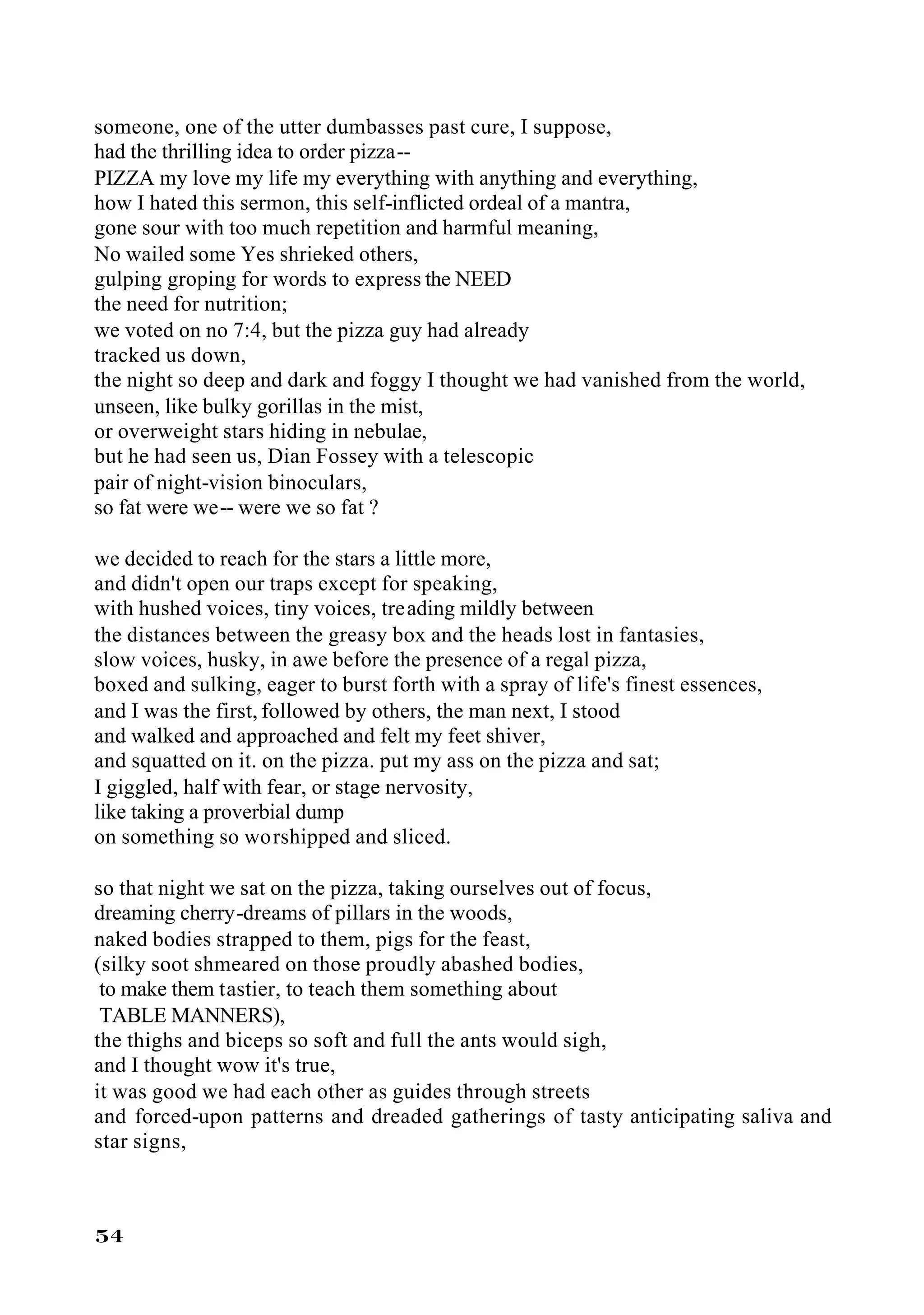 someone, one of the utter dumbasses past cure, I suppose,
had the thrilling idea to order pizza--
PIZZA my love my life my everything with anything and everything,
how I hated this sermon, this self-inflicted ordeal of a mantra,
gone sour with too much repetition and harmful meaning,
No wailed some Yes shrieked others,
gulping groping for words to express the NEED
the need for nutrition;
we voted on no 7:4, but the pizza guy had already
tracked us down,
the night so deep and dark and foggy I thought we had vanished from the world,
unseen, like bulky gorillas in the mist,
or overweight stars hiding in nebulae,
but he had seen us, Dian Fossey with a telescopic
pair of night-vision binoculars,
so fat were we-- were we so fat ?

we decided to reach for the stars a little more,
and didn't open our traps except for speaking,
with hushed voices, tiny voices, treading mildly between
the distances between the greasy box and the heads lost in fantasies,
slow voices, husky, in awe before the presence of a regal pizza,
boxed and sulking, eager to burst forth with a spray of life's finest essences,
and I was the first, followed by others, the man next, I stood
and walked and approached and felt my feet shiver,
and squatted on it. on the pizza. put my ass on the pizza and sat;
I giggled, half with fear, or stage nervosity,
like taking a proverbial dump
on something so worshipped and sliced.

so that night we sat on the pizza, taking ourselves out of focus,
dreaming cherry-dreams of pillars in the woods,
naked bodies strapped to them, pigs for the feast,
(silky soot shmeared on those proudly abashed bodies,
 to make them tastier, to teach them something about
 TABLE MANNERS),
the thighs and biceps so soft and full the ants would sigh,
and I thought wow it's true,
it was good we had each other as guides through streets
and forced-upon patterns and dreaded gatherings of tasty anticipating saliva and
star signs,



54
 