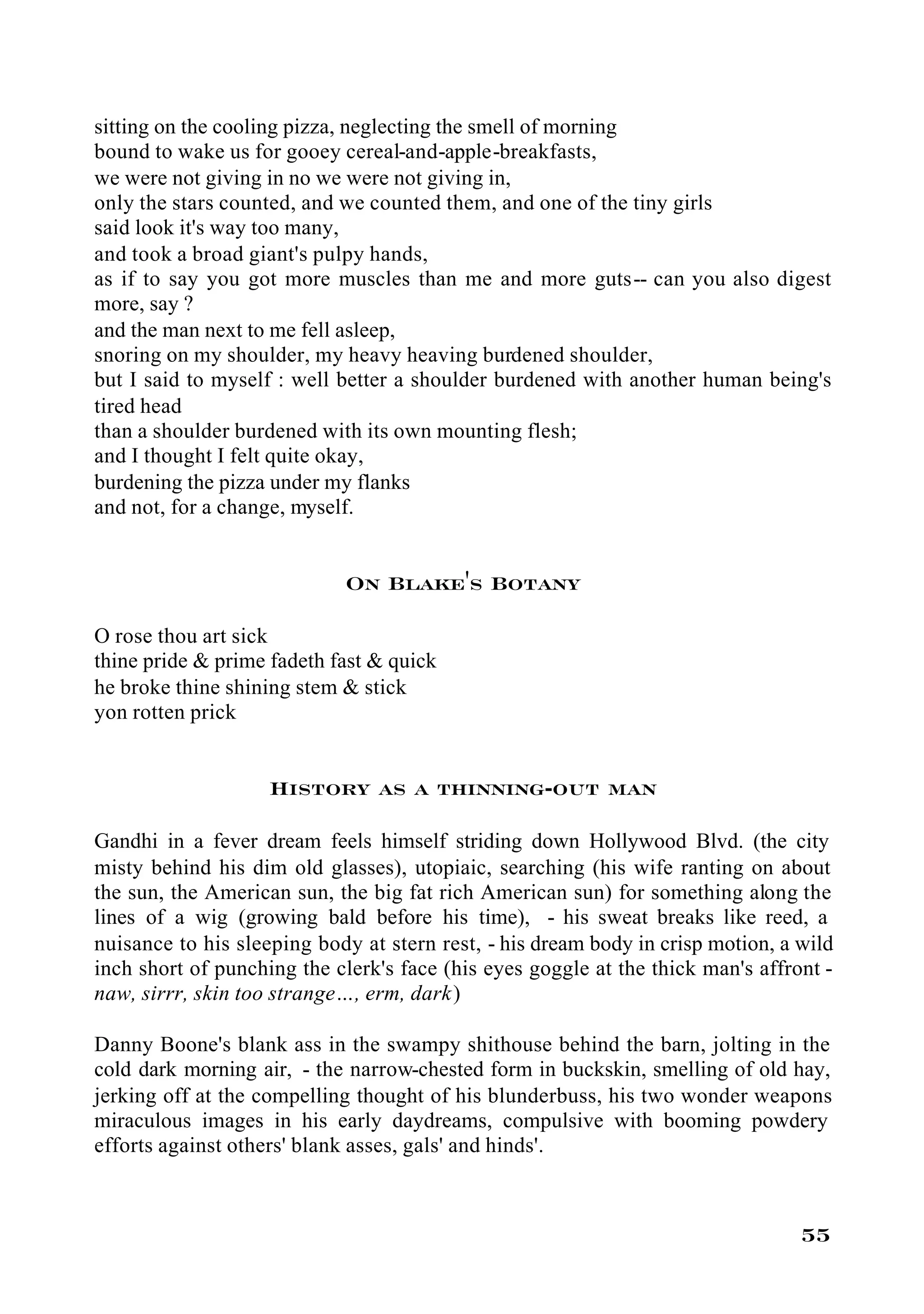 sitting on the cooling pizza, neglecting the smell of morning
bound to wake us for gooey cereal-and-apple-breakfasts,
we were not giving in no we were not giving in,
only the stars counted, and we counted them, and one of the tiny girls
said look it's way too many,
and took a broad giant's pulpy hands,
as if to say you got more muscles than me and more guts-- can you also digest
more, say ?
and the man next to me fell asleep,
snoring on my shoulder, my heavy heaving burdened shoulder,
but I said to myself : well better a shoulder burdened with another human being's
tired head
than a shoulder burdened with its own mounting flesh;
and I thought I felt quite okay,
burdening the pizza under my flanks
and not, for a change, myself.


                            On Blake's Botany

O rose thou art sick
thine pride & prime fadeth fast & quick
he broke thine shining stem & stick
yon rotten prick


                    History as a thinning-out man

Gandhi in a fever dream feels himself striding down Hollywood Blvd. (the city
misty behind his dim old glasses), utopiaic, searching (his wife ranting on about
the sun, the American sun, the big fat rich American sun) for something along the
lines of a wig (growing bald before his time), - his sweat breaks like reed, a
nuisance to his sleeping body at stern rest, - his dream body in crisp motion, a wild
inch short of punching the clerk's face (his eyes goggle at the thick man's affront -
naw, sirrr, skin too strange…, erm, dark)

Danny Boone's blank ass in the swampy shithouse behind the barn, jolting in the
cold dark morning air, - the narrow-chested form in buckskin, smelling of old hay,
jerking off at the compelling thought of his blunderbuss, his two wonder weapons
miraculous images in his early daydreams, compulsive with booming powdery
efforts against others' blank asses, gals' and hinds'.



                                                                                 55
 