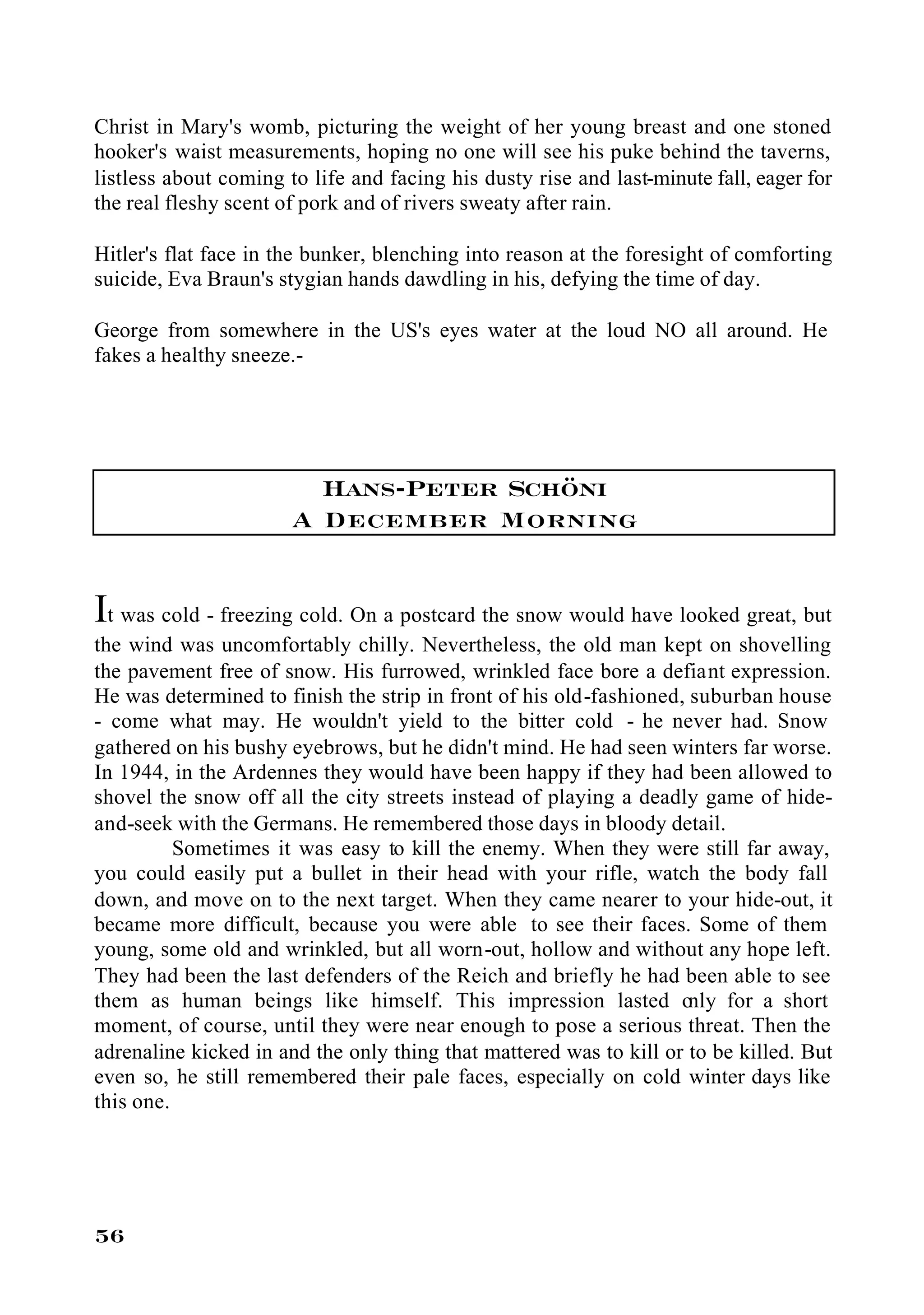 Christ in Mary's womb, picturing the weight of her young breast and one stoned
hooker's waist measurements, hoping no one will see his puke behind the taverns,
listless about coming to life and facing his dusty rise and last-minute fall, eager for
the real fleshy scent of pork and of rivers sweaty after rain.

Hitler's flat face in the bunker, blenching into reason at the foresight of comforting
suicide, Eva Braun's stygian hands dawdling in his, defying the time of day.

George from somewhere in the US's eyes water at the loud NO all around. He
fakes a healthy sneeze.-




                         Hans-Peter Schöni
                       A December Morning


It was cold - freezing cold. On a postcard the snow would have looked great, but
the wind was uncomfortably chilly. Nevertheless, the old man kept on shovelling
the pavement free of snow. His furrowed, wrinkled face bore a defiant expression.
He was determined to finish the strip in front of his old-fashioned, suburban house
- come what may. He wouldn't yield to the bitter cold - he never had. Snow
gathered on his bushy eyebrows, but he didn't mind. He had seen winters far worse.
In 1944, in the Ardennes they would have been happy if they had been allowed to
shovel the snow off all the city streets instead of playing a deadly game of hide-
and-seek with the Germans. He remembered those days in bloody detail.
          Sometimes it was easy to kill the enemy. When they were still far away,
you could easily put a bullet in their head with your rifle, watch the body fall
down, and move on to the next target. When they came nearer to your hide-out, it
became more difficult, because you were able to see their faces. Some of them
young, some old and wrinkled, but all worn-out, hollow and without any hope left.
They had been the last defenders of the Reich and briefly he had been able to see
them as human beings like himself. This impression lasted o          nly for a short
moment, of course, until they were near enough to pose a serious threat. Then the
adrenaline kicked in and the only thing that mattered was to kill or to be killed. But
even so, he still remembered their pale faces, especially on cold winter days like
this one.




56
 
