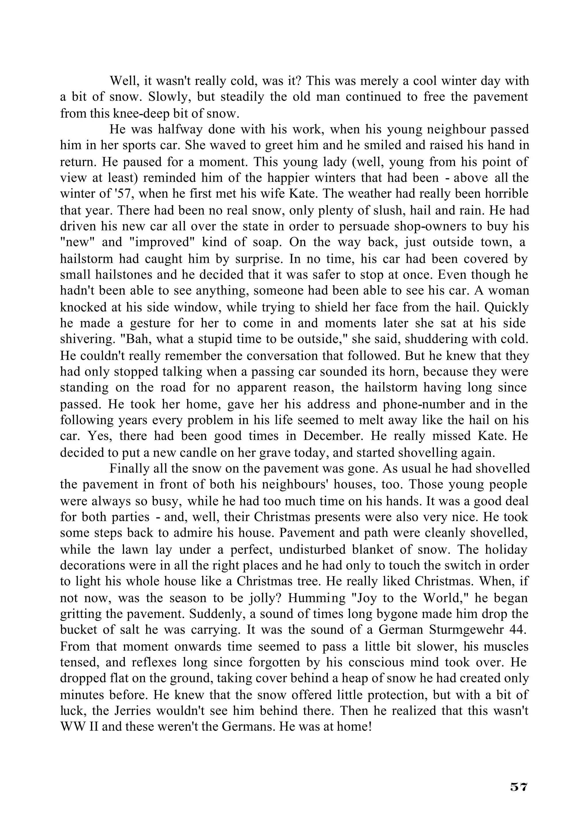 Well, it wasn't really cold, was it? This was merely a cool winter day with
a bit of snow. Slowly, but steadily the old man continued to free the pavement
from this knee-deep bit of snow.
          He was halfway done with his work, when his young neighbour passed
him in her sports car. She waved to greet him and he smiled and raised his hand in
return. He paused for a moment. This young lady (well, young from his point of
view at least) reminded him of the happier winters that had been - above all the
winter of '57, when he first met his wife Kate. The weather had really been horrible
that year. There had been no real snow, only plenty of slush, hail and rain. He had
driven his new car all over the state in order to persuade shop-owners to buy his
"new" and "improved" kind of soap. On the way back, just outside town, a
hailstorm had caught him by surprise. In no time, his car had been covered by
small hailstones and he decided that it was safer to stop at once. Even though he
hadn't been able to see anything, someone had been able to see his car. A woman
knocked at his side window, while trying to shield her face from the hail. Quickly
he made a gesture for her to come in and moments later she sat at his side
shivering. "Bah, what a stupid time to be outside," she said, shuddering with cold.
He couldn't really remember the conversation that followed. But he knew that they
had only stopped talking when a passing car sounded its horn, because they were
standing on the road for no apparent reason, the hailstorm having long since
passed. He took her home, gave her his address and phone-number and in the
following years every problem in his life seemed to melt away like the hail on his
car. Yes, there had been good times in December. He really missed Kate. He
decided to put a new candle on her grave today, and started shovelling again.
          Finally all the snow on the pavement was gone. As usual he had shovelled
the pavement in front of both his neighbours' houses, too. Those young people
were always so busy, while he had too much time on his hands. It was a good deal
for both parties - and, well, their Christmas presents were also very nice. He took
some steps back to admire his house. Pavement and path were cleanly shovelled,
while the lawn lay under a perfect, undisturbed blanket of snow. The holiday
decorations were in all the right places and he had only to touch the switch in order
to light his whole house like a Christmas tree. He really liked Christmas. When, if
not now, was the season to be jolly? Humming "Joy to the World," he began
gritting the pavement. Suddenly, a sound of times long bygone made him drop the
bucket of salt he was carrying. It was the sound of a German Sturmgewehr 44.
From that moment onwards time seemed to pass a little bit slower, his muscles
tensed, and reflexes long since forgotten by his conscious mind took over. He
dropped flat on the ground, taking cover behind a heap of snow he had created only
minutes before. He knew that the snow offered little protection, but with a bit of
luck, the Jerries wouldn't see him behind there. Then he realized that this wasn't
WW II and these weren't the Germans. He was at home!



                                                                                 57
 