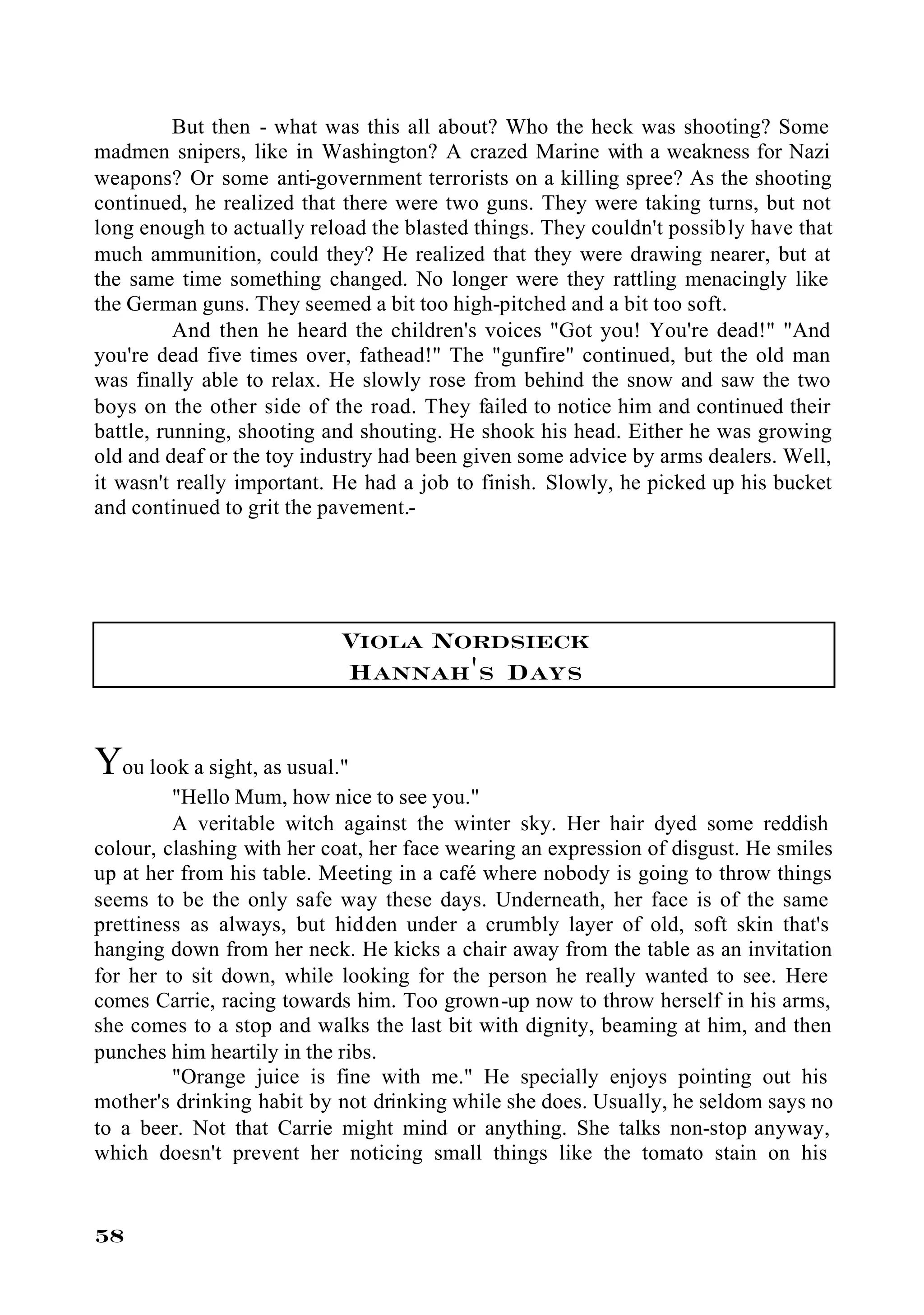 But then - what was this all about? Who the heck was shooting? Some
madmen snipers, like in Washington? A crazed Marine with a weakness for Nazi
weapons? Or some anti-government terrorists on a killing spree? As the shooting
continued, he realized that there were two guns. They were taking turns, but not
long enough to actually reload the blasted things. They couldn't possibly have that
much ammunition, could they? He realized that they were drawing nearer, but at
the same time something changed. No longer were they rattling menacingly like
the German guns. They seemed a bit too high-pitched and a bit too soft.
          And then he heard the children's voices "Got you! You're dead!" "And
you're dead five times over, fathead!" The "gunfire" continued, but the old man
was finally able to relax. He slowly rose from behind the snow and saw the two
boys on the other side of the road. They failed to notice him and continued their
battle, running, shooting and shouting. He shook his head. Either he was growing
old and deaf or the toy industry had been given some advice by arms dealers. Well,
it wasn't really important. He had a job to finish. Slowly, he picked up his bucket
and continued to grit the pavement.-




                            Viola Nordsieck
                            Hannah's Days


You look a sight, as usual."
         "Hello Mum, how nice to see you."
         A veritable witch against the winter sky. Her hair dyed some reddish
colour, clashing with her coat, her face wearing an expression of disgust. He smiles
up at her from his table. Meeting in a café where nobody is going to throw things
seems to be the only safe way these days. Underneath, her face is of the same
prettiness as always, but hidden under a crumbly layer of old, soft skin that's
hanging down from her neck. He kicks a chair away from the table as an invitation
for her to sit down, while looking for the person he really wanted to see. Here
comes Carrie, racing towards him. Too grown-up now to throw herself in his arms,
she comes to a stop and walks the last bit with dignity, beaming at him, and then
punches him heartily in the ribs.
         "Orange juice is fine with me." He specially enjoys pointing out his
mother's drinking habit by not drinking while she does. Usually, he seldom says no
to a beer. Not that Carrie might mind or anything. She talks non-stop anyway,
which doesn't prevent her noticing small things like the tomato stain on his


58
 