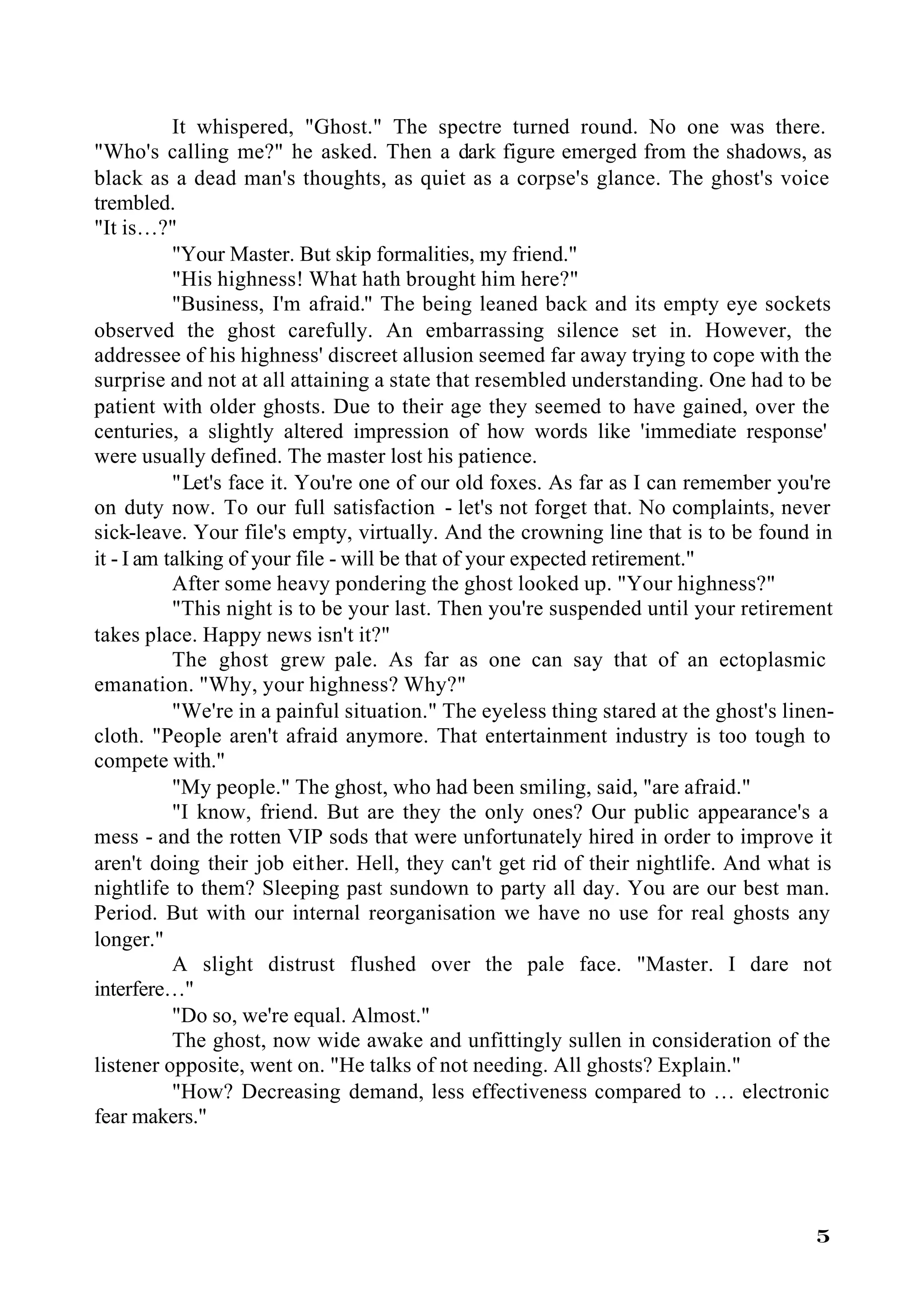It whispered, "Ghost." The spectre turned round. No one was there.
"Who's calling me?" he asked. Then a dark figure emerged from the shadows, as
black as a dead man's thoughts, as quiet as a corpse's glance. The ghost's voice
trembled.
"It is…?"
           "Your Master. But skip formalities, my friend."
           "His highness! What hath brought him here?"
           "Business, I'm afraid." The being leaned back and its empty eye sockets
observed the ghost carefully. An embarrassing silence set in. However, the
addressee of his highness' discreet allusion seemed far away trying to cope with the
surprise and not at all attaining a state that resembled understanding. One had to be
patient with older ghosts. Due to their age they seemed to have gained, over the
centuries, a slightly altered impression of how words like 'immediate response'
were usually defined. The master lost his patience.
           "Let's face it. You're one of our old foxes. As far as I can remember you're
on duty now. To our full satisfaction - let's not forget that. No complaints, never
sick-leave. Your file's empty, virtually. And the crowning line that is to be found in
it - I am talking of your file - will be that of your expected retirement."
           After some heavy pondering the ghost looked up. "Your highness?"
           "This night is to be your last. Then you're suspended until your retirement
takes place. Happy news isn't it?"
           The ghost grew pale. As far as one can say that of an ectoplasmic
emanation. "Why, your highness? Why?"
           "We're in a painful situation." The eyeless thing stared at the ghost's linen-
cloth. "People aren't afraid anymore. That entertainment industry is too tough to
compete with."
           "My people." The ghost, who had been smiling, said, "are afraid."
           "I know, friend. But are they the only ones? Our public appearance's a
mess - and the rotten VIP sods that were unfortunately hired in order to improve it
aren't doing their job either. Hell, they can't get rid of their nightlife. And what is
nightlife to them? Sleeping past sundown to party all day. You are our best man.
Period. But with our internal reorganisation we have no use for real ghosts any
longer."
           A slight distrust flushed over the pale face. "Master. I dare not
interfere…"
           "Do so, we're equal. Almost."
           The ghost, now wide awake and unfittingly sullen in consideration of the
listener opposite, went on. "He talks of not needing. All ghosts? Explain."
           "How? Decreasing demand, less effectiveness compared to … electronic
fear makers."




                                                                                      5
 