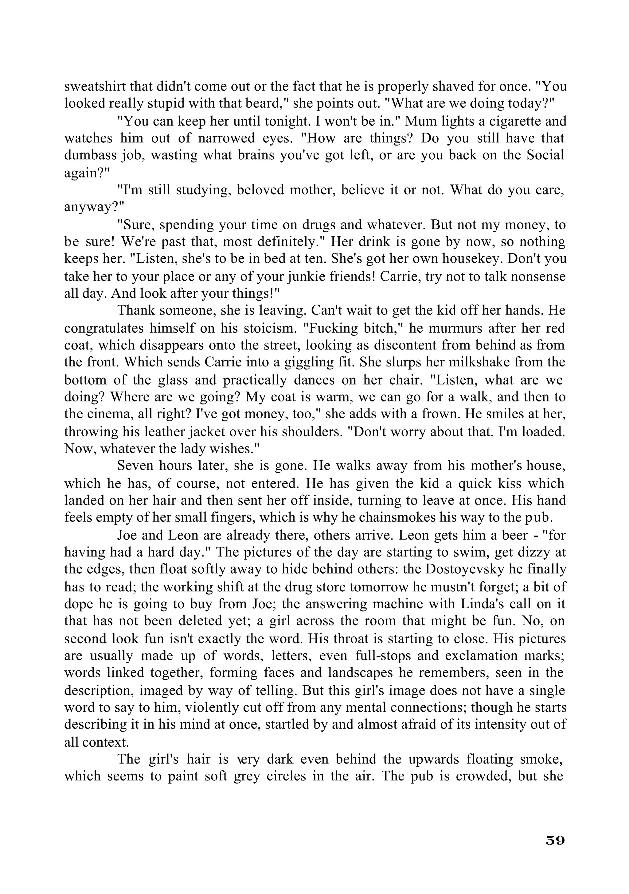 sweatshirt that didn't come out or the fact that he is properly shaved for once. "You
looked really stupid with that beard," she points out. "What are we doing today?"
          "You can keep her until tonight. I won't be in." Mum lights a cigarette and
watches him out of narrowed eyes. "How are things? Do you still have that
dumbass job, wasting what brains you've got left, or are you back on the Social
again?"
          "I'm still studying, beloved mother, believe it or not. What do you care,
anyway?"
          "Sure, spending your time on drugs and whatever. But not my money, to
be sure! We're past that, most definitely." Her drink is gone by now, so nothing
keeps her. "Listen, she's to be in bed at ten. She's got her own housekey. Don't you
take her to your place or any of your junkie friends! Carrie, try not to talk nonsense
all day. And look after your things!"
          Thank someone, she is leaving. Can't wait to get the kid off her hands. He
congratulates himself on his stoicism. "Fucking bitch," he murmurs after her red
coat, which disappears onto the street, looking as discontent from behind as from
the front. Which sends Carrie into a giggling fit. She slurps her milkshake from the
bottom of the glass and practically dances on her chair. "Listen, what are we
doing? Where are we going? My coat is warm, we can go for a walk, and then to
the cinema, all right? I've got money, too," she adds with a frown. He smiles at her,
throwing his leather jacket over his shoulders. "Don't worry about that. I'm loaded.
Now, whatever the lady wishes."
          Seven hours later, she is gone. He walks away from his mother's house,
which he has, of course, not entered. He has given the kid a quick kiss which
landed on her hair and then sent her off inside, turning to leave at once. His hand
feels empty of her small fingers, which is why he chainsmokes his way to the pub.
          Joe and Leon are already there, others arrive. Leon gets him a beer - "for
having had a hard day." The pictures of the day are starting to swim, get dizzy at
the edges, then float softly away to hide behind others: the Dostoyevsky he finally
has to read; the working shift at the drug store tomorrow he mustn't forget; a bit of
dope he is going to buy from Joe; the answering machine with Linda's call on it
that has not been deleted yet; a girl across the room that might be fun. No, on
second look fun isn't exactly the word. His throat is starting to close. His pictures
are usually made up of words, letters, even full-stops and exclamation marks;
words linked together, forming faces and landscapes he remembers, seen in the
description, imaged by way of telling. But this girl's image does not have a single
word to say to him, violently cut off from any mental connections; though he starts
describing it in his mind at once, startled by and almost afraid of its intensity out of
all context.
          The girl's hair is v  ery dark even behind the upwards floating smoke,
which seems to paint soft grey circles in the air. The pub is crowded, but she



                                                                                    59
 