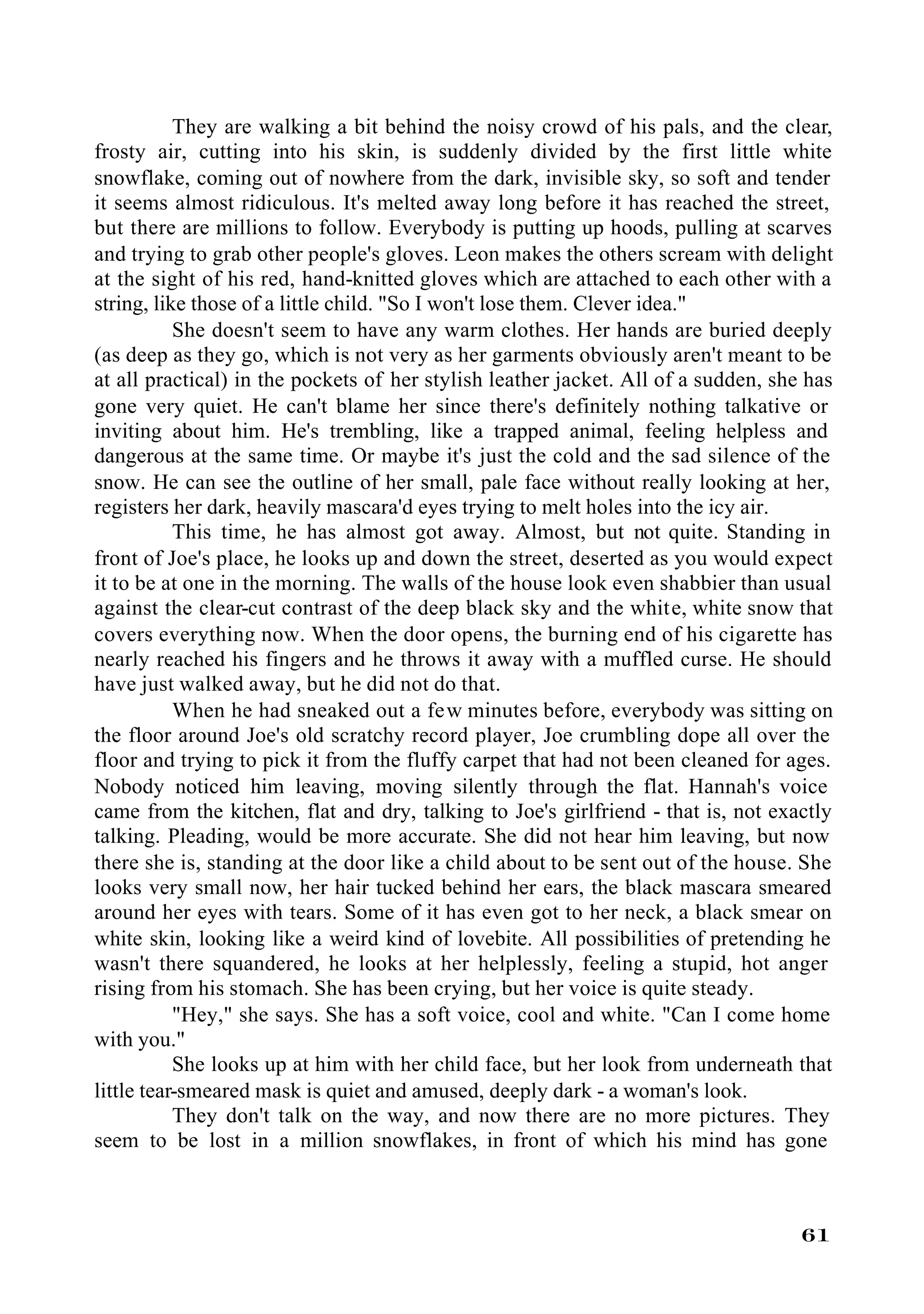They are walking a bit behind the noisy crowd of his pals, and the clear,
frosty air, cutting into his skin, is suddenly divided by the first little white
snowflake, coming out of nowhere from the dark, invisible sky, so soft and tender
it seems almost ridiculous. It's melted away long before it has reached the street,
but there are millions to follow. Everybody is putting up hoods, pulling at scarves
and trying to grab other people's gloves. Leon makes the others scream with delight
at the sight of his red, hand-knitted gloves which are attached to each other with a
string, like those of a little child. "So I won't lose them. Clever idea."
           She doesn't seem to have any warm clothes. Her hands are buried deeply
(as deep as they go, which is not very as her garments obviously aren't meant to be
at all practical) in the pockets of her stylish leather jacket. All of a sudden, she has
gone very quiet. He can't blame her since there's definitely nothing talkative or
inviting about him. He's trembling, like a trapped animal, feeling helpless and
dangerous at the same time. Or maybe it's just the cold and the sad silence of the
snow. He can see the outline of her small, pale face without really looking at her,
registers her dark, heavily mascara'd eyes trying to melt holes into the icy air.
           This time, he has almost got away. Almost, but not quite. Standing in
front of Joe's place, he looks up and down the street, deserted as you would expect
it to be at one in the morning. The walls of the house look even shabbier than usual
against the clear-cut contrast of the deep black sky and the white, white snow that
covers everything now. When the door opens, the burning end of his cigarette has
nearly reached his fingers and he throws it away with a muffled curse. He should
have just walked away, but he did not do that.
           When he had sneaked out a few minutes before, everybody was sitting on
the floor around Joe's old scratchy record player, Joe crumbling dope all over the
floor and trying to pick it from the fluffy carpet that had not been cleaned for ages.
Nobody noticed him leaving, moving silently through the flat. Hannah's voice
came from the kitchen, flat and dry, talking to Joe's girlfriend - that is, not exactly
talking. Pleading, would be more accurate. She did not hear him leaving, but now
there she is, standing at the door like a child about to be sent out of the house. She
looks very small now, her hair tucked behind her ears, the black mascara smeared
around her eyes with tears. Some of it has even got to her neck, a black smear on
white skin, looking like a weird kind of lovebite. All possibilities of pretending he
wasn't there squandered, he looks at her helplessly, feeling a stupid, hot anger
rising from his stomach. She has been crying, but her voice is quite steady.
           "Hey," she says. She has a soft voice, cool and white. "Can I come home
with you."
           She looks up at him with her child face, but her look from underneath that
little tear-smeared mask is quiet and amused, deeply dark - a woman's look.
           They don't talk on the way, and now there are no more pictures. They
seem to be lost in a million snowflakes, in front of which his mind has gone



                                                                                    61
 