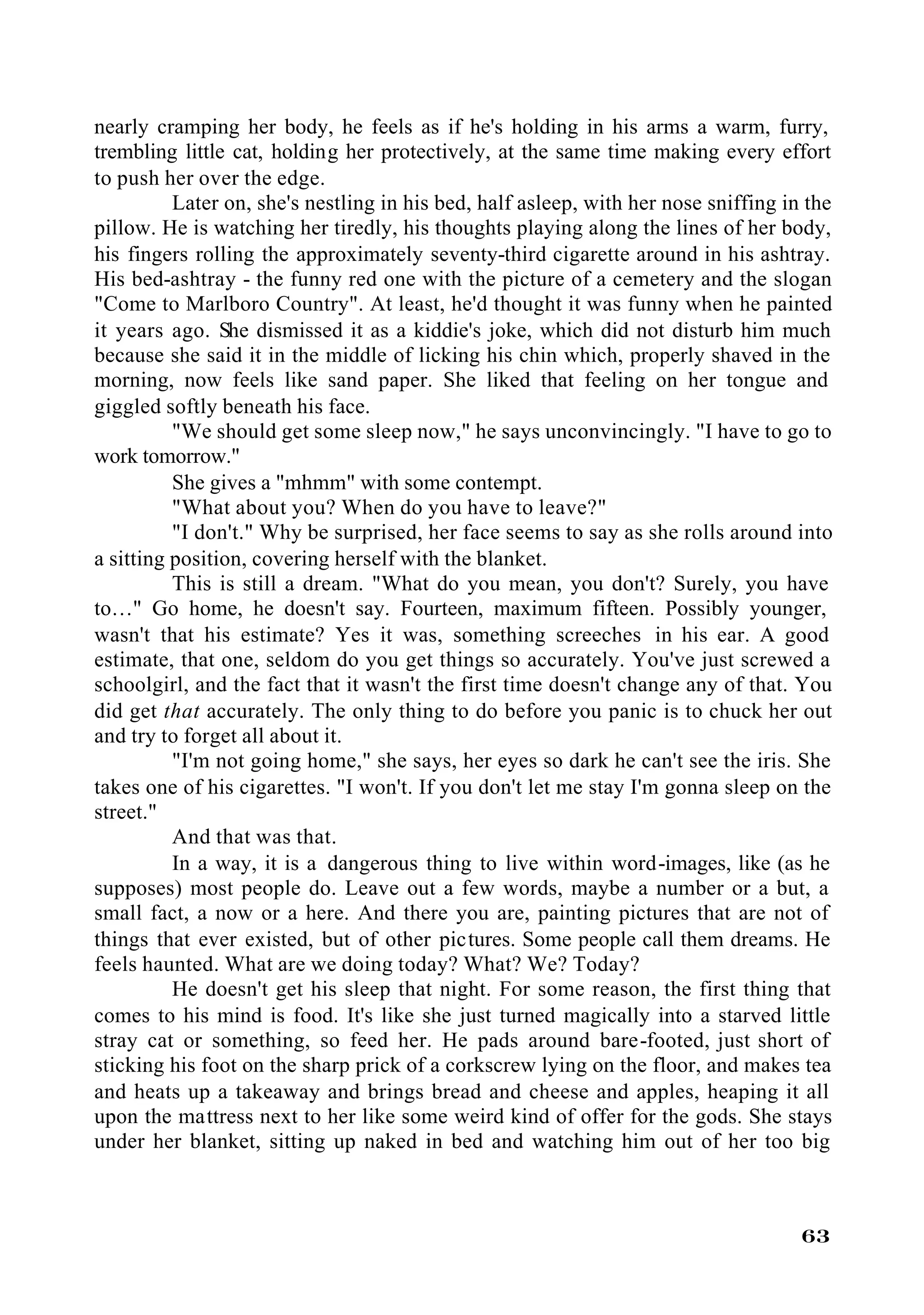 nearly cramping her body, he feels as if he's holding in his arms a warm, furry,
trembling little cat, holding her protectively, at the same time making every effort
to push her over the edge.
          Later on, she's nestling in his bed, half asleep, with her nose sniffing in the
pillow. He is watching her tiredly, his thoughts playing along the lines of her body,
his fingers rolling the approximately seventy-third cigarette around in his ashtray.
His bed-ashtray - the funny red one with the picture of a cemetery and the slogan
"Come to Marlboro Country". At least, he'd thought it was funny when he painted
it years ago. She dismissed it as a kiddie's joke, which did not disturb him much
because she said it in the middle of licking his chin which, properly shaved in the
morning, now feels like sand paper. She liked that feeling on her tongue and
giggled softly beneath his face.
          "We should get some sleep now," he says unconvincingly. "I have to go to
work tomorrow."
          She gives a "mhmm" with some contempt.
          "What about you? When do you have to leave?"
          "I don't." Why be surprised, her face seems to say as she rolls around into
a sitting position, covering herself with the blanket.
          This is still a dream. "What do you mean, you don't? Surely, you have
to…" Go home, he doesn't say. Fourteen, maximum fifteen. Possibly younger,
wasn't that his estimate? Yes it was, something screeches in his ear. A good
estimate, that one, seldom do you get things so accurately. You've just screwed a
schoolgirl, and the fact that it wasn't the first time doesn't change any of that. You
did get that accurately. The only thing to do before you panic is to chuck her out
and try to forget all about it.
          "I'm not going home," she says, her eyes so dark he can't see the iris. She
takes one of his cigarettes. "I won't. If you don't let me stay I'm gonna sleep on the
street."
          And that was that.
          In a way, it is a dangerous thing to live within word-images, like (as he
supposes) most people do. Leave out a few words, maybe a number or a but, a
small fact, a now or a here. And there you are, painting pictures that are not of
things that ever existed, but of other pictures. Some people call them dreams. He
feels haunted. What are we doing today? What? We? Today?
          He doesn't get his sleep that night. For some reason, the first thing that
comes to his mind is food. It's like she just turned magically into a starved little
stray cat or something, so feed her. He pads around bare-footed, just short of
sticking his foot on the sharp prick of a corkscrew lying on the floor, and makes tea
and heats up a takeaway and brings bread and cheese and apples, heaping it all
upon the mattress next to her like some weird kind of offer for the gods. She stays
under her blanket, sitting up naked in bed and watching him out of her too big



                                                                                     63
 