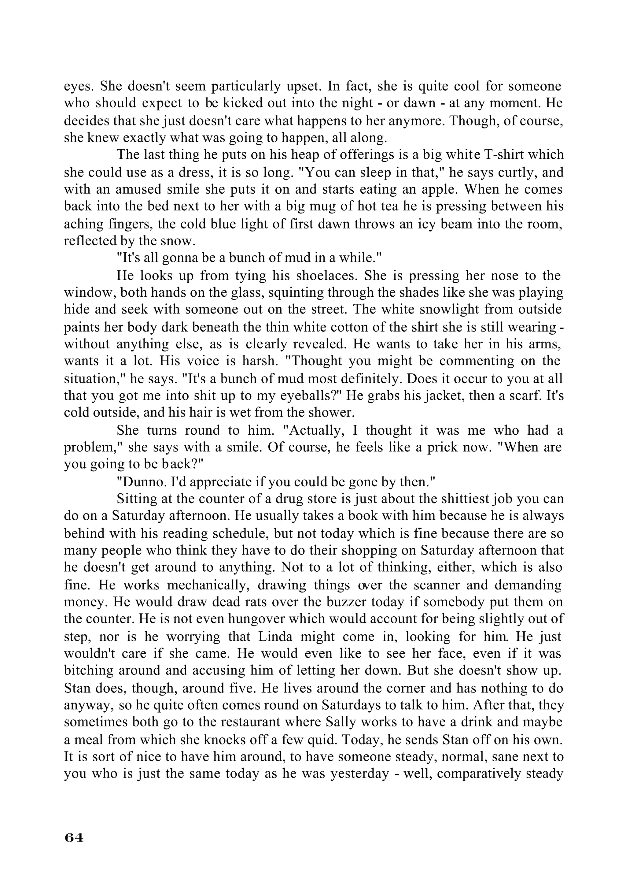 eyes. She doesn't seem particularly upset. In fact, she is quite cool for someone
who should expect to be kicked out into the night - or dawn - at any moment. He
decides that she just doesn't care what happens to her anymore. Though, of course,
she knew exactly what was going to happen, all along.
          The last thing he puts on his heap of offerings is a big white T-shirt which
she could use as a dress, it is so long. "You can sleep in that," he says curtly, and
with an amused smile she puts it on and starts eating an apple. When he comes
back into the bed next to her with a big mug of hot tea he is pressing between his
aching fingers, the cold blue light of first dawn throws an icy beam into the room,
reflected by the snow.
          "It's all gonna be a bunch of mud in a while."
          He looks up from tying his shoelaces. She is pressing her nose to the
window, both hands on the glass, squinting through the shades like she was playing
hide and seek with someone out on the street. The white snowlight from outside
paints her body dark beneath the thin white cotton of the shirt she is still wearing -
without anything else, as is clearly revealed. He wants to take her in his arms,
wants it a lot. His voice is harsh. "Thought you might be commenting on the
situation," he says. "It's a bunch of mud most definitely. Does it occur to you at all
that you got me into shit up to my eyeballs?" He grabs his jacket, then a scarf. It's
cold outside, and his hair is wet from the shower.
          She turns round to him. "Actually, I thought it was me who had a
problem," she says with a smile. Of course, he feels like a prick now. "When are
you going to be b ack?"
          "Dunno. I'd appreciate if you could be gone by then."
          Sitting at the counter of a drug store is just about the shittiest job you can
do on a Saturday afternoon. He usually takes a book with him because he is always
behind with his reading schedule, but not today which is fine because there are so
many people who think they have to do their shopping on Saturday afternoon that
he doesn't get around to anything. Not to a lot of thinking, either, which is also
fine. He works mechanically, drawing things over the scanner and demanding
money. He would draw dead rats over the buzzer today if somebody put them on
the counter. He is not even hungover which would account for being slightly out of
step, nor is he worrying that Linda might come in, looking for him. He just
wouldn't care if she came. He would even like to see her face, even if it was
bitching around and accusing him of letting her down. But she doesn't show up.
Stan does, though, around five. He lives around the corner and has nothing to do
anyway, so he quite often comes round on Saturdays to talk to him. After that, they
sometimes both go to the restaurant where Sally works to have a drink and maybe
a meal from which she knocks off a few quid. Today, he sends Stan off on his own.
It is sort of nice to have him around, to have someone steady, normal, sane next to
you who is just the same today as he was yesterday - well, comparatively steady



64
 