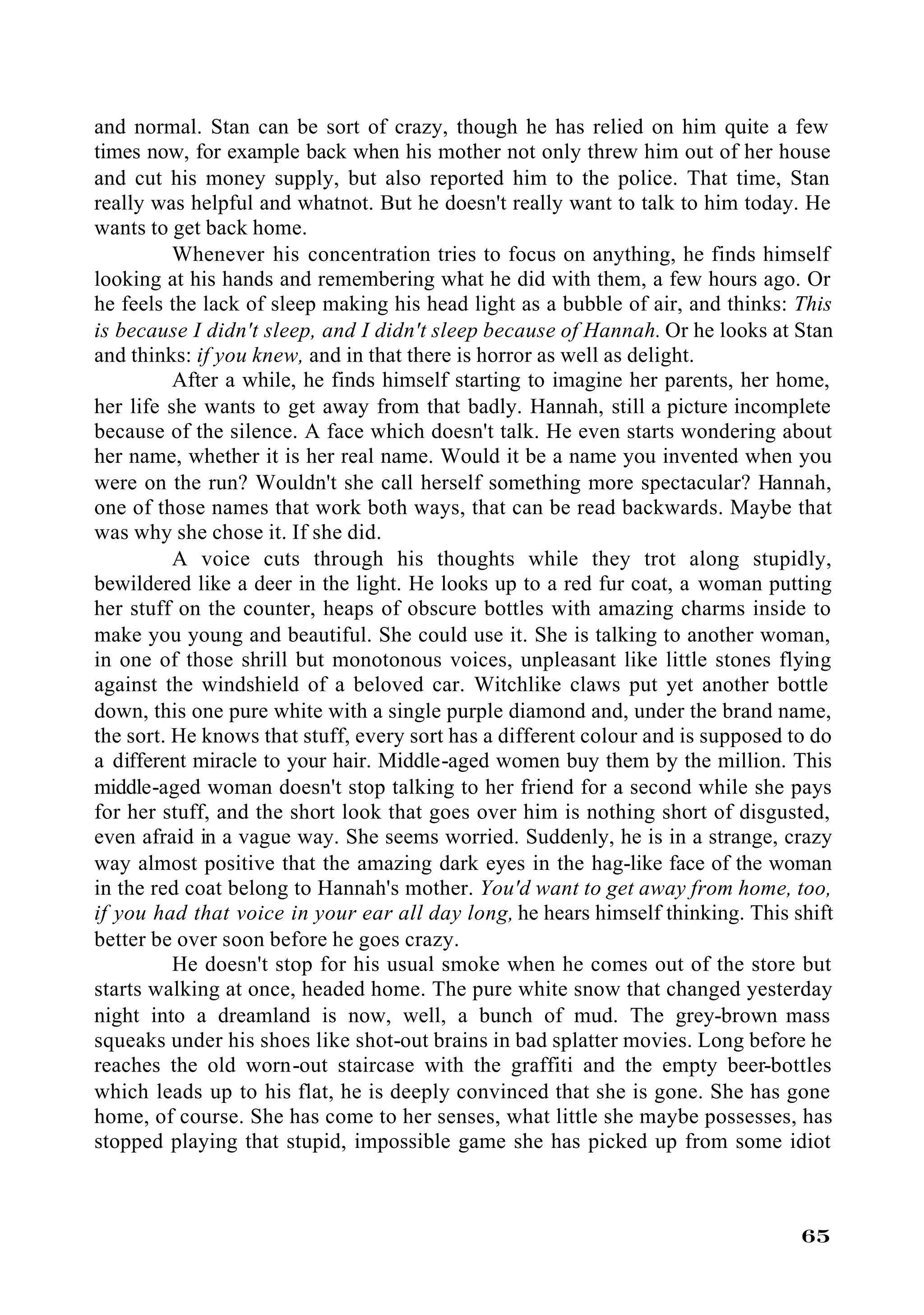 and normal. Stan can be sort of crazy, though he has relied on him quite a few
times now, for example back when his mother not only threw him out of her house
and cut his money supply, but also reported him to the police. That time, Stan
really was helpful and whatnot. But he doesn't really want to talk to him today. He
wants to get back home.
          Whenever his concentration tries to focus on anything, he finds himself
looking at his hands and remembering what he did with them, a few hours ago. Or
he feels the lack of sleep making his head light as a bubble of air, and thinks: This
is because I didn't sleep, and I didn't sleep because of Hannah. Or he looks at Stan
and thinks: if you knew, and in that there is horror as well as delight.
          After a while, he finds himself starting to imagine her parents, her home,
her life she wants to get away from that badly. Hannah, still a picture incomplete
because of the silence. A face which doesn't talk. He even starts wondering about
her name, whether it is her real name. Would it be a name you invented when you
were on the run? Wouldn't she call herself something more spectacular? Hannah,
one of those names that work both ways, that can be read backwards. Maybe that
was why she chose it. If she did.
          A voice cuts through his thoughts while they trot along stupidly,
bewildered like a deer in the light. He looks up to a red fur coat, a woman putting
her stuff on the counter, heaps of obscure bottles with amazing charms inside to
make you young and beautiful. She could use it. She is talking to another woman,
in one of those shrill but monotonous voices, unpleasant like little stones flying
against the windshield of a beloved car. Witchlike claws put yet another bottle
down, this one pure white with a single purple diamond and, under the brand name,
the sort. He knows that stuff, every sort has a different colour and is supposed to do
a different miracle to your hair. Middle-aged women buy them by the million. This
middle-aged woman doesn't stop talking to her friend for a second while she pays
for her stuff, and the short look that goes over him is nothing short of disgusted,
even afraid in a vague way. She seems worried. Suddenly, he is in a strange, crazy
way almost positive that the amazing dark eyes in the hag-like face of the woman
in the red coat belong to Hannah's mother. You'd want to get away from home, too,
if you had that voice in your ear all day long, he hears himself thinking. This shift
better be over soon before he goes crazy.
          He doesn't stop for his usual smoke when he comes out of the store but
starts walking at once, headed home. The pure white snow that changed yesterday
night into a dreamland is now, well, a bunch of mud. The grey-brown mass
squeaks under his shoes like shot-out brains in bad splatter movies. Long before he
reaches the old worn-out staircase with the graffiti and the empty beer-bottles
which leads up to his flat, he is deeply convinced that she is gone. She has gone
home, of course. She has come to her senses, what little she maybe possesses, has
stopped playing that stupid, impossible game she has picked up from some idiot



                                                                                  65
 