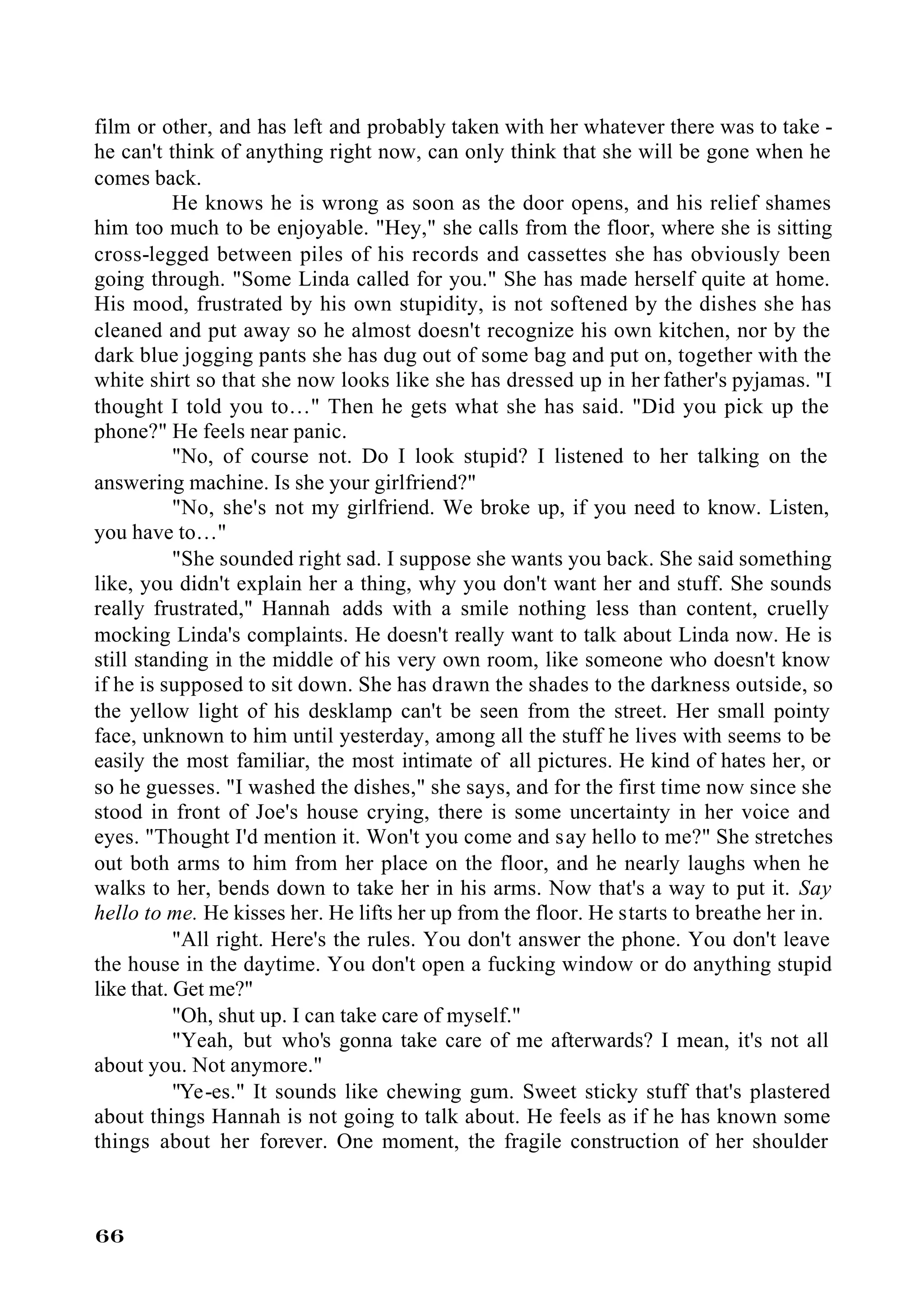 film or other, and has left and probably taken with her whatever there was to take -
he can't think of anything right now, can only think that she will be gone when he
comes back.
           He knows he is wrong as soon as the door opens, and his relief shames
him too much to be enjoyable. "Hey," she calls from the floor, where she is sitting
cross-legged between piles of his records and cassettes she has obviously been
going through. "Some Linda called for you." She has made herself quite at home.
His mood, frustrated by his own stupidity, is not softened by the dishes she has
cleaned and put away so he almost doesn't recognize his own kitchen, nor by the
dark blue jogging pants she has dug out of some bag and put on, together with the
white shirt so that she now looks like she has dressed up in her father's pyjamas. "I
thought I told you to…" Then he gets what she has said. "Did you pick up the
phone?" He feels near panic.
           "No, of course not. Do I look stupid? I listened to her talking on the
answering machine. Is she your girlfriend?"
           "No, she's not my girlfriend. We broke up, if you need to know. Listen,
you have to…"
           "She sounded right sad. I suppose she wants you back. She said something
like, you didn't explain her a thing, why you don't want her and stuff. She sounds
really frustrated," Hannah adds with a smile nothing less than content, cruelly
mocking Linda's complaints. He doesn't really want to talk about Linda now. He is
still standing in the middle of his very own room, like someone who doesn't know
if he is supposed to sit down. She has drawn the shades to the darkness outside, so
the yellow light of his desklamp can't be seen from the street. Her small pointy
face, unknown to him until yesterday, among all the stuff he lives with seems to be
easily the most familiar, the most intimate of all pictures. He kind of hates her, or
so he guesses. "I washed the dishes," she says, and for the first time now since she
stood in front of Joe's house crying, there is some uncertainty in her voice and
eyes. "Thought I'd mention it. Won't you come and say hello to me?" She stretches
out both arms to him from her place on the floor, and he nearly laughs when he
walks to her, bends down to take her in his arms. Now that's a way to put it. Say
hello to me. He kisses her. He lifts her up from the floor. He starts to breathe her in.
           "All right. Here's the rules. You don't answer the phone. You don't leave
the house in the daytime. You don't open a fucking window or do anything stupid
like that. Get me?"
           "Oh, shut up. I can take care of myself."
           "Yeah, but who's gonna take care of me afterwards? I mean, it's not all
about you. Not anymore."
           "Ye-es." It sounds like chewing gum. Sweet sticky stuff that's plastered
about things Hannah is not going to talk about. He feels as if he has known some
things about her forever. One moment, the fragile construction of her shoulder



66
 