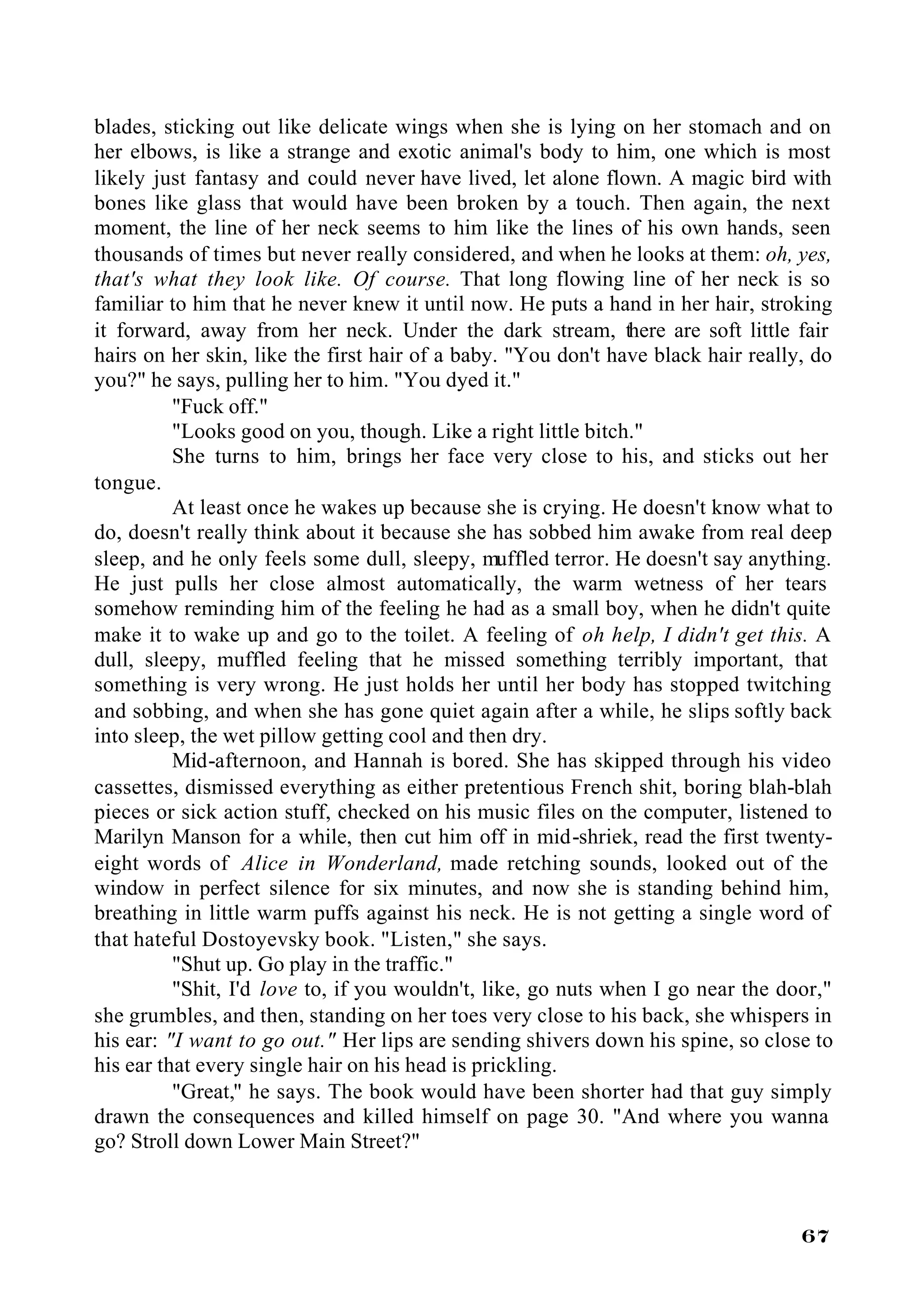 blades, sticking out like delicate wings when she is lying on her stomach and on
her elbows, is like a strange and exotic animal's body to him, one which is most
likely just fantasy and could never have lived, let alone flown. A magic bird with
bones like glass that would have been broken by a touch. Then again, the next
moment, the line of her neck seems to him like the lines of his own hands, seen
thousands of times but never really considered, and when he looks at them: oh, yes,
that's what they look like. Of course. That long flowing line of her neck is so
familiar to him that he never knew it until now. He puts a hand in her hair, stroking
it forward, away from her neck. Under the dark stream, there are soft little fair
hairs on her skin, like the first hair of a baby. "You don't have black hair really, do
you?" he says, pulling her to him. "You dyed it."
          "Fuck off."
          "Looks good on you, though. Like a right little bitch."
          She turns to him, brings her face very close to his, and sticks out her
tongue.
          At least once he wakes up because she is crying. He doesn't know what to
do, doesn't really think about it because she has sobbed him awake from real deep
sleep, and he only feels some dull, sleepy, muffled terror. He doesn't say anything.
He just pulls her close almost automatically, the warm wetness of her tears
somehow reminding him of the feeling he had as a small boy, when he didn't quite
make it to wake up and go to the toilet. A feeling of oh help, I didn't get this. A
dull, sleepy, muffled feeling that he missed something terribly important, that
something is very wrong. He just holds her until her body has stopped twitching
and sobbing, and when she has gone quiet again after a while, he slips softly back
into sleep, the wet pillow getting cool and then dry.
          Mid-afternoon, and Hannah is bored. She has skipped through his video
cassettes, dismissed everything as either pretentious French shit, boring blah-blah
pieces or sick action stuff, checked on his music files on the computer, listened to
Marilyn Manson for a while, then cut him off in mid-shriek, read the first twenty-
eight words of Alice in Wonderland, made retching sounds, looked out of the
window in perfect silence for six minutes, and now she is standing behind him,
breathing in little warm puffs against his neck. He is not getting a single word of
that hateful Dostoyevsky book. "Listen," she says.
          "Shut up. Go play in the traffic."
          "Shit, I'd love to, if you wouldn't, like, go nuts when I go near the door,"
she grumbles, and then, standing on her toes very close to his back, she whispers in
his ear: "I want to go out." Her lips are sending shivers down his spine, so close to
his ear that every single hair on his head is prickling.
          "Great," he says. The book would have been shorter had that guy simply
drawn the consequences and killed himself on page 30. "And where you wanna
go? Stroll down Lower Main Street?"



                                                                                   67
 