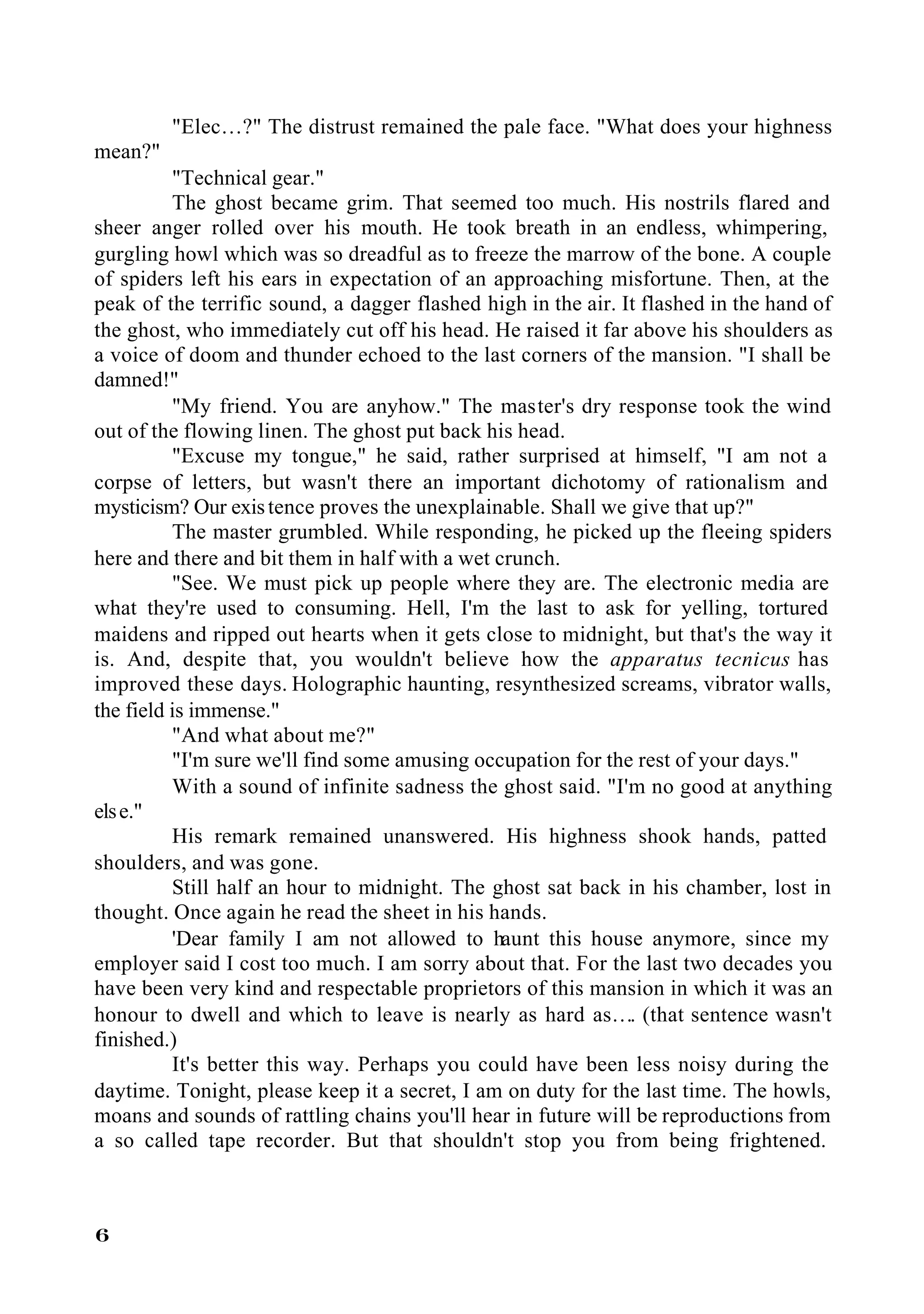 "Elec…?" The distrust remained the pale face. "What does your highness
mean?"
          "Technical gear."
          The ghost became grim. That seemed too much. His nostrils flared and
sheer anger rolled over his mouth. He took breath in an endless, whimpering,
gurgling howl which was so dreadful as to freeze the marrow of the bone. A couple
of spiders left his ears in expectation of an approaching misfortune. Then, at the
peak of the terrific sound, a dagger flashed high in the air. It flashed in the hand of
the ghost, who immediately cut off his head. He raised it far above his shoulders as
a voice of doom and thunder echoed to the last corners of the mansion. "I shall be
damned!"
          "My friend. You are anyhow." The master's dry response took the wind
out of the flowing linen. The ghost put back his head.
          "Excuse my tongue," he said, rather surprised at himself, "I am not a
corpse of letters, but wasn't there an important dichotomy of rationalism and
mysticism? Our exis tence proves the unexplainable. Shall we give that up?"
          The master grumbled. While responding, he picked up the fleeing spiders
here and there and bit them in half with a wet crunch.
          "See. We must pick up people where they are. The electronic media are
what they're used to consuming. Hell, I'm the last to ask for yelling, tortured
maidens and ripped out hearts when it gets close to midnight, but that's the way it
is. And, despite that, you wouldn't believe how the apparatus tecnicus has
improved these days. Holographic haunting, resynthesized screams, vibrator walls,
the field is immense."
          "And what about me?"
          "I'm sure we'll find some amusing occupation for the rest of your days."
          With a sound of infinite sadness the ghost said. "I'm no good at anything
els e."
          His remark remained unanswered. His highness shook hands, patted
shoulders, and was gone.
          Still half an hour to midnight. The ghost sat back in his chamber, lost in
thought. Once again he read the sheet in his hands.
          'Dear family I am not allowed to haunt this house anymore, since my
employer said I cost too much. I am sorry about that. For the last two decades you
have been very kind and respectable proprietors of this mansion in which it was an
honour to dwell and which to leave is nearly as hard as…. (that sentence wasn't
finished.)
          It's better this way. Perhaps you could have been less noisy during the
daytime. Tonight, please keep it a secret, I am on duty for the last time. The howls,
moans and sounds of rattling chains you'll hear in future will be reproductions from
a so called tape recorder. But that shouldn't stop you from being frightened.



6
 