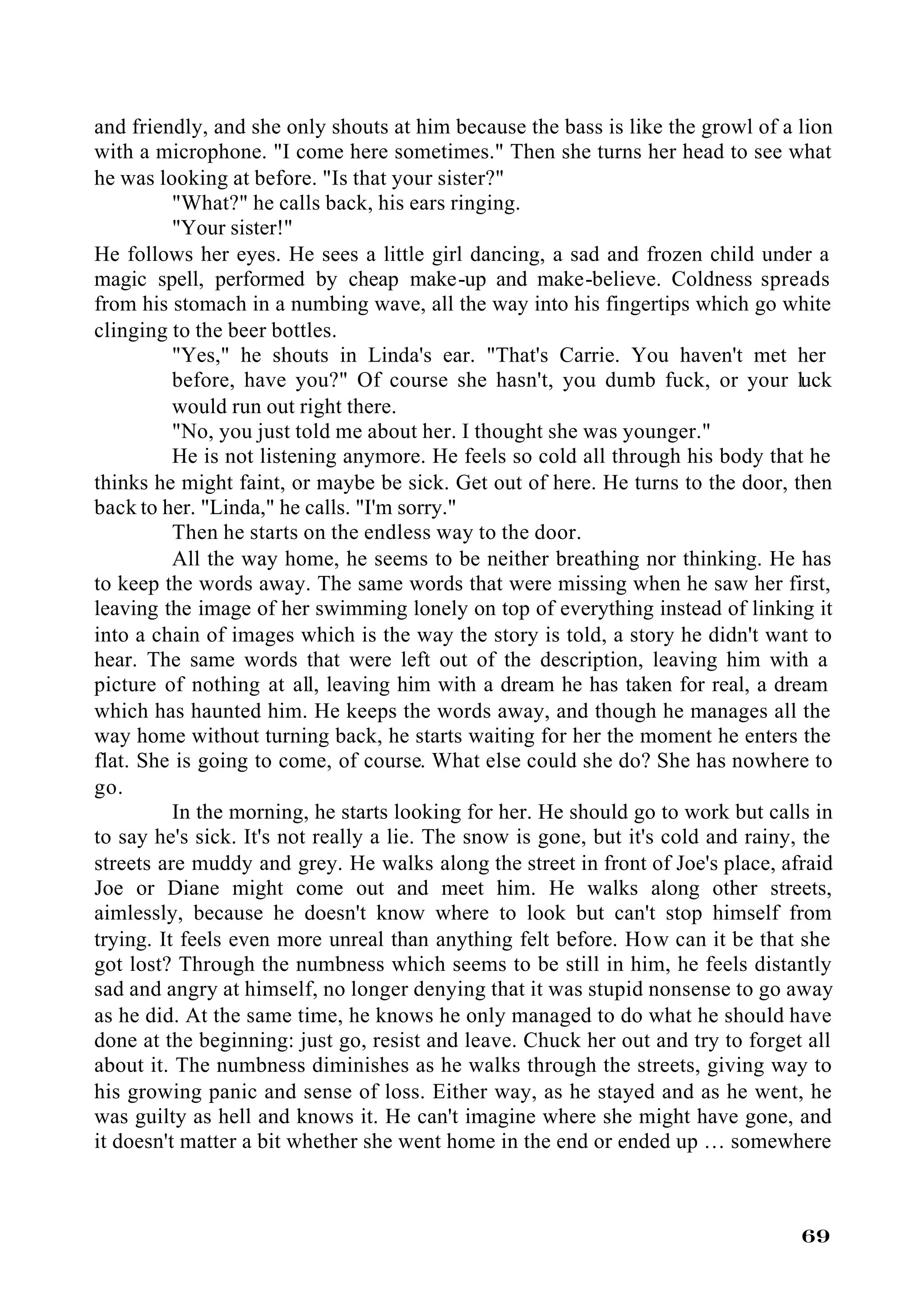 and friendly, and she only shouts at him because the bass is like the growl of a lion
with a microphone. "I come here sometimes." Then she turns her head to see what
he was looking at before. "Is that your sister?"
          "What?" he calls back, his ears ringing.
          "Your sister!"
He follows her eyes. He sees a little girl dancing, a sad and frozen child under a
magic spell, performed by cheap make-up and make-believe. Coldness spreads
from his stomach in a numbing wave, all the way into his fingertips which go white
clinging to the beer bottles.
          "Yes," he shouts in Linda's ear. "That's Carrie. You haven't met her
          before, have you?" Of course she hasn't, you dumb fuck, or your luck
          would run out right there.
          "No, you just told me about her. I thought she was younger."
          He is not listening anymore. He feels so cold all through his body that he
thinks he might faint, or maybe be sick. Get out of here. He turns to the door, then
back to her. "Linda," he calls. "I'm sorry."
          Then he starts on the endless way to the door.
          All the way home, he seems to be neither breathing nor thinking. He has
to keep the words away. The same words that were missing when he saw her first,
leaving the image of her swimming lonely on top of everything instead of linking it
into a chain of images which is the way the story is told, a story he didn't want to
hear. The same words that were left out of the description, leaving him with a
picture of nothing at all, leaving him with a dream he has taken for real, a dream
which has haunted him. He keeps the words away, and though he manages all the
way home without turning back, he starts waiting for her the moment he enters the
flat. She is going to come, of course. What else could she do? She has nowhere to
go.
          In the morning, he starts looking for her. He should go to work but calls in
to say he's sick. It's not really a lie. The snow is gone, but it's cold and rainy, the
streets are muddy and grey. He walks along the street in front of Joe's place, afraid
Joe or Diane might come out and meet him. He walks along other streets,
aimlessly, because he doesn't know where to look but can't stop himself from
trying. It feels even more unreal than anything felt before. How can it be that she
got lost? Through the numbness which seems to be still in him, he feels distantly
sad and angry at himself, no longer denying that it was stupid nonsense to go away
as he did. At the same time, he knows he only managed to do what he should have
done at the beginning: just go, resist and leave. Chuck her out and try to forget all
about it. The numbness diminishes as he walks through the streets, giving way to
his growing panic and sense of loss. Either way, as he stayed and as he went, he
was guilty as hell and knows it. He can't imagine where she might have gone, and
it doesn't matter a bit whether she went home in the end or ended up … somewhere



                                                                                   69
 