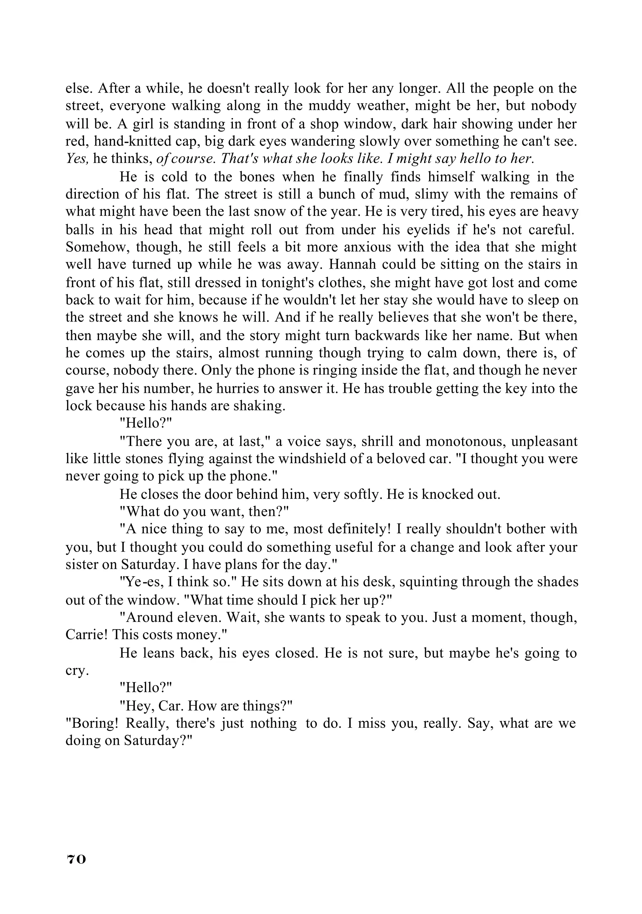 else. After a while, he doesn't really look for her any longer. All the people on the
street, everyone walking along in the muddy weather, might be her, but nobody
will be. A girl is standing in front of a shop window, dark hair showing under her
red, hand-knitted cap, big dark eyes wandering slowly over something he can't see.
Yes, he thinks, of course. That's what she looks like. I might say hello to her.
           He is cold to the bones when he finally finds himself walking in the
direction of his flat. The street is still a bunch of mud, slimy with the remains of
what might have been the last snow of the year. He is very tired, his eyes are heavy
balls in his head that might roll out from under his eyelids if he's not careful.
Somehow, though, he still feels a bit more anxious with the idea that she might
well have turned up while he was away. Hannah could be sitting on the stairs in
front of his flat, still dressed in tonight's clothes, she might have got lost and come
back to wait for him, because if he wouldn't let her stay she would have to sleep on
the street and she knows he will. And if he really believes that she won't be there,
then maybe she will, and the story might turn backwards like her name. But when
he comes up the stairs, almost running though trying to calm down, there is, of
course, nobody there. Only the phone is ringing inside the flat, and though he never
gave her his number, he hurries to answer it. He has trouble getting the key into the
lock because his hands are shaking.
           "Hello?"
           "There you are, at last," a voice says, shrill and monotonous, unpleasant
like little stones flying against the windshield of a beloved car. "I thought you were
never going to pick up the phone."
           He closes the door behind him, very softly. He is knocked out.
           "What do you want, then?"
           "A nice thing to say to me, most definitely! I really shouldn't bother with
you, but I thought you could do something useful for a change and look after your
sister on Saturday. I have plans for the day."
           "Ye-es, I think so." He sits down at his desk, squinting through the shades
out of the window. "What time should I pick her up?"
           "Around eleven. Wait, she wants to speak to you. Just a moment, though,
Carrie! This costs money."
           He leans back, his eyes closed. He is not sure, but maybe he's going to
cry.
           "Hello?"
           "Hey, Car. How are things?"
"Boring! Really, there's just nothing to do. I miss you, really. Say, what are we
doing on Saturday?"




70
 