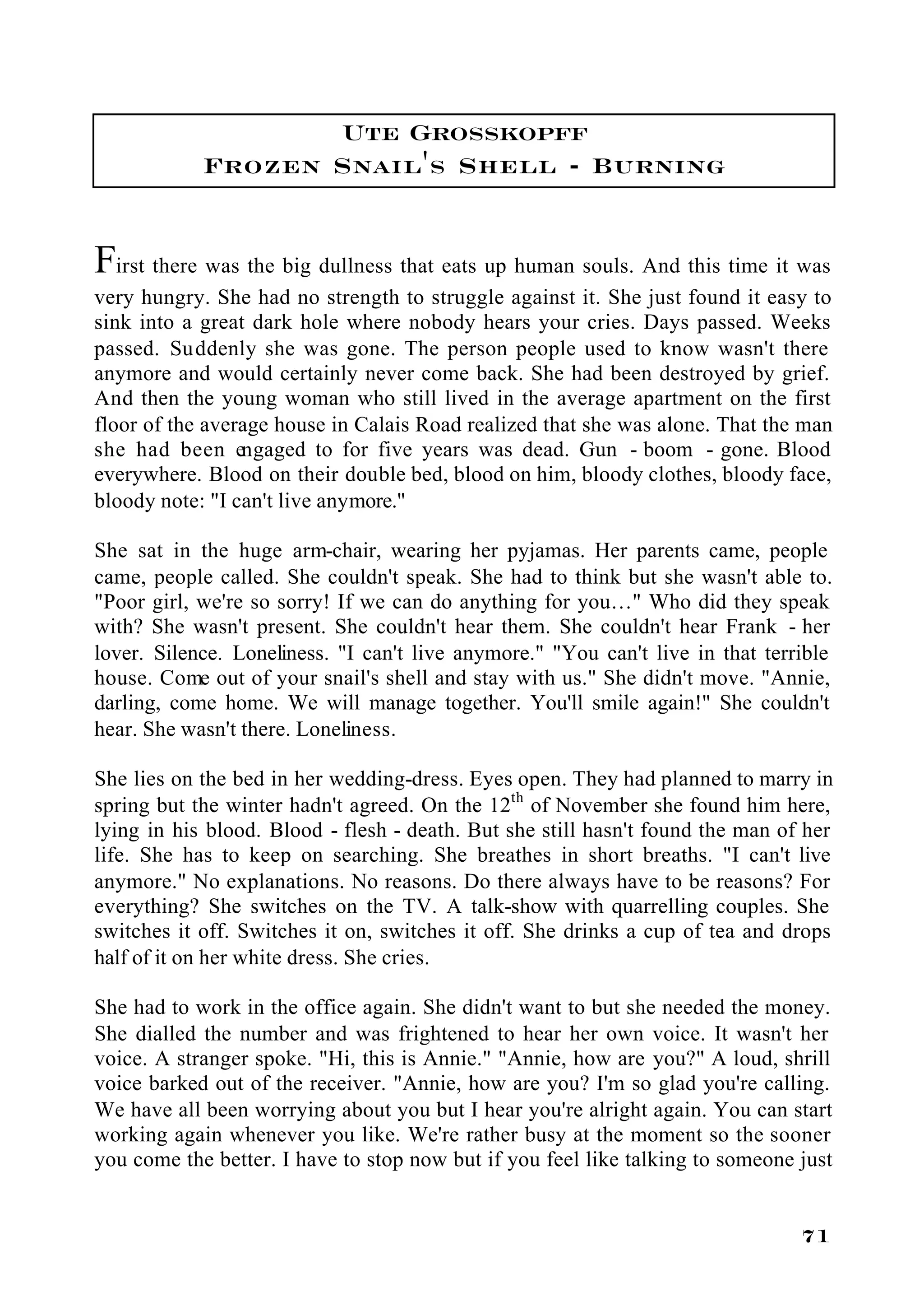 Ute Grosskopff
            Frozen Snail's Shell - Burning


First there was the big dullness that eats up human souls. And this time it was
very hungry. She had no strength to struggle against it. She just found it easy to
sink into a great dark hole where nobody hears your cries. Days passed. Weeks
passed. Suddenly she was gone. The person people used to know wasn't there
anymore and would certainly never come back. She had been destroyed by grief.
And then the young woman who still lived in the average apartment on the first
floor of the average house in Calais Road realized that she was alone. That the man
she had been engaged to for five years was dead. Gun - boom - gone. Blood
everywhere. Blood on their double bed, blood on him, bloody clothes, bloody face,
bloody note: "I can't live anymore."

She sat in the huge arm-chair, wearing her pyjamas. Her parents came, people
came, people called. She couldn't speak. She had to think but she wasn't able to.
"Poor girl, we're so sorry! If we can do anything for you…" Who did they speak
with? She wasn't present. She couldn't hear them. She couldn't hear Frank - her
lover. Silence. Loneliness. "I can't live anymore." "You can't live in that terrible
house. Come out of your snail's shell and stay with us." She didn't move. "Annie,
darling, come home. We will manage together. You'll smile again!" She couldn't
hear. She wasn't there. Loneliness.

She lies on the bed in her wedding-dress. Eyes open. They had planned to marry in
spring but the winter hadn't agreed. On the 12th of November she found him here,
lying in his blood. Blood - flesh - death. But she still hasn't found the man of her
life. She has to keep on searching. She breathes in short breaths. "I can't live
anymore." No explanations. No reasons. Do there always have to be reasons? For
everything? She switches on the TV. A talk-show with quarrelling couples. She
switches it off. Switches it on, switches it off. She drinks a cup of tea and drops
half of it on her white dress. She cries.

She had to work in the office again. She didn't want to but she needed the money.
She dialled the number and was frightened to hear her own voice. It wasn't her
voice. A stranger spoke. "Hi, this is Annie." "Annie, how are you?" A loud, shrill
voice barked out of the receiver. "Annie, how are you? I'm so glad you're calling.
We have all been worrying about you but I hear you're alright again. You can start
working again whenever you like. We're rather busy at the moment so the sooner
you come the better. I have to stop now but if you feel like talking to someone just


                                                                                71
 