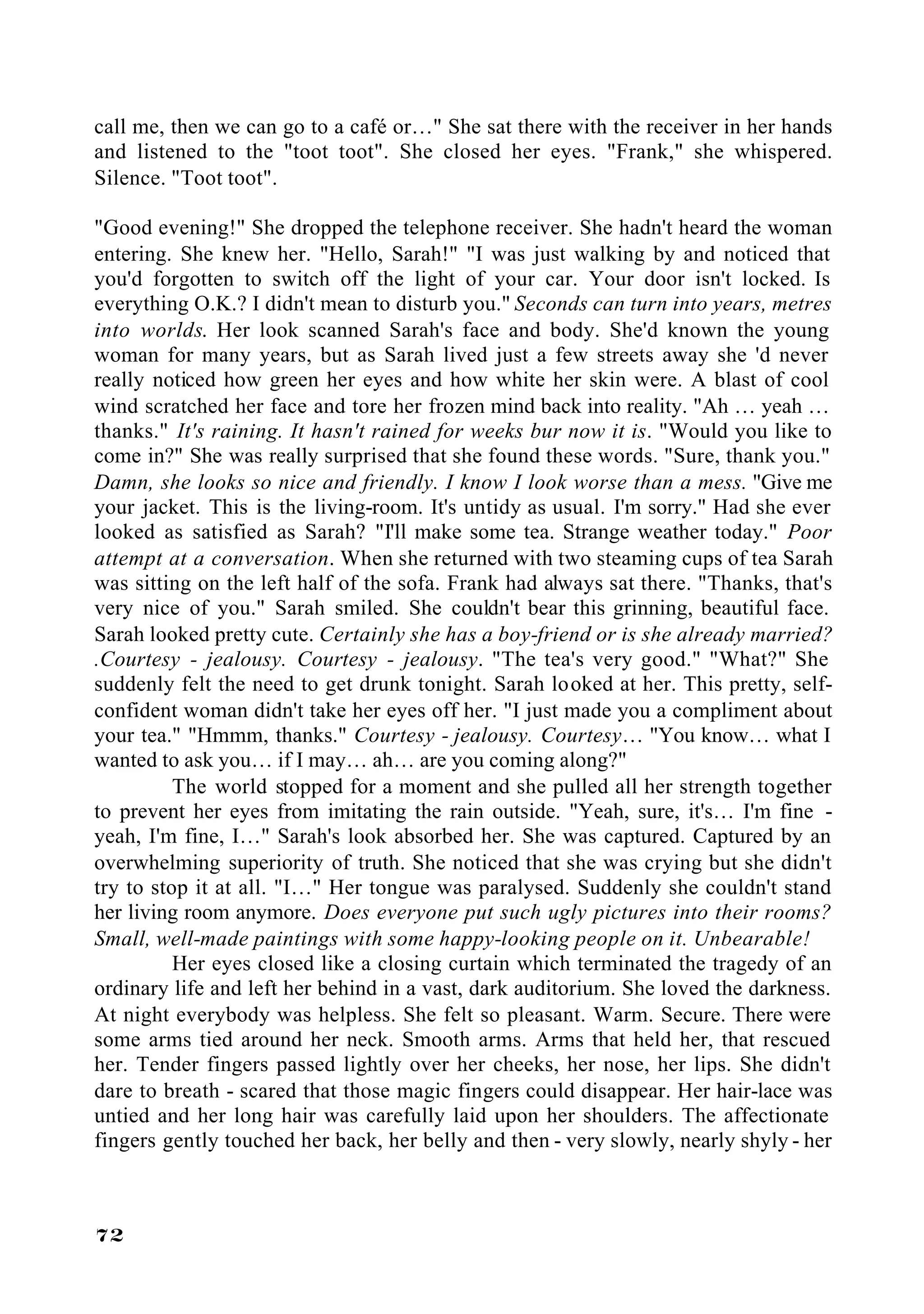 call me, then we can go to a café or…" She sat there with the receiver in her hands
and listened to the "toot toot". She closed her eyes. "Frank," she whispered.
Silence. "Toot toot".

"Good evening!" She dropped the telephone receiver. She hadn't heard the woman
entering. She knew her. "Hello, Sarah!" "I was just walking by and noticed that
you'd forgotten to switch off the light of your car. Your door isn't locked. Is
everything O.K.? I didn't mean to disturb you." Seconds can turn into years, metres
into worlds. Her look scanned Sarah's face and body. She'd known the young
woman for many years, but as Sarah lived just a few streets away she 'd never
really noticed how green her eyes and how white her skin were. A blast of cool
wind scratched her face and tore her frozen mind back into reality. "Ah … yeah …
thanks." It's raining. It hasn't rained for weeks bur now it is. "Would you like to
come in?" She was really surprised that she found these words. "Sure, thank you."
Damn, she looks so nice and friendly. I know I look worse than a mess. "Give me
your jacket. This is the living-room. It's untidy as usual. I'm sorry." Had she ever
looked as satisfied as Sarah? "I'll make some tea. Strange weather today." Poor
attempt at a conversation. When she returned with two steaming cups of tea Sarah
was sitting on the left half of the sofa. Frank had always sat there. "Thanks, that's
very nice of you." Sarah smiled. She couldn't bear this grinning, beautiful face.
Sarah looked pretty cute. Certainly she has a boy-friend or is she already married?
.Courtesy - jealousy. Courtesy - jealousy. "The tea's very good." "What?" She
suddenly felt the need to get drunk tonight. Sarah looked at her. This pretty, self-
confident woman didn't take her eyes off her. "I just made you a compliment about
your tea." "Hmmm, thanks." Courtesy - jealousy. Courtesy… "You know… what I
wanted to ask you… if I may… ah… are you coming along?"
          The world stopped for a moment and she pulled all her strength together
to prevent her eyes from imitating the rain outside. "Yeah, sure, it's… I'm fine -
yeah, I'm fine, I…" Sarah's look absorbed her. She was captured. Captured by an
overwhelming superiority of truth. She noticed that she was crying but she didn't
try to stop it at all. "I…" Her tongue was paralysed. Suddenly she couldn't stand
her living room anymore. Does everyone put such ugly pictures into their rooms?
Small, well-made paintings with some happy-looking people on it. Unbearable!
          Her eyes closed like a closing curtain which terminated the tragedy of an
ordinary life and left her behind in a vast, dark auditorium. She loved the darkness.
At night everybody was helpless. She felt so pleasant. Warm. Secure. There were
some arms tied around her neck. Smooth arms. Arms that held her, that rescued
her. Tender fingers passed lightly over her cheeks, her nose, her lips. She didn't
dare to breath - scared that those magic fingers could disappear. Her hair-lace was
untied and her long hair was carefully laid upon her shoulders. The affectionate
fingers gently touched her back, her belly and then - very slowly, nearly shyly - her



72
 