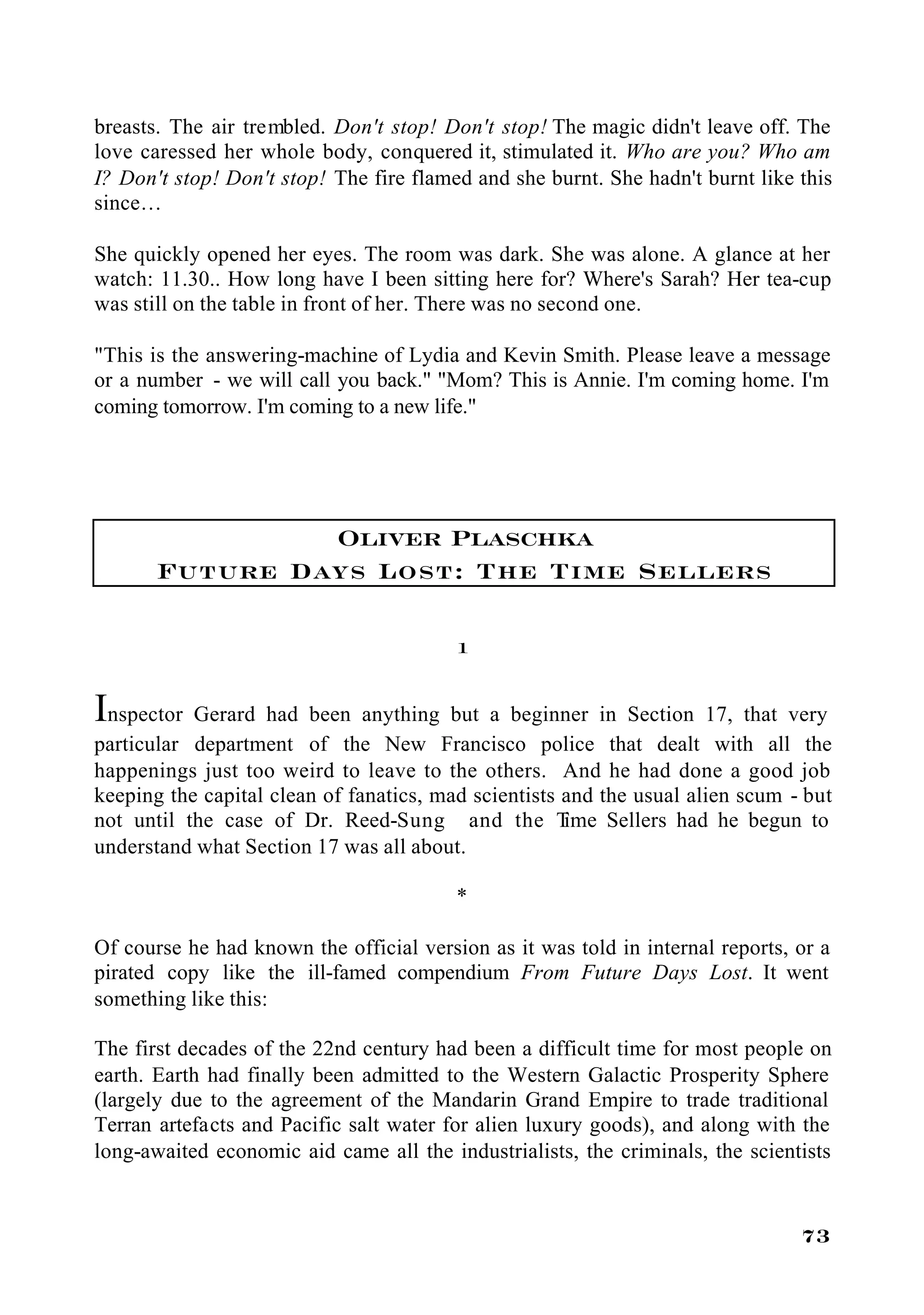 breasts. The air trembled. Don't stop! Don't stop! The magic didn't leave off. The
love caressed her whole body, conquered it, stimulated it. Who are you? Who am
I? Don't stop! Don't stop! The fire flamed and she burnt. She hadn't burnt like this
since…

She quickly opened her eyes. The room was dark. She was alone. A glance at her
watch: 11.30.. How long have I been sitting here for? Where's Sarah? Her tea-cup
was still on the table in front of her. There was no second one.

"This is the answering-machine of Lydia and Kevin Smith. Please leave a message
or a number - we will call you back." "Mom? This is Annie. I'm coming home. I'm
coming tomorrow. I'm coming to a new life."




                Oliver Plaschka
       Future Days Lost: The Time Sellers

                                         1


Inspector Gerard had been anything but a beginner in Section 17, that very
particular department of the New Francisco police that dealt with all the
happenings just too weird to leave to the others. And he had done a good job
keeping the capital clean of fanatics, mad scientists and the usual alien scum - but
not until the case of Dr. Reed-Sung and the T         ime Sellers had he begun to
understand what Section 17 was all about.

                                         *

Of course he had known the official version as it was told in internal reports, or a
pirated copy like the ill-famed compendium From Future Days Lost. It went
something like this:

The first decades of the 22nd century had been a difficult time for most people on
earth. Earth had finally been admitted to the Western Galactic Prosperity Sphere
(largely due to the agreement of the Mandarin Grand Empire to trade traditional
Terran artefacts and Pacific salt water for alien luxury goods), and along with the
long-awaited economic aid came all the industrialists, the criminals, the scientists


                                                                                73
 