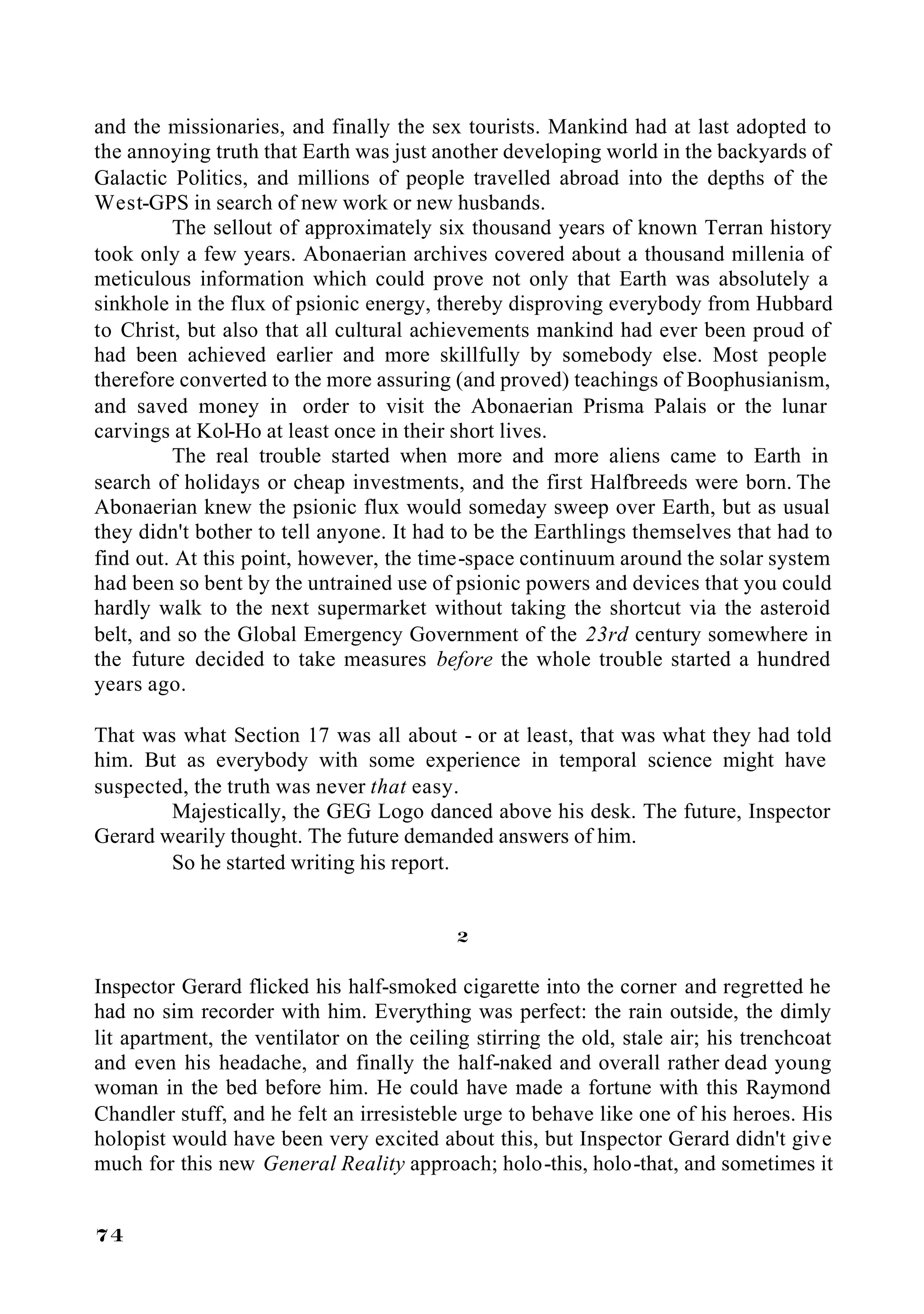 and the missionaries, and finally the sex tourists. Mankind had at last adopted to
the annoying truth that Earth was just another developing world in the backyards of
Galactic Politics, and millions of people travelled abroad into the depths of the
West-GPS in search of new work or new husbands.
         The sellout of approximately six thousand years of known Terran history
took only a few years. Abonaerian archives covered about a thousand millenia of
meticulous information which could prove not only that Earth was absolutely a
sinkhole in the flux of psionic energy, thereby disproving everybody from Hubbard
to Christ, but also that all cultural achievements mankind had ever been proud of
had been achieved earlier and more skillfully by somebody else. Most people
therefore converted to the more assuring (and proved) teachings of Boophusianism,
and saved money in order to visit the Abonaerian Prisma Palais or the lunar
carvings at Kol-Ho at least once in their short lives.
         The real trouble started when more and more aliens came to Earth in
search of holidays or cheap investments, and the first Halfbreeds were born. The
Abonaerian knew the psionic flux would someday sweep over Earth, but as usual
they didn't bother to tell anyone. It had to be the Earthlings themselves that had to
find out. At this point, however, the time-space continuum around the solar system
had been so bent by the untrained use of psionic powers and devices that you could
hardly walk to the next supermarket without taking the shortcut via the asteroid
belt, and so the Global Emergency Government of the 23rd century somewhere in
the future decided to take measures before the whole trouble started a hundred
years ago.

That was what Section 17 was all about - or at least, that was what they had told
him. But as everybody with some experience in temporal science might have
suspected, the truth was never that easy.
        Majestically, the GEG Logo danced above his desk. The future, Inspector
Gerard wearily thought. The future demanded answers of him.
        So he started writing his report.


                                           2

Inspector Gerard flicked his half-smoked cigarette into the corner and regretted he
had no sim recorder with him. Everything was perfect: the rain outside, the dimly
lit apartment, the ventilator on the ceiling stirring the old, stale air; his trenchcoat
and even his headache, and finally the half-naked and overall rather dead young
woman in the bed before him. He could have made a fortune with this Raymond
Chandler stuff, and he felt an irresisteble urge to behave like one of his heroes. His
holopist would have been very excited about this, but Inspector Gerard didn't give
much for this new General Reality approach; holo-this, holo-that, and sometimes it


74
 