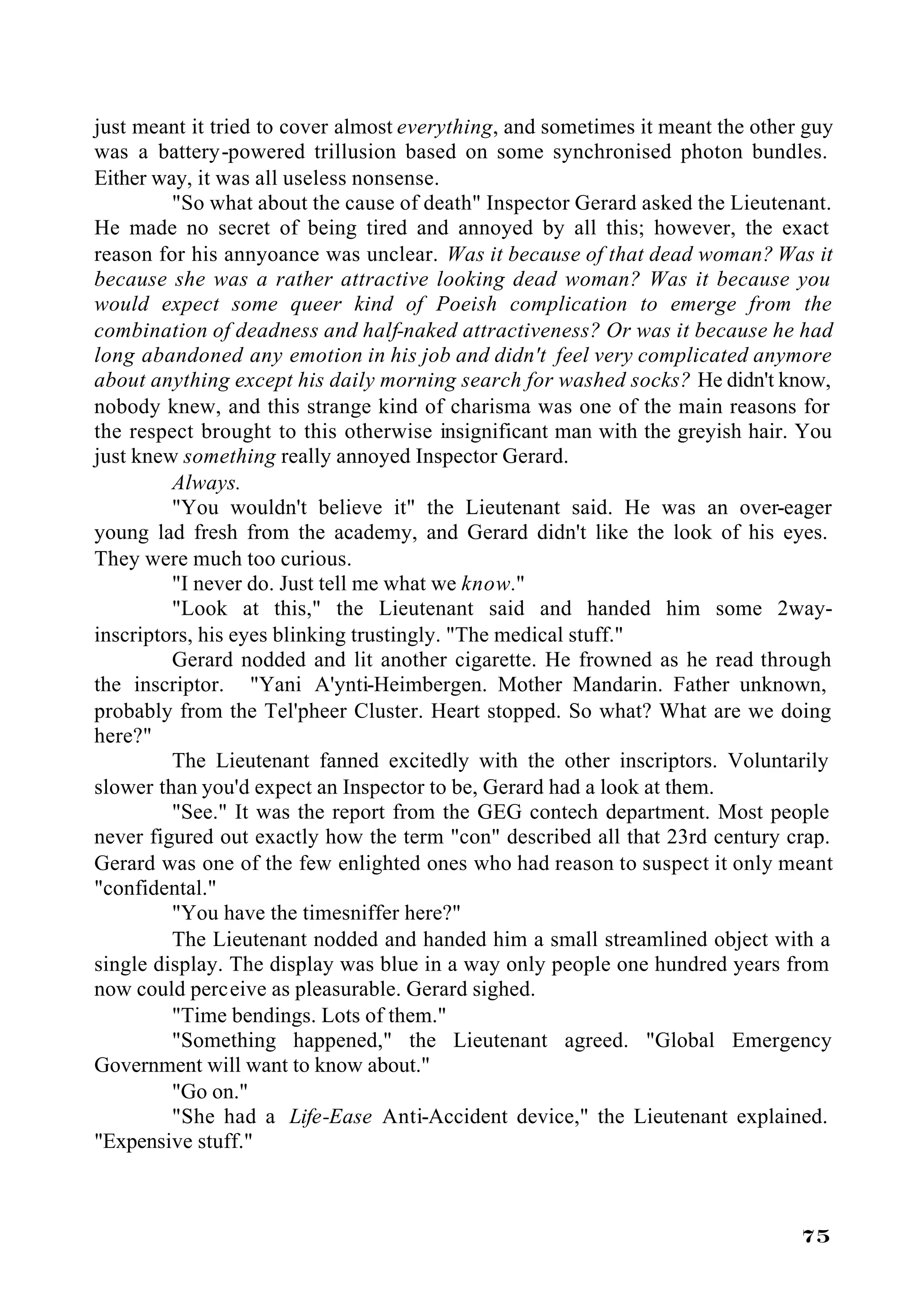 just meant it tried to cover almost everything, and sometimes it meant the other guy
was a battery-powered trillusion based on some synchronised photon bundles.
Either way, it was all useless nonsense.
         "So what about the cause of death" Inspector Gerard asked the Lieutenant.
He made no secret of being tired and annoyed by all this; however, the exact
reason for his annyoance was unclear. Was it because of that dead woman? Was it
because she was a rather attractive looking dead woman? Was it because you
would expect some queer kind of Poeish complication to emerge from the
combination of deadness and half-naked attractiveness? Or was it because he had
long abandoned any emotion in his job and didn't feel very complicated anymore
about anything except his daily morning search for washed socks? He didn't know,
nobody knew, and this strange kind of charisma was one of the main reasons for
the respect brought to this otherwise insignificant man with the greyish hair. You
just knew something really annoyed Inspector Gerard.
         Always.
         "You wouldn't believe it" the Lieutenant said. He was an over-eager
young lad fresh from the academy, and Gerard didn't like the look of his eyes.
They were much too curious.
         "I never do. Just tell me what we know."
         "Look at this," the Lieutenant said and handed him some 2way-
inscriptors, his eyes blinking trustingly. "The medical stuff."
         Gerard nodded and lit another cigarette. He frowned as he read through
the inscriptor. "Yani A'ynti-Heimbergen. Mother Mandarin. Father unknown,
probably from the Tel'pheer Cluster. Heart stopped. So what? What are we doing
here?"
         The Lieutenant fanned excitedly with the other inscriptors. Voluntarily
slower than you'd expect an Inspector to be, Gerard had a look at them.
         "See." It was the report from the GEG contech department. Most people
never figured out exactly how the term "con" described all that 23rd century crap.
Gerard was one of the few enlighted ones who had reason to suspect it only meant
"confidental."
         "You have the timesniffer here?"
         The Lieutenant nodded and handed him a small streamlined object with a
single display. The display was blue in a way only people one hundred years from
now could perceive as pleasurable. Gerard sighed.
         "Time bendings. Lots of them."
         "Something happened," the Lieutenant agreed. "Global Emergency
Government will want to know about."
         "Go on."
         "She had a Life-Ease Anti-Accident device," the Lieutenant explained.
"Expensive stuff."



                                                                                75
 