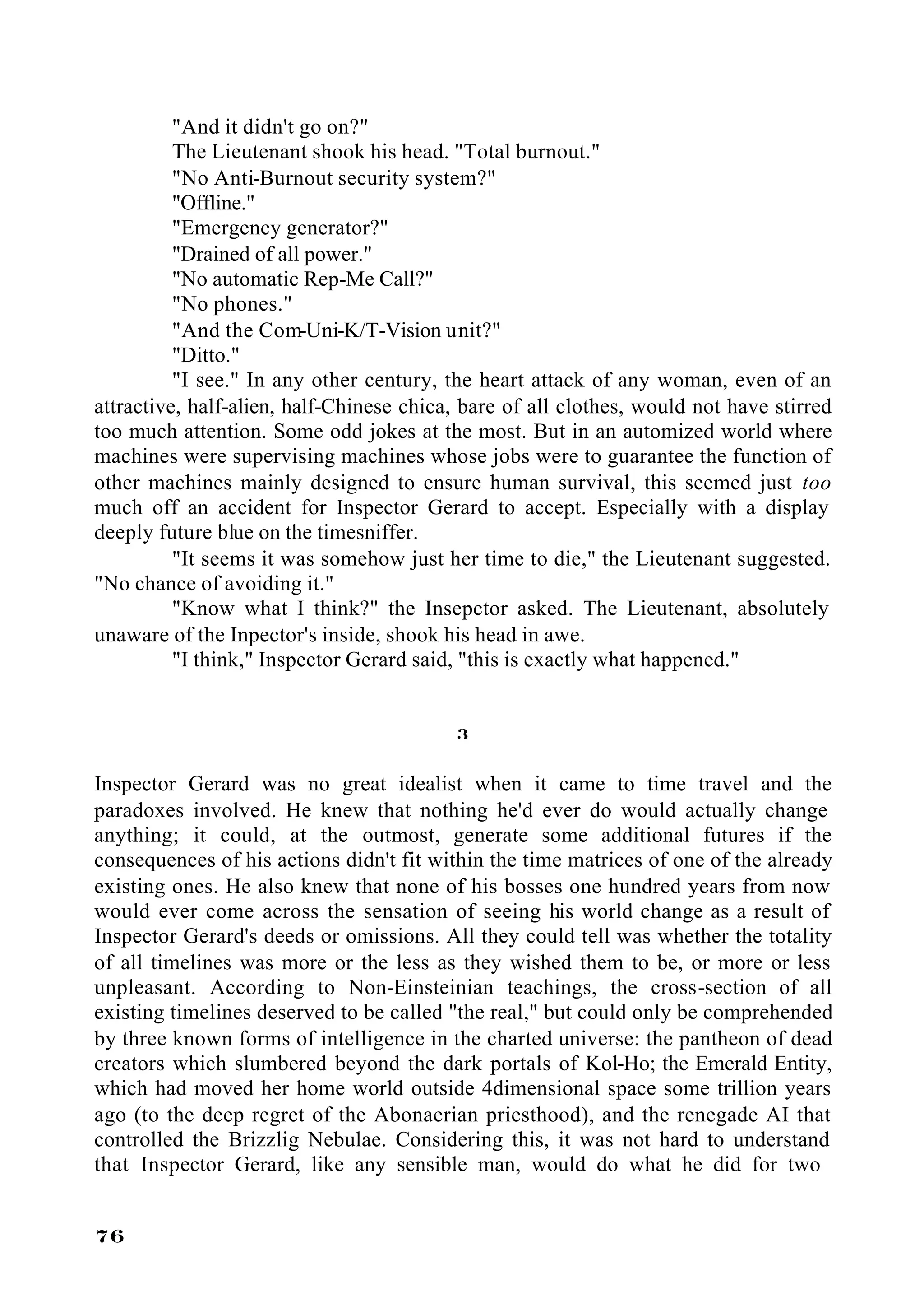 "And it didn't go on?"
          The Lieutenant shook his head. "Total burnout."
          "No Anti-Burnout security system?"
          "Offline."
          "Emergency generator?"
          "Drained of all power."
          "No automatic Rep-Me Call?"
          "No phones."
          "And the Com-Uni-K/T-Vision unit?"
          "Ditto."
          "I see." In any other century, the heart attack of any woman, even of an
attractive, half-alien, half-Chinese chica, bare of all clothes, would not have stirred
too much attention. Some odd jokes at the most. But in an automized world where
machines were supervising machines whose jobs were to guarantee the function of
other machines mainly designed to ensure human survival, this seemed just too
much off an accident for Inspector Gerard to accept. Especially with a display
deeply future blue on the timesniffer.
          "It seems it was somehow just her time to die," the Lieutenant suggested.
"No chance of avoiding it."
          "Know what I think?" the Insepctor asked. The Lieutenant, absolutely
unaware of the Inpector's inside, shook his head in awe.
          "I think," Inspector Gerard said, "this is exactly what happened."


                                          3

Inspector Gerard was no great idealist when it came to time travel and the
paradoxes involved. He knew that nothing he'd ever do would actually change
anything; it could, at the outmost, generate some additional futures if the
consequences of his actions didn't fit within the time matrices of one of the already
existing ones. He also knew that none of his bosses one hundred years from now
would ever come across the sensation of seeing his world change as a result of
Inspector Gerard's deeds or omissions. All they could tell was whether the totality
of all timelines was more or the less as they wished them to be, or more or less
unpleasant. According to Non-Einsteinian teachings, the cross-section of all
existing timelines deserved to be called "the real," but could only be comprehended
by three known forms of intelligence in the charted universe: the pantheon of dead
creators which slumbered beyond the dark portals of Kol-Ho; the Emerald Entity,
which had moved her home world outside 4dimensional space some trillion years
ago (to the deep regret of the Abonaerian priesthood), and the renegade AI that
controlled the Brizzlig Nebulae. Considering this, it was not hard to understand
that Inspector Gerard, like any sensible man, would do what he did for two


76
 