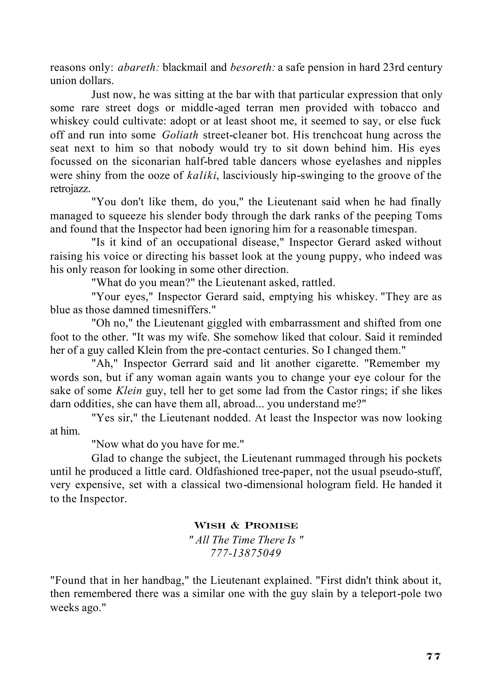 reasons only: abareth: blackmail and besoreth: a safe pension in hard 23rd century
union dollars.
           Just now, he was sitting at the bar with that particular expression that only
some rare street dogs or middle-aged terran men provided with tobacco and
whiskey could cultivate: adopt or at least shoot me, it seemed to say, or else fuck
off and run into some Goliath street-cleaner bot. His trenchcoat hung across the
seat next to him so that nobody would try to sit down behind him. His eyes
focussed on the siconarian half-bred table dancers whose eyelashes and nipples
were shiny from the ooze of kaliki, lasciviously hip-swinging to the groove of the
retrojazz.
           "You don't like them, do you," the Lieutenant said when he had finally
managed to squeeze his slender body through the dark ranks of the peeping Toms
and found that the Inspector had been ignoring him for a reasonable timespan.
           "Is it kind of an occupational disease," Inspector Gerard asked without
raising his voice or directing his basset look at the young puppy, who indeed was
his only reason for looking in some other direction.
           "What do you mean?" the Lieutenant asked, rattled.
           "Your eyes," Inspector Gerard said, emptying his whiskey. "They are as
blue as those damned timesniffers."
           "Oh no," the Lieutenant giggled with embarrassment and shifted from one
foot to the other. "It was my wife. She somehow liked that colour. Said it reminded
her of a guy called Klein from the pre-contact centuries. So I changed them."
           "Ah," Inspector Gerrard said and lit another cigarette. "Remember my
words son, but if any woman again wants you to change your eye colour for the
sake of some Klein guy, tell her to get some lad from the Castor rings; if she likes
darn oddities, she can have them all, abroad... you understand me?"
           "Yes sir," the Lieutenant nodded. At least the Inspector was now looking
at him.
           "Now what do you have for me."
           Glad to change the subject, the Lieutenant rummaged through his pockets
until he produced a little card. Oldfashioned tree-paper, not the usual pseudo-stuff,
very expensive, set with a classical two-dimensional hologram field. He handed it
to the Inspector.

                                Wish & Promise
                              " All The Time There Is "
                                   777-13875049

"Found that in her handbag," the Lieutenant explained. "First didn't think about it,
then remembered there was a similar one with the guy slain by a teleport-pole two
weeks ago."



                                                                                    77
 
