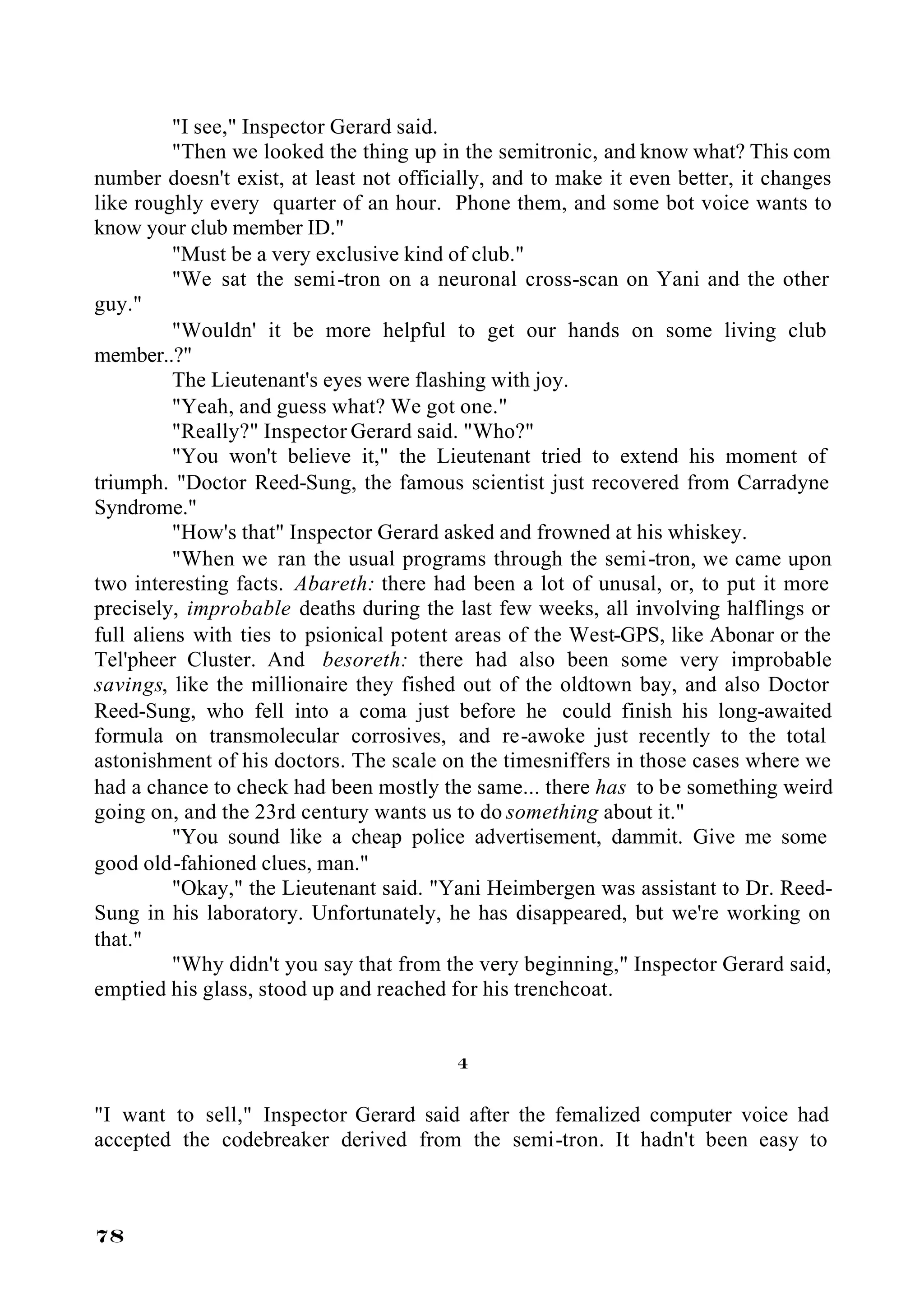 "I see," Inspector Gerard said.
          "Then we looked the thing up in the semitronic, and know what? This com
number doesn't exist, at least not officially, and to make it even better, it changes
like roughly every quarter of an hour. Phone them, and some bot voice wants to
know your club member ID."
          "Must be a very exclusive kind of club."
          "We sat the semi-tron on a neuronal cross-scan on Yani and the other
guy."
          "Wouldn' it be more helpful to get our hands on some living club
member..?"
          The Lieutenant's eyes were flashing with joy.
          "Yeah, and guess what? We got one."
          "Really?" Inspector Gerard said. "Who?"
          "You won't believe it," the Lieutenant tried to extend his moment of
triumph. "Doctor Reed-Sung, the famous scientist just recovered from Carradyne
Syndrome."
          "How's that" Inspector Gerard asked and frowned at his whiskey.
          "When we ran the usual programs through the semi-tron, we came upon
two interesting facts. Abareth: there had been a lot of unusal, or, to put it more
precisely, improbable deaths during the last few weeks, all involving halflings or
full aliens with ties to psionical potent areas of the West-GPS, like Abonar or the
Tel'pheer Cluster. And besoreth: there had also been some very improbable
savings, like the millionaire they fished out of the oldtown bay, and also Doctor
Reed-Sung, who fell into a coma just before he could finish his long-awaited
formula on transmolecular corrosives, and re-awoke just recently to the total
astonishment of his doctors. The scale on the timesniffers in those cases where we
had a chance to check had been mostly the same... there has to be something weird
going on, and the 23rd century wants us to do something about it."
          "You sound like a cheap police advertisement, dammit. Give me some
good old-fahioned clues, man."
          "Okay," the Lieutenant said. "Yani Heimbergen was assistant to Dr. Reed-
Sung in his laboratory. Unfortunately, he has disappeared, but we're working on
that."
          "Why didn't you say that from the very beginning," Inspector Gerard said,
emptied his glass, stood up and reached for his trenchcoat.


                                         4

"I want to sell," Inspector Gerard said after the femalized computer voice had
accepted the codebreaker derived from the semi-tron. It hadn't been easy to



78
 