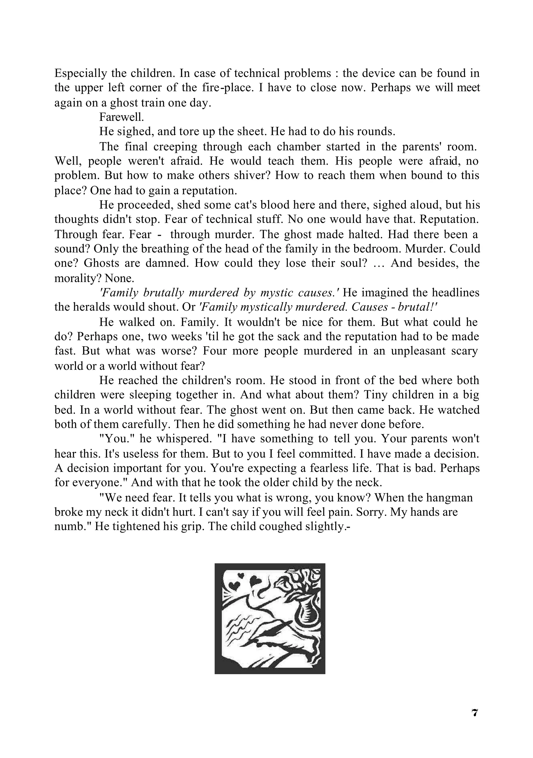 Especially the children. In case of technical problems : the device can be found in
the upper left corner of the fire-place. I have to close now. Perhaps we will meet
again on a ghost train one day.
         Farewell.
         He sighed, and tore up the sheet. He had to do his rounds.
         The final creeping through each chamber started in the parents' room.
Well, people weren't afraid. He would teach them. His people were afraid, no
problem. But how to make others shiver? How to reach them when bound to this
place? One had to gain a reputation.
         He proceeded, shed some cat's blood here and there, sighed aloud, but his
thoughts didn't stop. Fear of technical stuff. No one would have that. Reputation.
Through fear. Fear - through murder. The ghost made halted. Had there been a
sound? Only the breathing of the head of the family in the bedroom. Murder. Could
one? Ghosts are damned. How could they lose their soul? … And besides, the
morality? None.
         'Family brutally murdered by mystic causes.' He imagined the headlines
the heralds would shout. Or 'Family mystically murdered. Causes - brutal!'
         He walked on. Family. It wouldn't be nice for them. But what could he
do? Perhaps one, two weeks 'til he got the sack and the reputation had to be made
fast. But what was worse? Four more people murdered in an unpleasant scary
world or a world without fear?
         He reached the children's room. He stood in front of the bed where both
children were sleeping together in. And what about them? Tiny children in a big
bed. In a world without fear. The ghost went on. But then came back. He watched
both of them carefully. Then he did something he had never done before.
         "You." he whispered. "I have something to tell you. Your parents won't
hear this. It's useless for them. But to you I feel committed. I have made a decision.
A decision important for you. You're expecting a fearless life. That is bad. Perhaps
for everyone." And with that he took the older child by the neck.
         "We need fear. It tells you what is wrong, you know? When the hangman
broke my neck it didn't hurt. I can't say if you will feel pain. Sorry. My hands are
numb." He tightened his grip. The child coughed slightly.-




                                                                                   7
 