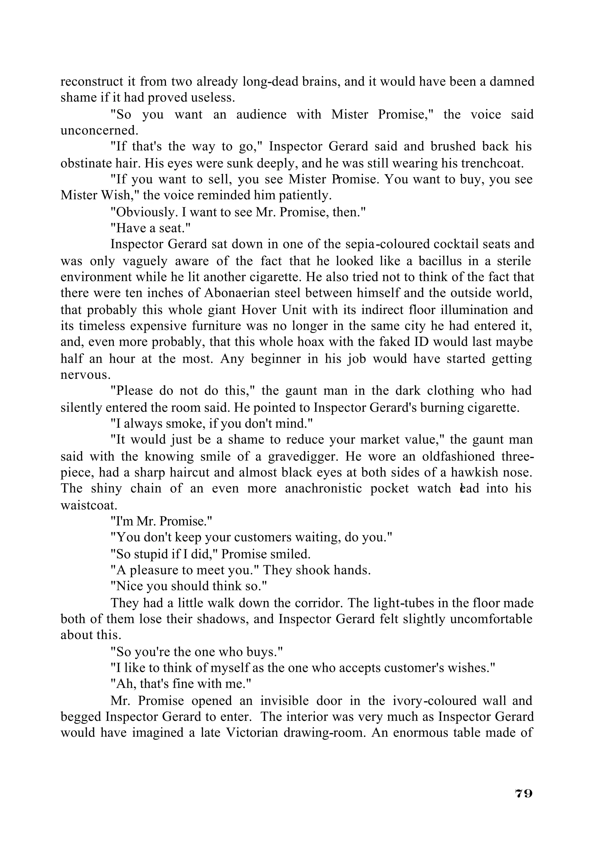 reconstruct it from two already long-dead brains, and it would have been a damned
shame if it had proved useless.
          "So you want an audience with Mister Promise," the voice said
unconcerned.
          "If that's the way to go," Inspector Gerard said and brushed back his
obstinate hair. His eyes were sunk deeply, and he was still wearing his trenchcoat.
          "If you want to sell, you see Mister Promise. You want to buy, you see
Mister Wish," the voice reminded him patiently.
          "Obviously. I want to see Mr. Promise, then."
          "Have a seat."
          Inspector Gerard sat down in one of the sepia-coloured cocktail seats and
was only vaguely aware of the fact that he looked like a bacillus in a sterile
environment while he lit another cigarette. He also tried not to think of the fact that
there were ten inches of Abonaerian steel between himself and the outside world,
that probably this whole giant Hover Unit with its indirect floor illumination and
its timeless expensive furniture was no longer in the same city he had entered it,
and, even more probably, that this whole hoax with the faked ID would last maybe
half an hour at the most. Any beginner in his job would have started getting
nervous.
          "Please do not do this," the gaunt man in the dark clothing who had
silently entered the room said. He pointed to Inspector Gerard's burning cigarette.
          "I always smoke, if you don't mind."
          "It would just be a shame to reduce your market value," the gaunt man
said with the knowing smile of a gravedigger. He wore an oldfashioned three-
piece, had a sharp haircut and almost black eyes at both sides of a hawkish nose.
The shiny chain of an even more anachronistic pocket watch ead into his  l
waistcoat.
          "I'm Mr. Promise."
          "You don't keep your customers waiting, do you."
          "So stupid if I did," Promise smiled.
          "A pleasure to meet you." They shook hands.
          "Nice you should think so."
          They had a little walk down the corridor. The light-tubes in the floor made
both of them lose their shadows, and Inspector Gerard felt slightly uncomfortable
about this.
          "So you're the one who buys."
          "I like to think of myself as the one who accepts customer's wishes."
          "Ah, that's fine with me."
          Mr. Promise opened an invisible door in the ivory-coloured wall and
begged Inspector Gerard to enter. The interior was very much as Inspector Gerard
would have imagined a late Victorian drawing-room. An enormous table made of



                                                                                   79
 