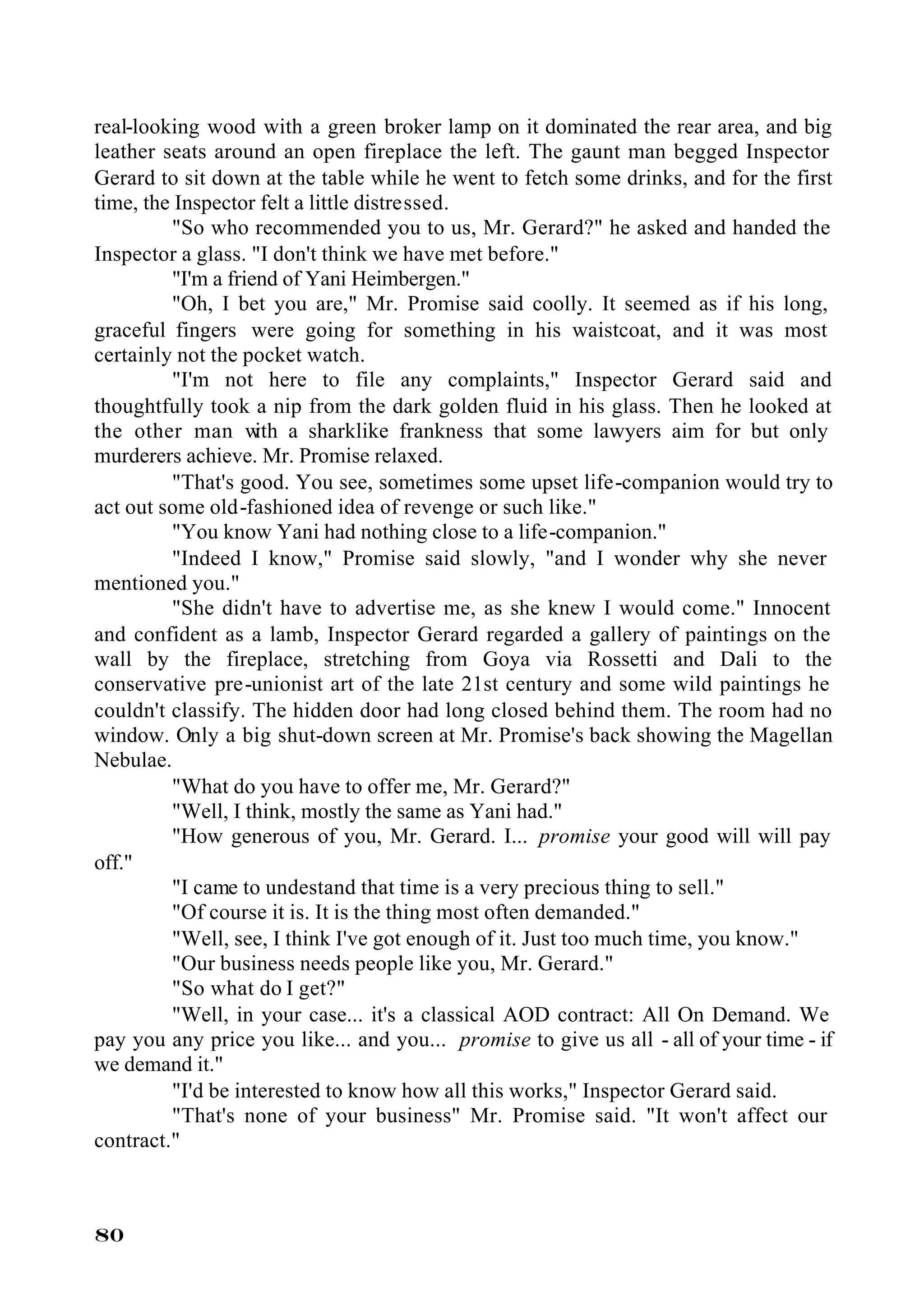 real-looking wood with a green broker lamp on it dominated the rear area, and big
leather seats around an open fireplace the left. The gaunt man begged Inspector
Gerard to sit down at the table while he went to fetch some drinks, and for the first
time, the Inspector felt a little distressed.
         "So who recommended you to us, Mr. Gerard?" he asked and handed the
Inspector a glass. "I don't think we have met before."
         "I'm a friend of Yani Heimbergen."
         "Oh, I bet you are," Mr. Promise said coolly. It seemed as if his long,
graceful fingers were going for something in his waistcoat, and it was most
certainly not the pocket watch.
         "I'm not here to file any complaints," Inspector Gerard said and
thoughtfully took a nip from the dark golden fluid in his glass. Then he looked at
the other man w a sharklike frankness that some lawyers aim for but only
                    ith
murderers achieve. Mr. Promise relaxed.
         "That's good. You see, sometimes some upset life-companion would try to
act out some old-fashioned idea of revenge or such like."
         "You know Yani had nothing close to a life-companion."
         "Indeed I know," Promise said slowly, "and I wonder why she never
mentioned you."
         "She didn't have to advertise me, as she knew I would come." Innocent
and confident as a lamb, Inspector Gerard regarded a gallery of paintings on the
wall by the fireplace, stretching from Goya via Rossetti and Dali to the
conservative pre-unionist art of the late 21st century and some wild paintings he
couldn't classify. The hidden door had long closed behind them. The room had no
window. Only a big shut-down screen at Mr. Promise's back showing the Magellan
Nebulae.
         "What do you have to offer me, Mr. Gerard?"
         "Well, I think, mostly the same as Yani had."
         "How generous of you, Mr. Gerard. I... promise your good will will pay
off."
         "I came to undestand that time is a very precious thing to sell."
         "Of course it is. It is the thing most often demanded."
         "Well, see, I think I've got enough of it. Just too much time, you know."
         "Our business needs people like you, Mr. Gerard."
         "So what do I get?"
         "Well, in your case... it's a classical AOD contract: All On Demand. We
pay you any price you like... and you... promise to give us all - all of your time - if
we demand it."
         "I'd be interested to know how all this works," Inspector Gerard said.
         "That's none of your business" Mr. Promise said. "It won't affect our
contract."



80
 