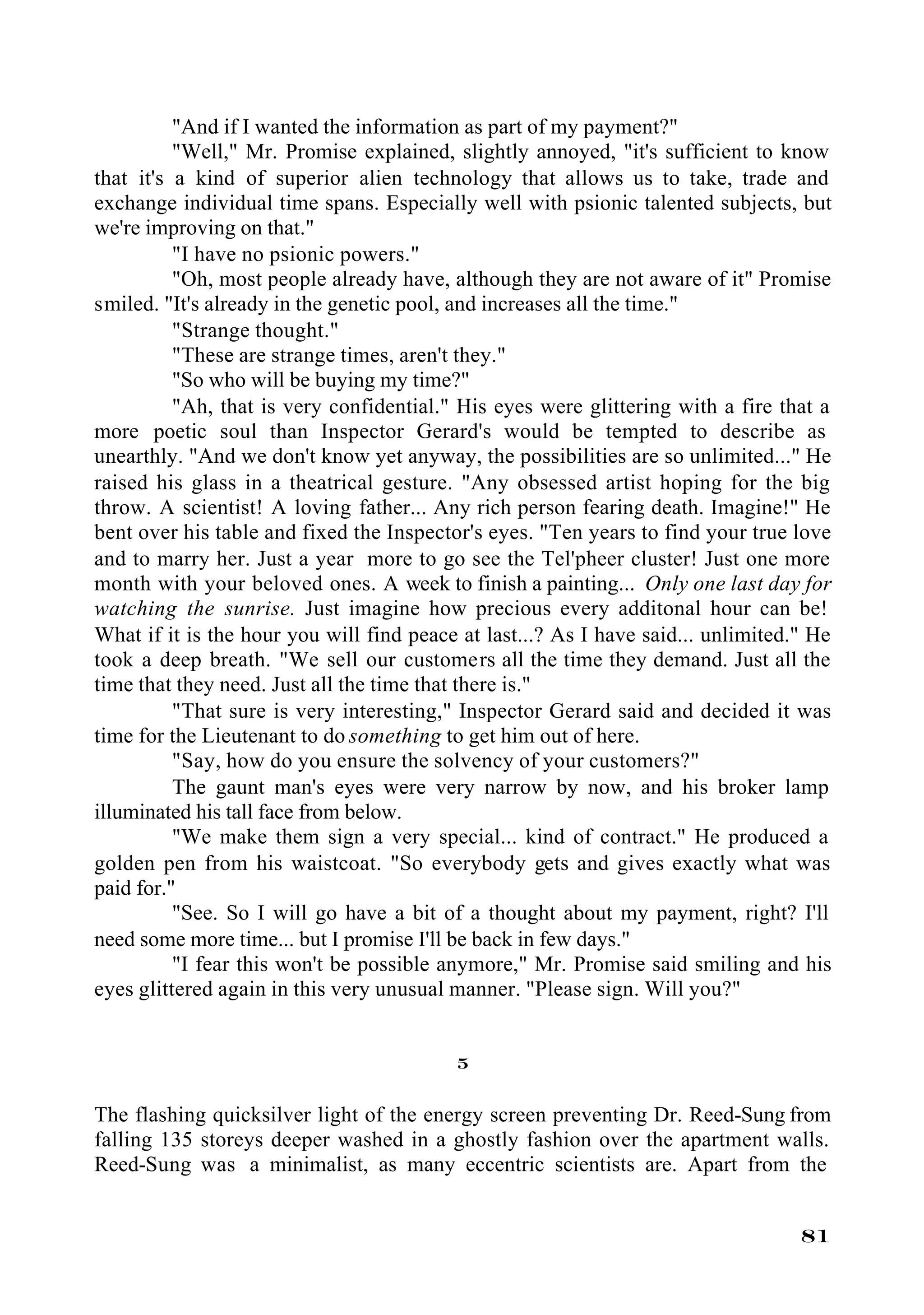 "And if I wanted the information as part of my payment?"
          "Well," Mr. Promise explained, slightly annoyed, "it's sufficient to know
that it's a kind of superior alien technology that allows us to take, trade and
exchange individual time spans. Especially well with psionic talented subjects, but
we're improving on that."
          "I have no psionic powers."
          "Oh, most people already have, although they are not aware of it" Promise
smiled. "It's already in the genetic pool, and increases all the time."
          "Strange thought."
          "These are strange times, aren't they."
          "So who will be buying my time?"
          "Ah, that is very confidential." His eyes were glittering with a fire that a
more poetic soul than Inspector Gerard's would be tempted to describe as
unearthly. "And we don't know yet anyway, the possibilities are so unlimited..." He
raised his glass in a theatrical gesture. "Any obsessed artist hoping for the big
throw. A scientist! A loving father... Any rich person fearing death. Imagine!" He
bent over his table and fixed the Inspector's eyes. "Ten years to find your true love
and to marry her. Just a year more to go see the Tel'pheer cluster! Just one more
month with your beloved ones. A week to finish a painting... Only one last day for
watching the sunrise. Just imagine how precious every additonal hour can be!
What if it is the hour you will find peace at last...? As I have said... unlimited." He
took a deep breath. "We sell our customers all the time they demand. Just all the
time that they need. Just all the time that there is."
          "That sure is very interesting," Inspector Gerard said and decided it was
time for the Lieutenant to do something to get him out of here.
          "Say, how do you ensure the solvency of your customers?"
          The gaunt man's eyes were very narrow by now, and his broker lamp
illuminated his tall face from below.
          "We make them sign a very special... kind of contract." He produced a
golden pen from his waistcoat. "So everybody gets and gives exactly what was
paid for."
          "See. So I will go have a bit of a thought about my payment, right? I'll
need some more time... but I promise I'll be back in few days."
          "I fear this won't be possible anymore," Mr. Promise said smiling and his
eyes glittered again in this very unusual manner. "Please sign. Will you?"


                                          5

The flashing quicksilver light of the energy screen preventing Dr. Reed-Sung from
falling 135 storeys deeper washed in a ghostly fashion over the apartment walls.
Reed-Sung was a minimalist, as many eccentric scientists are. Apart from the


                                                                                   81
 