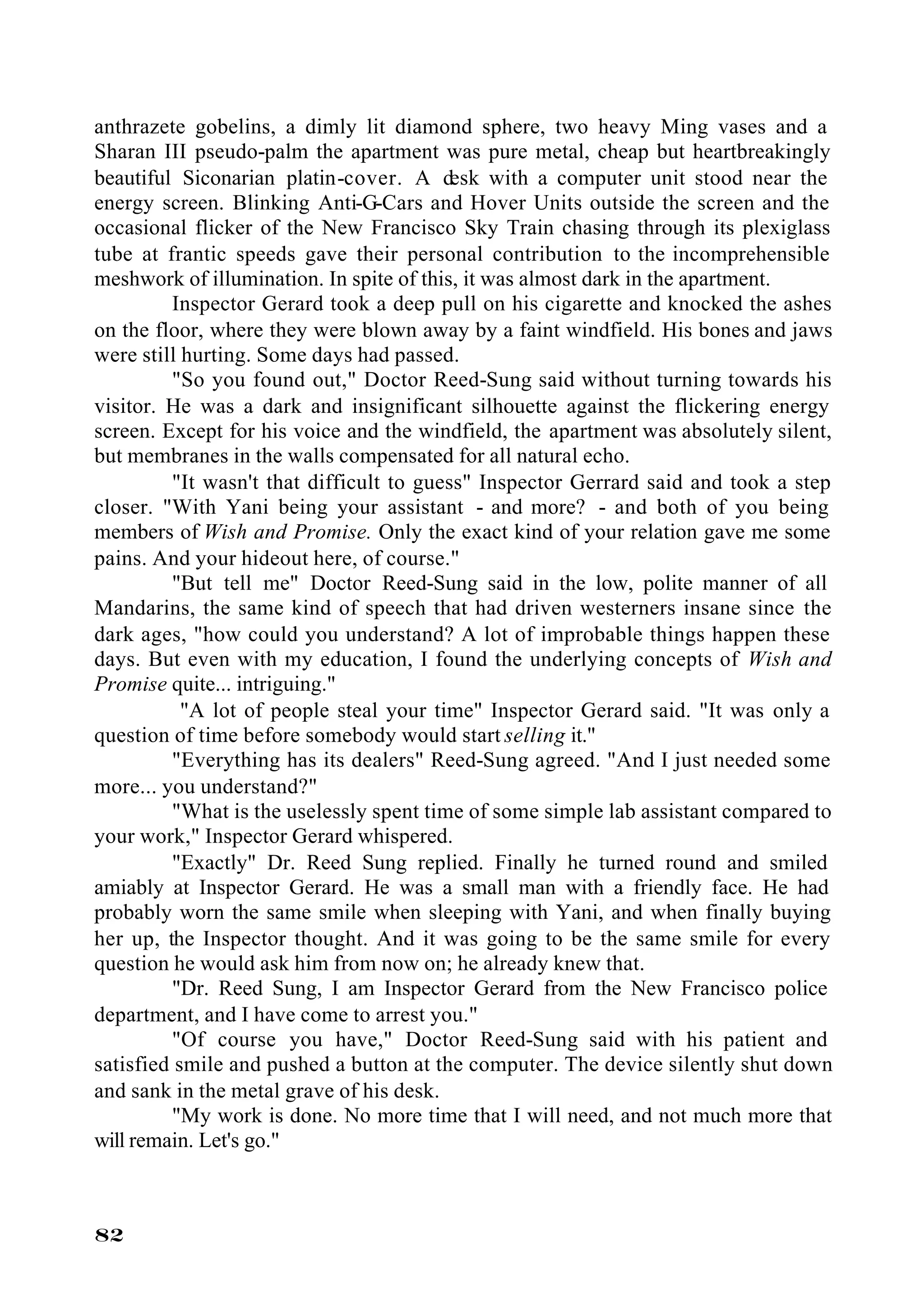 anthrazete gobelins, a dimly lit diamond sphere, two heavy Ming vases and a
Sharan III pseudo-palm the apartment was pure metal, cheap but heartbreakingly
beautiful Siconarian platin-cover. A desk with a computer unit stood near the
energy screen. Blinking Anti-G-Cars and Hover Units outside the screen and the
occasional flicker of the New Francisco Sky Train chasing through its plexiglass
tube at frantic speeds gave their personal contribution to the incomprehensible
meshwork of illumination. In spite of this, it was almost dark in the apartment.
         Inspector Gerard took a deep pull on his cigarette and knocked the ashes
on the floor, where they were blown away by a faint windfield. His bones and jaws
were still hurting. Some days had passed.
         "So you found out," Doctor Reed-Sung said without turning towards his
visitor. He was a dark and insignificant silhouette against the flickering energy
screen. Except for his voice and the windfield, the apartment was absolutely silent,
but membranes in the walls compensated for all natural echo.
         "It wasn't that difficult to guess" Inspector Gerrard said and took a step
closer. "With Yani being your assistant - and more? - and both of you being
members of Wish and Promise. Only the exact kind of your relation gave me some
pains. And your hideout here, of course."
         "But tell me" Doctor Reed-Sung said in the low, polite manner of all
Mandarins, the same kind of speech that had driven westerners insane since the
dark ages, "how could you understand? A lot of improbable things happen these
days. But even with my education, I found the underlying concepts of Wish and
Promise quite... intriguing."
           "A lot of people steal your time" Inspector Gerard said. "It was only a
question of time before somebody would start selling it."
         "Everything has its dealers" Reed-Sung agreed. "And I just needed some
more... you understand?"
         "What is the uselessly spent time of some simple lab assistant compared to
your work," Inspector Gerard whispered.
         "Exactly" Dr. Reed Sung replied. Finally he turned round and smiled
amiably at Inspector Gerard. He was a small man with a friendly face. He had
probably worn the same smile when sleeping with Yani, and when finally buying
her up, the Inspector thought. And it was going to be the same smile for every
question he would ask him from now on; he already knew that.
         "Dr. Reed Sung, I am Inspector Gerard from the New Francisco police
department, and I have come to arrest you."
         "Of course you have," Doctor Reed-Sung said with his patient and
satisfied smile and pushed a button at the computer. The device silently shut down
and sank in the metal grave of his desk.
         "My work is done. No more time that I will need, and not much more that
will remain. Let's go."



82
 