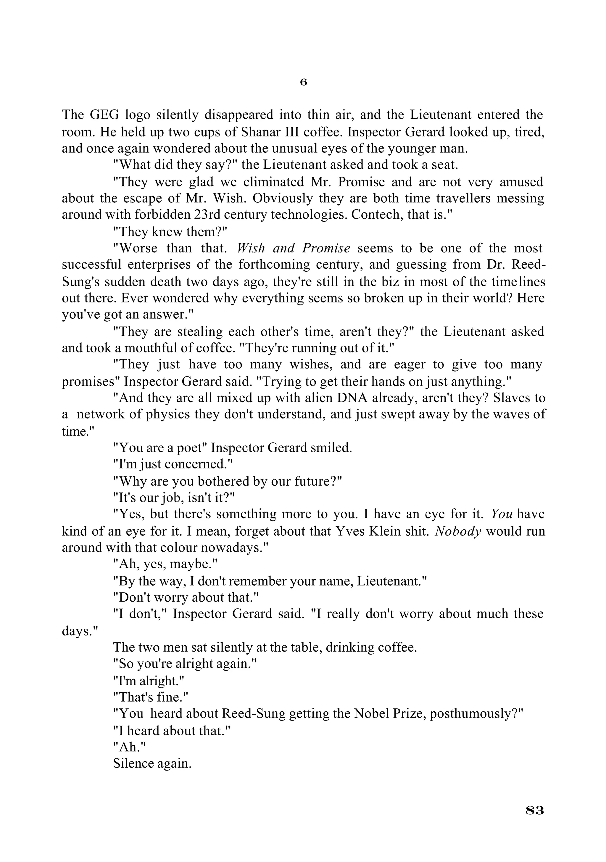 6

The GEG logo silently disappeared into thin air, and the Lieutenant entered the
room. He held up two cups of Shanar III coffee. Inspector Gerard looked up, tired,
and once again wondered about the unusual eyes of the younger man.
         "What did they say?" the Lieutenant asked and took a seat.
         "They were glad we eliminated Mr. Promise and are not very amused
about the escape of Mr. Wish. Obviously they are both time travellers messing
around with forbidden 23rd century technologies. Contech, that is."
         "They knew them?"
         "Worse than that. Wish and Promise seems to be one of the most
successful enterprises of the forthcoming century, and guessing from Dr. Reed-
Sung's sudden death two days ago, they're still in the biz in most of the timelines
out there. Ever wondered why everything seems so broken up in their world? Here
you've got an answer."
         "They are stealing each other's time, aren't they?" the Lieutenant asked
and took a mouthful of coffee. "They're running out of it."
         "They just have too many wishes, and are eager to give too many
promises" Inspector Gerard said. "Trying to get their hands on just anything."
         "And they are all mixed up with alien DNA already, aren't they? Slaves to
a network of physics they don't understand, and just swept away by the waves of
time."
         "You are a poet" Inspector Gerard smiled.
         "I'm just concerned."
         "Why are you bothered by our future?"
         "It's our job, isn't it?"
         "Yes, but there's something more to you. I have an eye for it. You have
kind of an eye for it. I mean, forget about that Yves Klein shit. Nobody would run
around with that colour nowadays."
         "Ah, yes, maybe."
         "By the way, I don't remember your name, Lieutenant."
         "Don't worry about that."
         "I don't," Inspector Gerard said. "I really don't worry about much these
days."
         The two men sat silently at the table, drinking coffee.
         "So you're alright again."
         "I'm alright."
         "That's fine."
         "You heard about Reed-Sung getting the Nobel Prize, posthumously?"
         "I heard about that."
         "Ah."
         Silence again.


                                                                               83
 