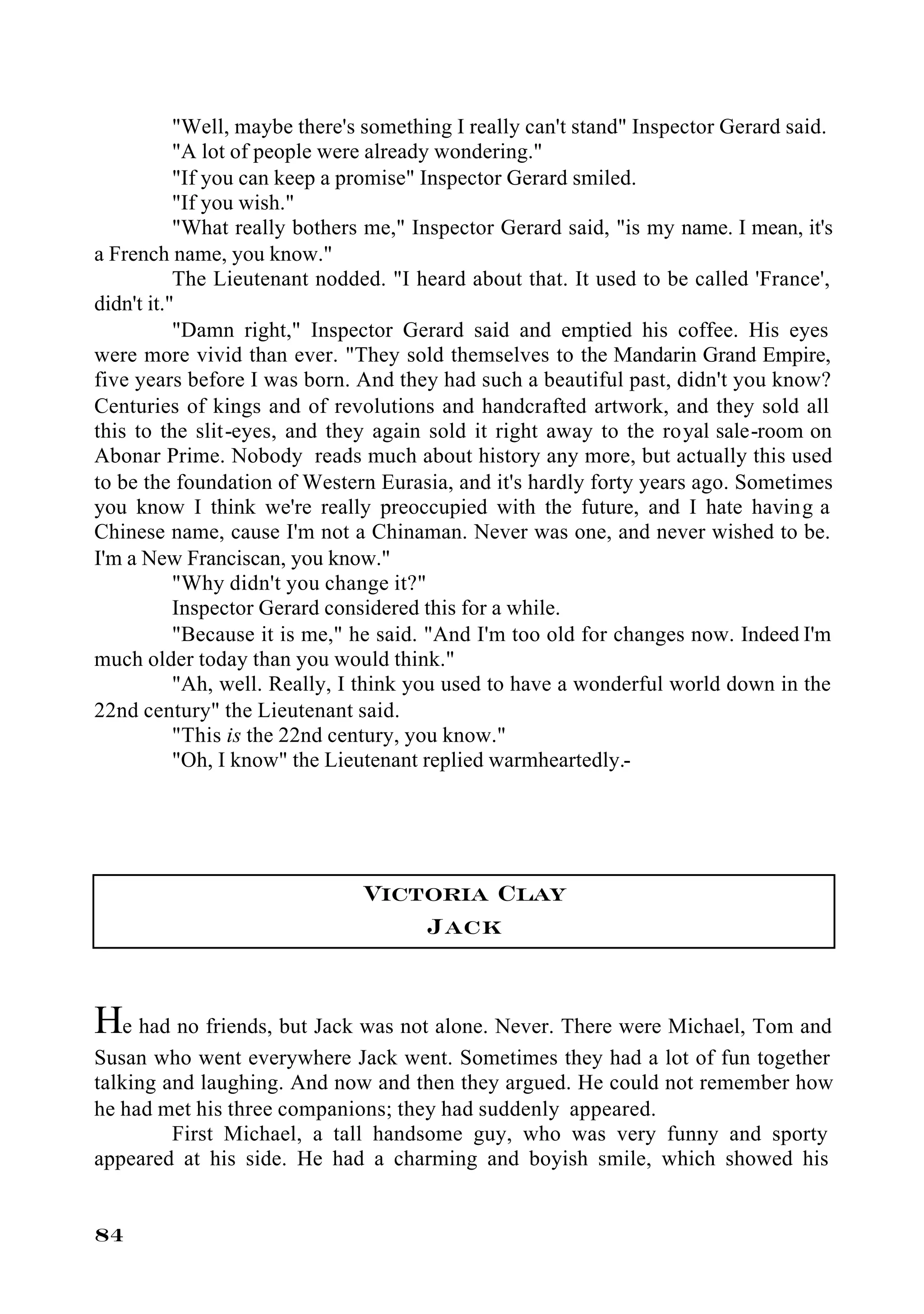 "Well, maybe there's something I really can't stand" Inspector Gerard said.
           "A lot of people were already wondering."
           "If you can keep a promise" Inspector Gerard smiled.
           "If you wish."
           "What really bothers me," Inspector Gerard said, "is my name. I mean, it's
a French name, you know."
           The Lieutenant nodded. "I heard about that. It used to be called 'France',
didn't it."
           "Damn right," Inspector Gerard said and emptied his coffee. His eyes
were more vivid than ever. "They sold themselves to the Mandarin Grand Empire,
five years before I was born. And they had such a beautiful past, didn't you know?
Centuries of kings and of revolutions and handcrafted artwork, and they sold all
this to the slit-eyes, and they again sold it right away to the royal sale-room on
Abonar Prime. Nobody reads much about history any more, but actually this used
to be the foundation of Western Eurasia, and it's hardly forty years ago. Sometimes
you know I think we're really preoccupied with the future, and I hate having a
Chinese name, cause I'm not a Chinaman. Never was one, and never wished to be.
I'm a New Franciscan, you know."
           "Why didn't you change it?"
           Inspector Gerard considered this for a while.
           "Because it is me," he said. "And I'm too old for changes now. Indeed I'm
much older today than you would think."
           "Ah, well. Really, I think you used to have a wonderful world down in the
22nd century" the Lieutenant said.
           "This is the 22nd century, you know."
           "Oh, I know" the Lieutenant replied warmheartedly.-




                               Victoria Clay
                                   Jack


He had no friends, but Jack was not alone. Never. There were Michael, Tom and
Susan who went everywhere Jack went. Sometimes they had a lot of fun together
talking and laughing. And now and then they argued. He could not remember how
he had met his three companions; they had suddenly appeared.
         First Michael, a tall handsome guy, who was very funny and sporty
appeared at his side. He had a charming and boyish smile, which showed his


84
 