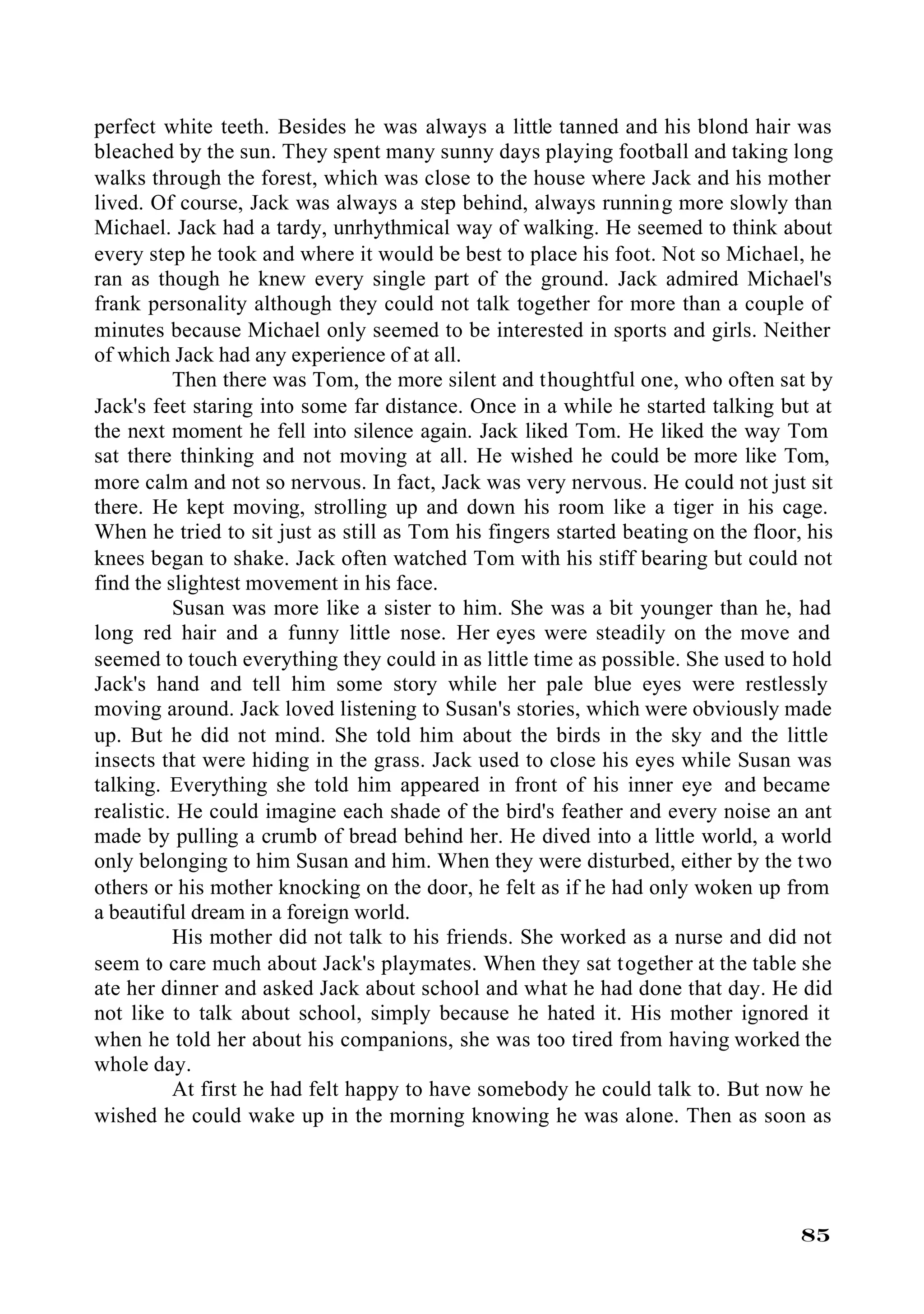 perfect white teeth. Besides he was always a little tanned and his blond hair was
bleached by the sun. They spent many sunny days playing football and taking long
walks through the forest, which was close to the house where Jack and his mother
lived. Of course, Jack was always a step behind, always running more slowly than
Michael. Jack had a tardy, unrhythmical way of walking. He seemed to think about
every step he took and where it would be best to place his foot. Not so Michael, he
ran as though he knew every single part of the ground. Jack admired Michael's
frank personality although they could not talk together for more than a couple of
minutes because Michael only seemed to be interested in sports and girls. Neither
of which Jack had any experience of at all.
          Then there was Tom, the more silent and thoughtful one, who often sat by
Jack's feet staring into some far distance. Once in a while he started talking but at
the next moment he fell into silence again. Jack liked Tom. He liked the way Tom
sat there thinking and not moving at all. He wished he could be more like Tom,
more calm and not so nervous. In fact, Jack was very nervous. He could not just sit
there. He kept moving, strolling up and down his room like a tiger in his cage.
When he tried to sit just as still as Tom his fingers started beating on the floor, his
knees began to shake. Jack often watched Tom with his stiff bearing but could not
find the slightest movement in his face.
          Susan was more like a sister to him. She was a bit younger than he, had
long red hair and a funny little nose. Her eyes were steadily on the move and
seemed to touch everything they could in as little time as possible. She used to hold
Jack's hand and tell him some story while her pale blue eyes were restlessly
moving around. Jack loved listening to Susan's stories, which were obviously made
up. But he did not mind. She told him about the birds in the sky and the little
insects that were hiding in the grass. Jack used to close his eyes while Susan was
talking. Everything she told him appeared in front of his inner eye and became
realistic. He could imagine each shade of the bird's feather and every noise an ant
made by pulling a crumb of bread behind her. He dived into a little world, a world
only belonging to him Susan and him. When they were disturbed, either by the two
others or his mother knocking on the door, he felt as if he had only woken up from
a beautiful dream in a foreign world.
          His mother did not talk to his friends. She worked as a nurse and did not
seem to care much about Jack's playmates. When they sat together at the table she
ate her dinner and asked Jack about school and what he had done that day. He did
not like to talk about school, simply because he hated it. His mother ignored it
when he told her about his companions, she was too tired from having worked the
whole day.
          At first he had felt happy to have somebody he could talk to. But now he
wished he could wake up in the morning knowing he was alone. Then as soon as




                                                                                   85
 