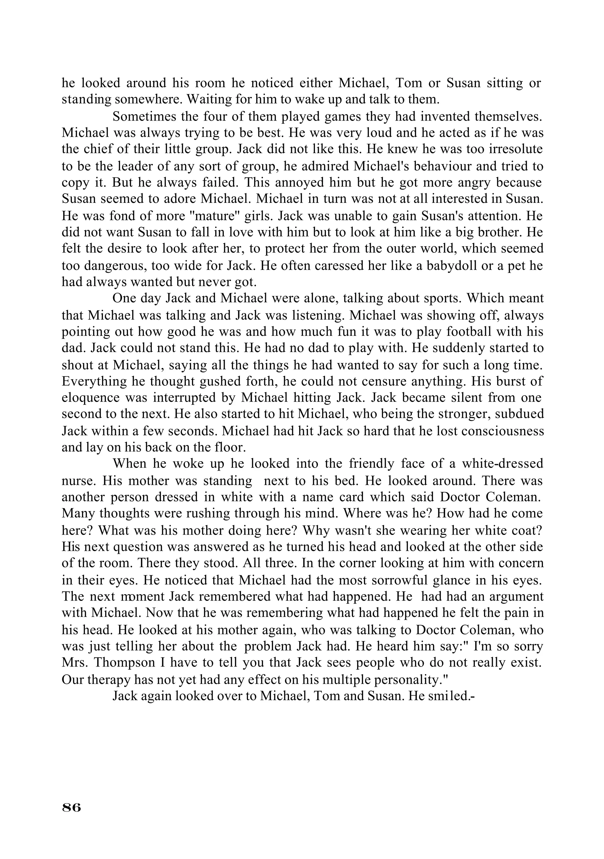 he looked around his room he noticed either Michael, Tom or Susan sitting or
standing somewhere. Waiting for him to wake up and talk to them.
          Sometimes the four of them played games they had invented themselves.
Michael was always trying to be best. He was very loud and he acted as if he was
the chief of their little group. Jack did not like this. He knew he was too irresolute
to be the leader of any sort of group, he admired Michael's behaviour and tried to
copy it. But he always failed. This annoyed him but he got more angry because
Susan seemed to adore Michael. Michael in turn was not at all interested in Susan.
He was fond of more ''mature'' girls. Jack was unable to gain Susan's attention. He
did not want Susan to fall in love with him but to look at him like a big brother. He
felt the desire to look after her, to protect her from the outer world, which seemed
too dangerous, too wide for Jack. He often caressed her like a babydoll or a pet he
had always wanted but never got.
          One day Jack and Michael were alone, talking about sports. Which meant
that Michael was talking and Jack was listening. Michael was showing off, always
pointing out how good he was and how much fun it was to play football with his
dad. Jack could not stand this. He had no dad to play with. He suddenly started to
shout at Michael, saying all the things he had wanted to say for such a long time.
Everything he thought gushed forth, he could not censure anything. His burst of
eloquence was interrupted by Michael hitting Jack. Jack became silent from one
second to the next. He also started to hit Michael, who being the stronger, subdued
Jack within a few seconds. Michael had hit Jack so hard that he lost consciousness
and lay on his back on the floor.
          When he woke up he looked into the friendly face of a white-dressed
nurse. His mother was standing next to his bed. He looked around. There was
another person dressed in white with a name card which said Doctor Coleman.
Many thoughts were rushing through his mind. Where was he? How had he come
here? What was his mother doing here? Why wasn't she wearing her white coat?
His next question was answered as he turned his head and looked at the other side
of the room. There they stood. All three. In the corner looking at him with concern
in their eyes. He noticed that Michael had the most sorrowful glance in his eyes.
The next m   oment Jack remembered what had happened. He had had an argument
with Michael. Now that he was remembering what had happened he felt the pain in
his head. He looked at his mother again, who was talking to Doctor Coleman, who
was just telling her about the problem Jack had. He heard him say:" I'm so sorry
Mrs. Thompson I have to tell you that Jack sees people who do not really exist.
Our therapy has not yet had any effect on his multiple personality."
          Jack again looked over to Michael, Tom and Susan. He smiled.-




86
 