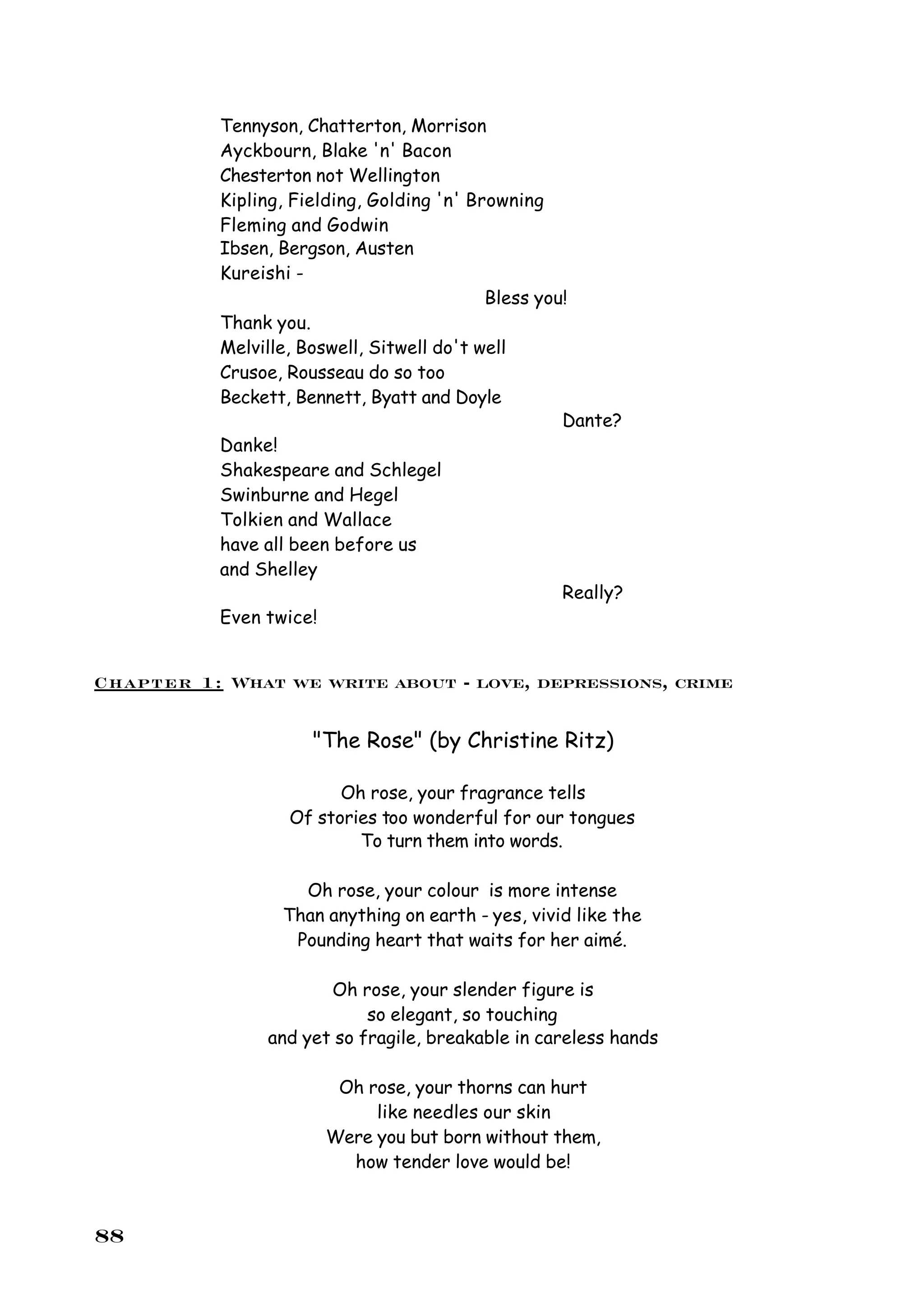 Tennyson, Chatterton, Morrison
           Ayckbourn, Blake 'n' Bacon
           Chesterton not Wellington
           Kipling, Fielding, Golding 'n' Browning
           Fleming and Godwin
           Ibsen, Bergson, Austen
           Kureishi -
                                            Bless you!
           Thank you.
           Melville, Boswell, Sitwell do't well
           Crusoe, Rousseau do so too
           Beckett, Bennett, Byatt and Doyle
                                                     Dante?
           Danke!
           Shakespeare and Schlegel
           Swinburne and Hegel
           Tolkien and Wallace
           have all been before us
           and Shelley
                                                     Really?
           Even twice!


Chapter 1: What we write about - love, depressions, crime

                      "The Rose" (by Christine Ritz)

                         Oh rose, your fragrance tells
                   Of stories too wonderful for our tongues
                           To turn them into words.

                    Oh rose, your colour is more intense
                  Than anything on earth - yes, vivid like the
                   Pounding heart that waits for her aimé.

                       Oh rose, your slender figure is
                            so elegant, so touching
                and yet so fragile, breakable in careless hands

                        Oh rose, your thorns can hurt
                            like needles our skin
                       Were you but born without them,
                         how tender love would be!



88
 
