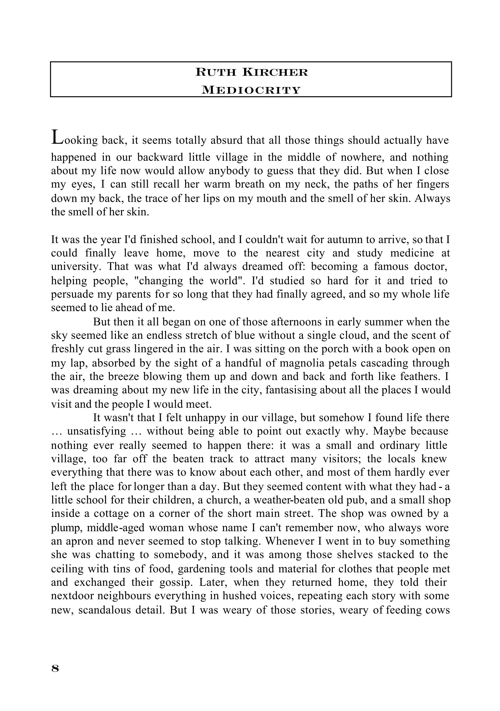 Ruth Kircher
                                Mediocrity

Looking back, it seems totally absurd that all those things should actually have
happened in our backward little village in the middle of nowhere, and nothing
about my life now would allow anybody to guess that they did. But when I close
my eyes, I can still recall her warm breath on my neck, the paths of her fingers
down my back, the trace of her lips on my mouth and the smell of her skin. Always
the smell of her skin.

It was the year I'd finished school, and I couldn't wait for autumn to arrive, so that I
could finally leave home, move to the nearest city and study medicine at
university. That was what I'd always dreamed off: becoming a famous doctor,
helping people, "changing the world". I'd studied so hard for it and tried to
persuade my parents for so long that they had finally agreed, and so my whole life
seemed to lie ahead of me.
          But then it all began on one of those afternoons in early summer when the
sky seemed like an endless stretch of blue without a single cloud, and the scent of
freshly cut grass lingered in the air. I was sitting on the porch with a book open on
my lap, absorbed by the sight of a handful of magnolia petals cascading through
the air, the breeze blowing them up and down and back and forth like feathers. I
was dreaming about my new life in the city, fantasising about all the places I would
visit and the people I would meet.
          It wasn't that I felt unhappy in our village, but somehow I found life there
… unsatisfying … without being able to point out exactly why. Maybe because
nothing ever really seemed to happen there: it was a small and ordinary little
village, too far off the beaten track to attract many visitors; the locals knew
everything that there was to know about each other, and most of them hardly ever
left the place for longer than a day. But they seemed content with what they had - a
little school for their children, a church, a weather-beaten old pub, and a small shop
inside a cottage on a corner of the short main street. The shop was owned by a
plump, middle-aged woman whose name I can't remember now, who always wore
an apron and never seemed to stop talking. Whenever I went in to buy something
she was chatting to somebody, and it was among those shelves stacked to the
ceiling with tins of food, gardening tools and material for clothes that people met
and exchanged their gossip. Later, when they returned home, they told their
nextdoor neighbours everything in hushed voices, repeating each story with some
new, scandalous detail. But I was weary of those stories, weary of feeding cows




8
 