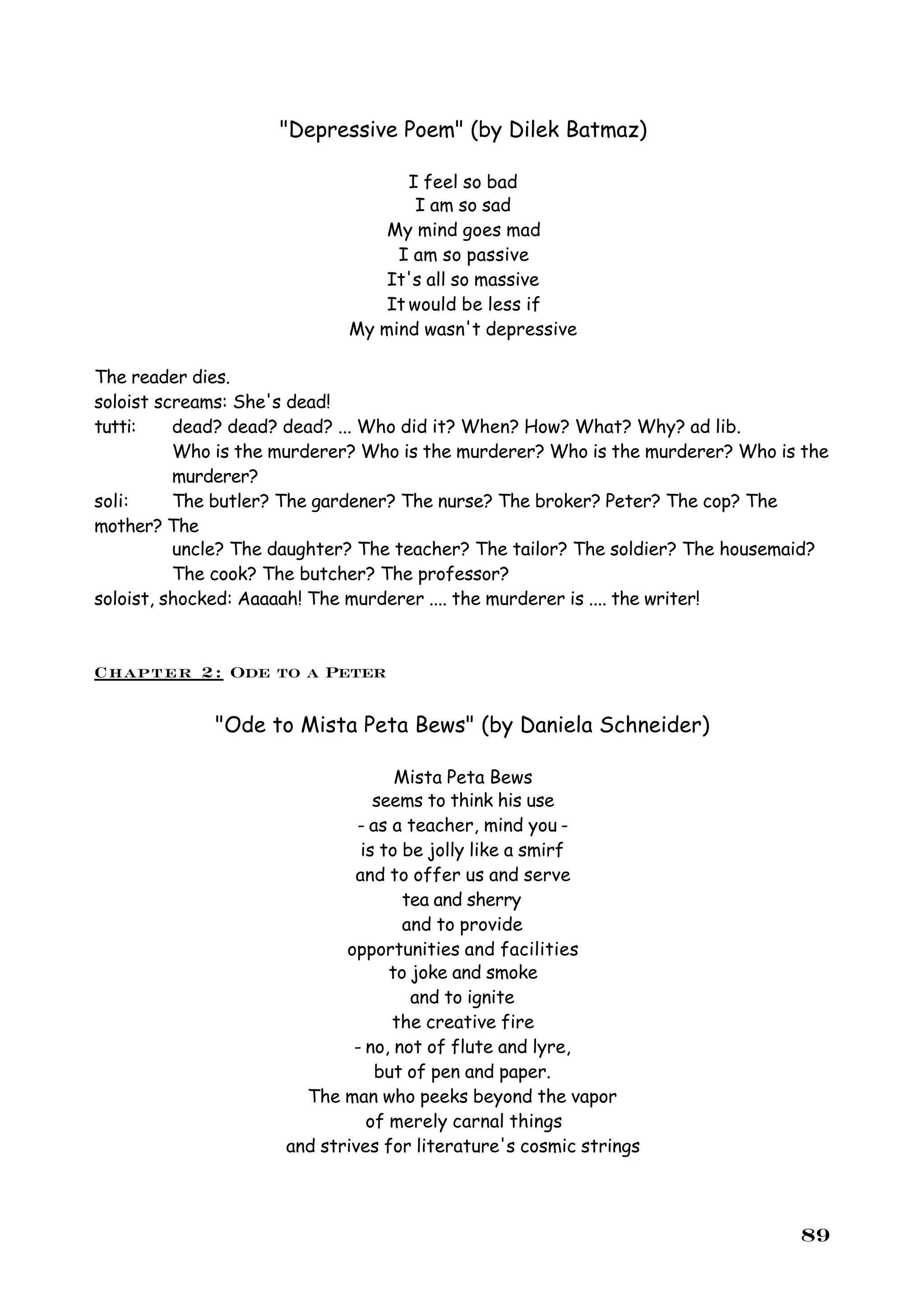 "Depressive Poem" (by Dilek Batmaz)

                                   I feel so bad
                                    I am so sad
                                My mind goes mad
                                 I am so passive
                                It's all so massive
                                It would be less if
                            My mind wasn't depressive

The reader dies.
soloist screams: She's dead!
tutti:    dead? dead? dead? ... Who did it? When? How? What? Why? ad lib.
          Who is the murderer? Who is the murderer? Who is the murderer? Who is the
          murderer?
soli:     The butler? The gardener? The nurse? The broker? Peter? The cop? The
mother? The
          uncle? The daughter? The teacher? The tailor? The soldier? The housemaid?
          The cook? The butcher? The professor?
soloist, shocked: Aaaaah! The murderer .... the murderer is .... the writer!



Chapter 2: Ode to a Peter

             "Ode to Mista Peta Bews" (by Daniela Schneider)

                                   Mista Peta Bews
                                seems to think his use
                              - as a teacher, mind you -
                              is to be jolly like a smirf
                             and to offer us and serve
                                    tea and sherry
                                    and to provide
                            opportunities and facilities
                                  to joke and smoke
                                     and to ignite
                                   the creative fire
                             - no, not of flute and lyre,
                                 but of pen and paper.
                       The man who peeks beyond the vapor
                               of merely carnal things
                     and strives for literature's cosmic strings



                                                                               89
 