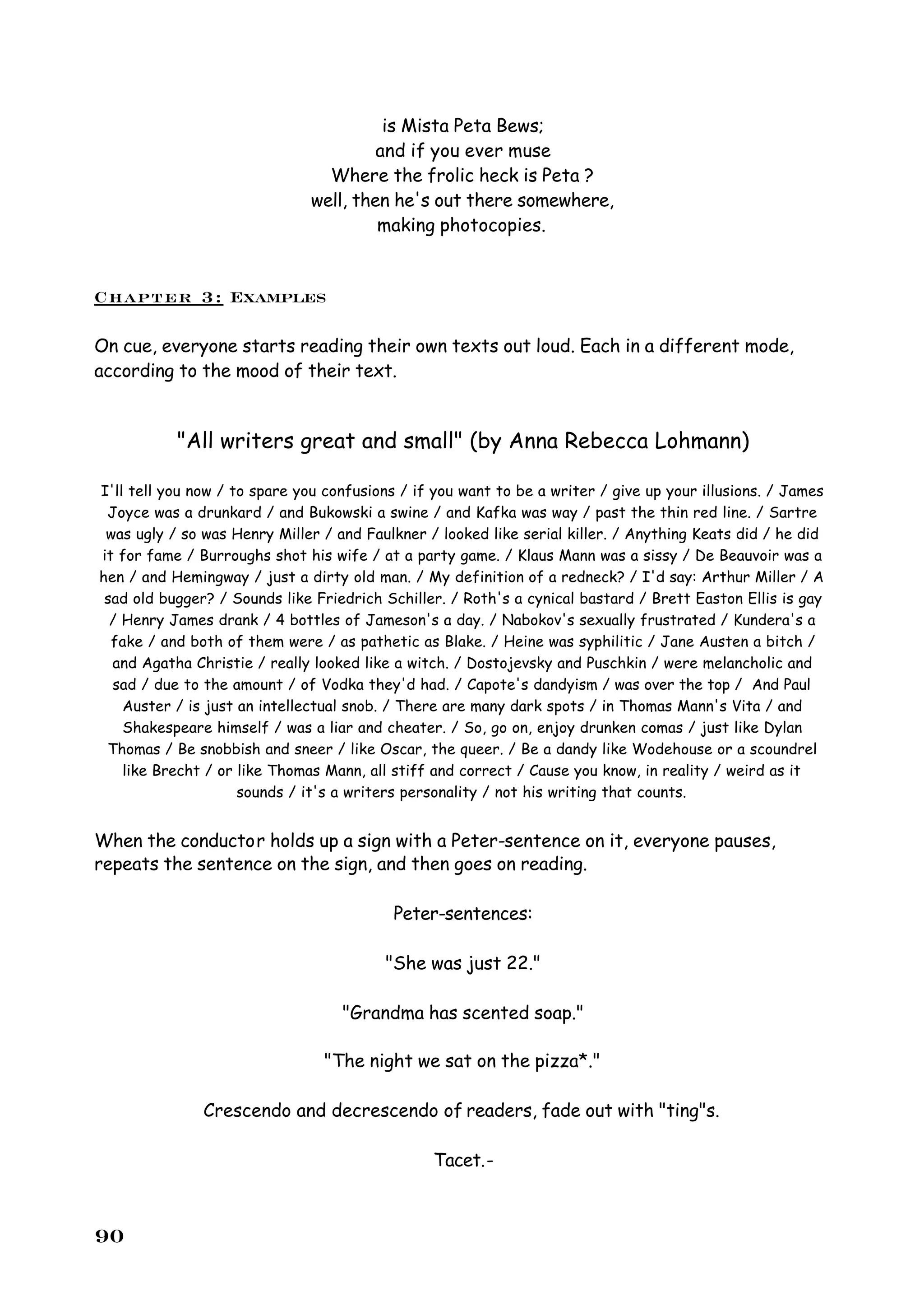 is Mista Peta Bews;
                                       and if you ever muse
                                Where the frolic heck is Peta ?
                              well, then he's out there somewhere,
                                       making photocopies.


Chapter 3: Examples

On cue, everyone starts reading their own texts out loud. Each in a different mode,
according to the mood of their text.


           "All writers great and small" (by Anna Rebecca Lohmann)

I'll tell you now / to spare you confusions / if you want to be a writer / give up your illusions. / James
 Joyce was a drunkard / and Bukowski a swine / and Kafka was way / past the thin red line. / Sartre
 was ugly / so was Henry Miller / and Faulkner / looked like serial killer. / Anything Keats did / he did
it for fame / Burroughs shot his wife / at a party game. / Klaus Mann was a sissy / De Beauvoir was a
hen / and Hemingway / just a dirty old man. / My definition of a redneck? / I'd say: Arthur Miller / A
 sad old bugger? / Sounds like Friedrich Schiller. / Roth's a cynical bastard / Brett Easton Ellis is gay
  / Henry James drank / 4 bottles of Jameson's a day. / Nabokov's sexually frustrated / Kundera's a
  fake / and both of them were / as pathetic as Blake. / Heine was syphilitic / Jane Austen a bitch /
  and Agatha Christie / really looked like a witch. / Dostojevsky and Puschkin / were melancholic and
  sad / due to the amount / of Vodka they'd had. / Capote's dandyism / was over the top / And Paul
    Auster / is just an intellectual snob. / There are many dark spots / in Thomas Mann's Vita / and
    Shakespeare himself / was a liar and cheater. / So, go on, enjoy drunken comas / just like Dylan
 Thomas / Be snobbish and sneer / like Oscar, the queer. / Be a dandy like Wodehouse or a scoundrel
    like Brecht / or like Thomas Mann, all stiff and correct / Cause you know, in reality / weird as it
                     sounds / it's a writers personality / not his writing that counts.


When the conductor holds up a sign with a Peter-sentence on it, everyone pauses,
repeats the sentence on the sign, and then goes on reading.

                                           Peter-sentences:

                                         "She was just 22."

                                   "Grandma has scented soap."

                                "The night we sat on the pizza*."

               Crescendo and decrescendo of readers, fade out with "ting"s.

                                                Tacet.-



90
 